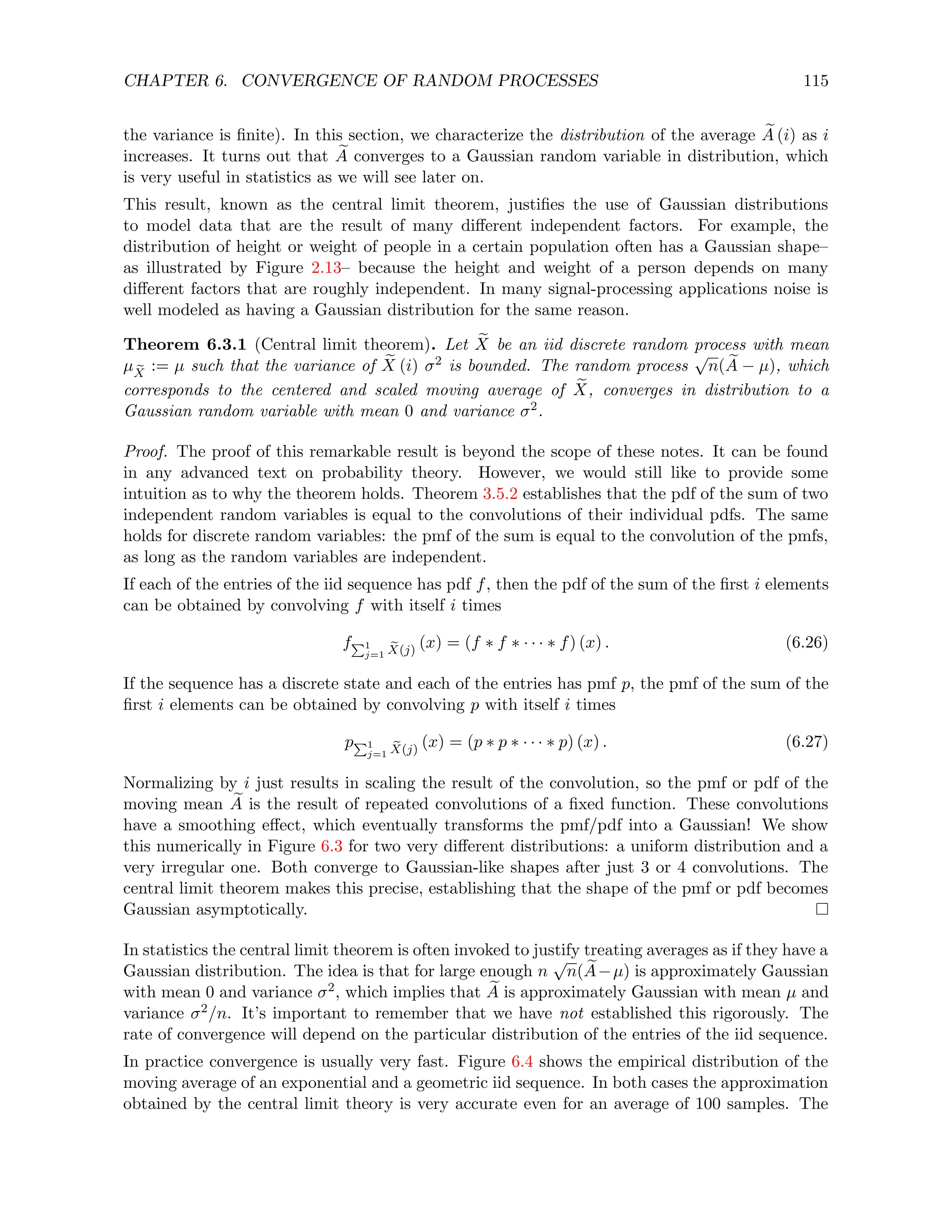 CHAPTER 6. CONVERGENCE OF RANDOM PROCESSES 115
the variance is finite). In this section, we characterize the distribution of the average e
A (i) as i
increases. It turns out that e
A converges to a Gaussian random variable in distribution, which
is very useful in statistics as we will see later on.
This result, known as the central limit theorem, justifies the use of Gaussian distributions
to model data that are the result of many different independent factors. For example, the
distribution of height or weight of people in a certain population often has a Gaussian shape–
as illustrated by Figure 2.13– because the height and weight of a person depends on many
different factors that are roughly independent. In many signal-processing applications noise is
well modeled as having a Gaussian distribution for the same reason.
Theorem 6.3.1 (Central limit theorem). Let e
X be an iid discrete random process with mean
µ e
X
:= µ such that the variance of e
X (i) σ2 is bounded. The random process
√
n( e
A − µ), which
corresponds to the centered and scaled moving average of e
X, converges in distribution to a
Gaussian random variable with mean 0 and variance σ2.
Proof. The proof of this remarkable result is beyond the scope of these notes. It can be found
in any advanced text on probability theory. However, we would still like to provide some
intuition as to why the theorem holds. Theorem 3.5.2 establishes that the pdf of the sum of two
independent random variables is equal to the convolutions of their individual pdfs. The same
holds for discrete random variables: the pmf of the sum is equal to the convolution of the pmfs,
as long as the random variables are independent.
If each of the entries of the iid sequence has pdf f, then the pdf of the sum of the first i elements
can be obtained by convolving f with itself i times
fP1
j=1
e
X(j)
(x) = (f ∗ f ∗ · · · ∗ f) (x) . (6.26)
If the sequence has a discrete state and each of the entries has pmf p, the pmf of the sum of the
first i elements can be obtained by convolving p with itself i times
pP1
j=1
e
X(j)
(x) = (p ∗ p ∗ · · · ∗ p) (x) . (6.27)
Normalizing by i just results in scaling the result of the convolution, so the pmf or pdf of the
moving mean e
A is the result of repeated convolutions of a fixed function. These convolutions
have a smoothing effect, which eventually transforms the pmf/pdf into a Gaussian! We show
this numerically in Figure 6.3 for two very different distributions: a uniform distribution and a
very irregular one. Both converge to Gaussian-like shapes after just 3 or 4 convolutions. The
central limit theorem makes this precise, establishing that the shape of the pmf or pdf becomes
Gaussian asymptotically.
In statistics the central limit theorem is often invoked to justify treating averages as if they have a
Gaussian distribution. The idea is that for large enough n
√
n( e
A−µ) is approximately Gaussian
with mean 0 and variance σ2, which implies that e
A is approximately Gaussian with mean µ and
variance σ2/n. It’s important to remember that we have not established this rigorously. The
rate of convergence will depend on the particular distribution of the entries of the iid sequence.
In practice convergence is usually very fast. Figure 6.4 shows the empirical distribution of the
moving average of an exponential and a geometric iid sequence. In both cases the approximation
obtained by the central limit theory is very accurate even for an average of 100 samples. The
 