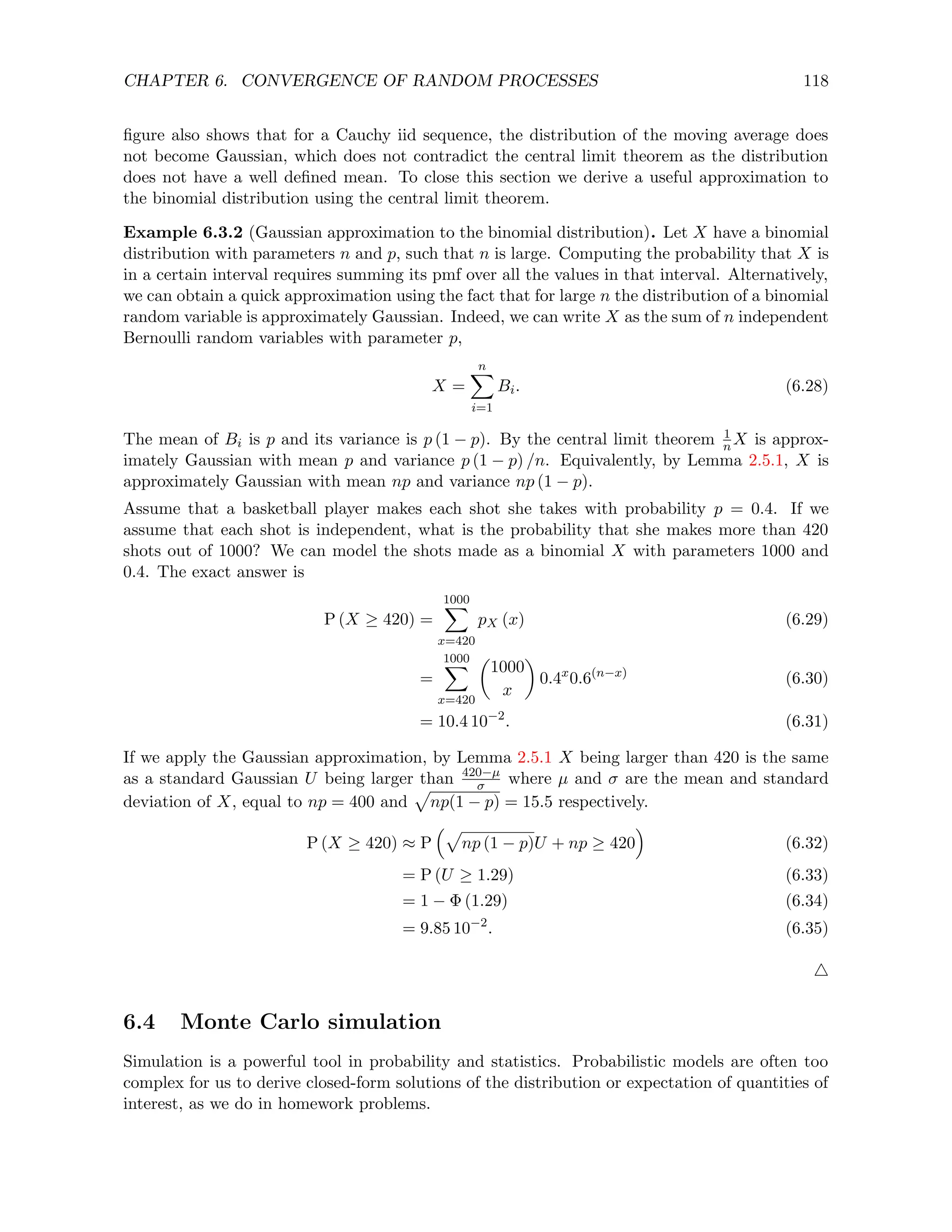 CHAPTER 6. CONVERGENCE OF RANDOM PROCESSES 118
figure also shows that for a Cauchy iid sequence, the distribution of the moving average does
not become Gaussian, which does not contradict the central limit theorem as the distribution
does not have a well defined mean. To close this section we derive a useful approximation to
the binomial distribution using the central limit theorem.
Example 6.3.2 (Gaussian approximation to the binomial distribution). Let X have a binomial
distribution with parameters n and p, such that n is large. Computing the probability that X is
in a certain interval requires summing its pmf over all the values in that interval. Alternatively,
we can obtain a quick approximation using the fact that for large n the distribution of a binomial
random variable is approximately Gaussian. Indeed, we can write X as the sum of n independent
Bernoulli random variables with parameter p,
X =
n
X
i=1
Bi. (6.28)
The mean of Bi is p and its variance is p (1 − p). By the central limit theorem 1
n X is approx-
imately Gaussian with mean p and variance p (1 − p) /n. Equivalently, by Lemma 2.5.1, X is
approximately Gaussian with mean np and variance np (1 − p).
Assume that a basketball player makes each shot she takes with probability p = 0.4. If we
assume that each shot is independent, what is the probability that she makes more than 420
shots out of 1000? We can model the shots made as a binomial X with parameters 1000 and
0.4. The exact answer is
P (X ≥ 420) =
1000
X
x=420
pX (x) (6.29)
=
1000
X
x=420

1000
x

0.4x
0.6(n−x)
(6.30)
= 10.4 10−2
. (6.31)
If we apply the Gaussian approximation, by Lemma 2.5.1 X being larger than 420 is the same
as a standard Gaussian U being larger than 420−µ
σ where µ and σ are the mean and standard
deviation of X, equal to np = 400 and
p
np(1 − p) = 15.5 respectively.
P (X ≥ 420) ≈ P
p
np (1 − p)U + np ≥ 420

(6.32)
= P (U ≥ 1.29) (6.33)
= 1 − Φ (1.29) (6.34)
= 9.85 10−2
. (6.35)
4
6.4 Monte Carlo simulation
Simulation is a powerful tool in probability and statistics. Probabilistic models are often too
complex for us to derive closed-form solutions of the distribution or expectation of quantities of
interest, as we do in homework problems.
 