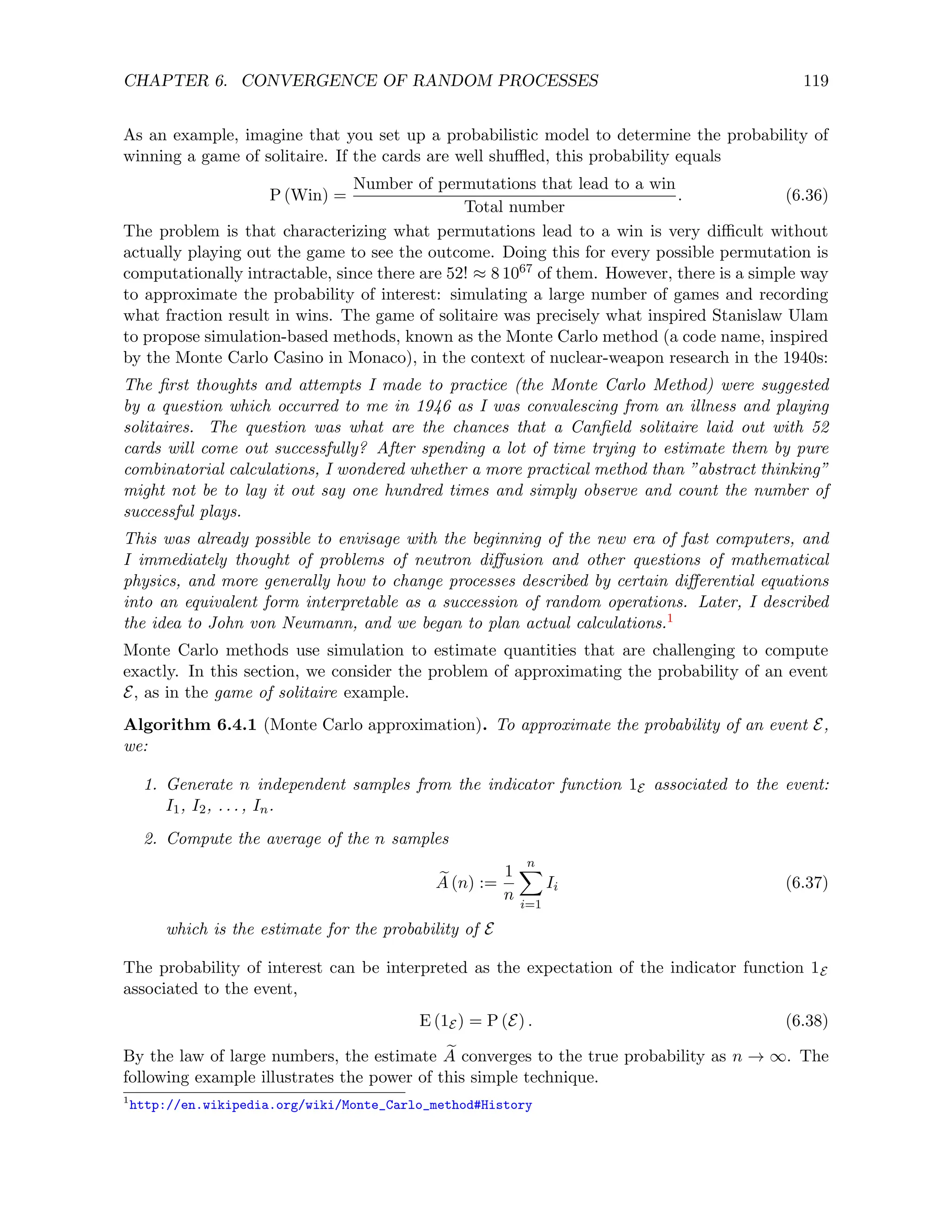 CHAPTER 6. CONVERGENCE OF RANDOM PROCESSES 119
As an example, imagine that you set up a probabilistic model to determine the probability of
winning a game of solitaire. If the cards are well shuffled, this probability equals
P (Win) =
Number of permutations that lead to a win
Total number
. (6.36)
The problem is that characterizing what permutations lead to a win is very difficult without
actually playing out the game to see the outcome. Doing this for every possible permutation is
computationally intractable, since there are 52! ≈ 8 1067 of them. However, there is a simple way
to approximate the probability of interest: simulating a large number of games and recording
what fraction result in wins. The game of solitaire was precisely what inspired Stanislaw Ulam
to propose simulation-based methods, known as the Monte Carlo method (a code name, inspired
by the Monte Carlo Casino in Monaco), in the context of nuclear-weapon research in the 1940s:
The first thoughts and attempts I made to practice (the Monte Carlo Method) were suggested
by a question which occurred to me in 1946 as I was convalescing from an illness and playing
solitaires. The question was what are the chances that a Canfield solitaire laid out with 52
cards will come out successfully? After spending a lot of time trying to estimate them by pure
combinatorial calculations, I wondered whether a more practical method than ”abstract thinking”
might not be to lay it out say one hundred times and simply observe and count the number of
successful plays.
This was already possible to envisage with the beginning of the new era of fast computers, and
I immediately thought of problems of neutron diffusion and other questions of mathematical
physics, and more generally how to change processes described by certain differential equations
into an equivalent form interpretable as a succession of random operations. Later, I described
the idea to John von Neumann, and we began to plan actual calculations.1
Monte Carlo methods use simulation to estimate quantities that are challenging to compute
exactly. In this section, we consider the problem of approximating the probability of an event
E, as in the game of solitaire example.
Algorithm 6.4.1 (Monte Carlo approximation). To approximate the probability of an event E,
we:
1. Generate n independent samples from the indicator function 1E associated to the event:
I1, I2, . . . , In.
2. Compute the average of the n samples
e
A (n) :=
1
n
n
X
i=1
Ii (6.37)
which is the estimate for the probability of E
The probability of interest can be interpreted as the expectation of the indicator function 1E
associated to the event,
E (1E) = P (E) . (6.38)
By the law of large numbers, the estimate e
A converges to the true probability as n → ∞. The
following example illustrates the power of this simple technique.
1
http://en.wikipedia.org/wiki/Monte_Carlo_method#History
 