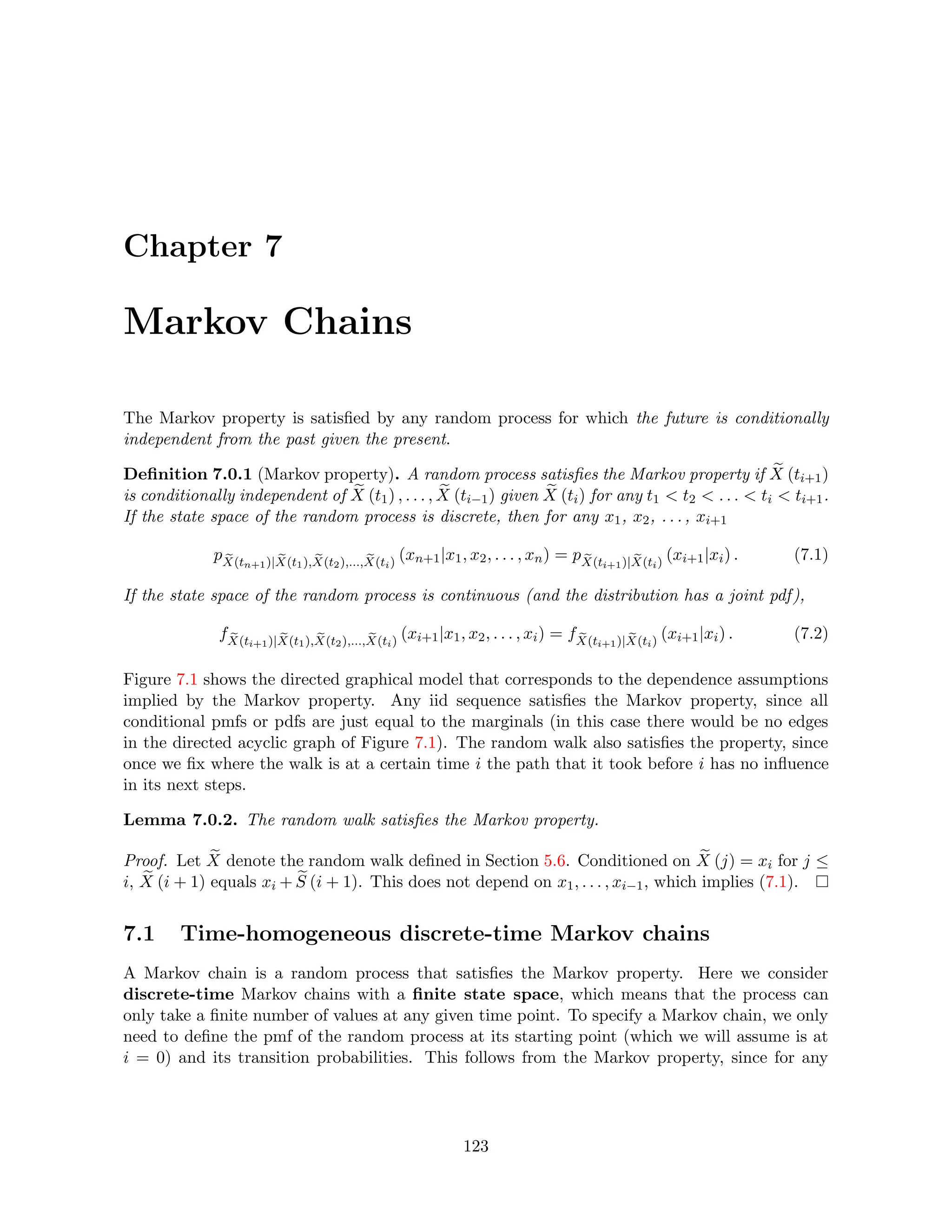 Chapter 7
Markov Chains
The Markov property is satisfied by any random process for which the future is conditionally
independent from the past given the present.
Definition 7.0.1 (Markov property). A random process satisfies the Markov property if e
X (ti+1)
is conditionally independent of e
X (t1) , . . . , e
X (ti−1) given e
X (ti) for any t1  t2  . . .  ti  ti+1.
If the state space of the random process is discrete, then for any x1, x2, . . . , xi+1
p e
X(tn+1)| e
X(t1), e
X(t2),..., e
X(ti)
(xn+1|x1, x2, . . . , xn) = p e
X(ti+1)| e
X(ti)
(xi+1|xi) . (7.1)
If the state space of the random process is continuous (and the distribution has a joint pdf),
f e
X(ti+1)| e
X(t1), e
X(t2),..., e
X(ti)
(xi+1|x1, x2, . . . , xi) = f e
X(ti+1)| e
X(ti)
(xi+1|xi) . (7.2)
Figure 7.1 shows the directed graphical model that corresponds to the dependence assumptions
implied by the Markov property. Any iid sequence satisfies the Markov property, since all
conditional pmfs or pdfs are just equal to the marginals (in this case there would be no edges
in the directed acyclic graph of Figure 7.1). The random walk also satisfies the property, since
once we fix where the walk is at a certain time i the path that it took before i has no influence
in its next steps.
Lemma 7.0.2. The random walk satisfies the Markov property.
Proof. Let e
X denote the random walk defined in Section 5.6. Conditioned on e
X (j) = xi for j ≤
i, e
X (i + 1) equals xi + e
S (i + 1). This does not depend on x1, . . . , xi−1, which implies (7.1).
7.1 Time-homogeneous discrete-time Markov chains
A Markov chain is a random process that satisfies the Markov property. Here we consider
discrete-time Markov chains with a finite state space, which means that the process can
only take a finite number of values at any given time point. To specify a Markov chain, we only
need to define the pmf of the random process at its starting point (which we will assume is at
i = 0) and its transition probabilities. This follows from the Markov property, since for any
123
 