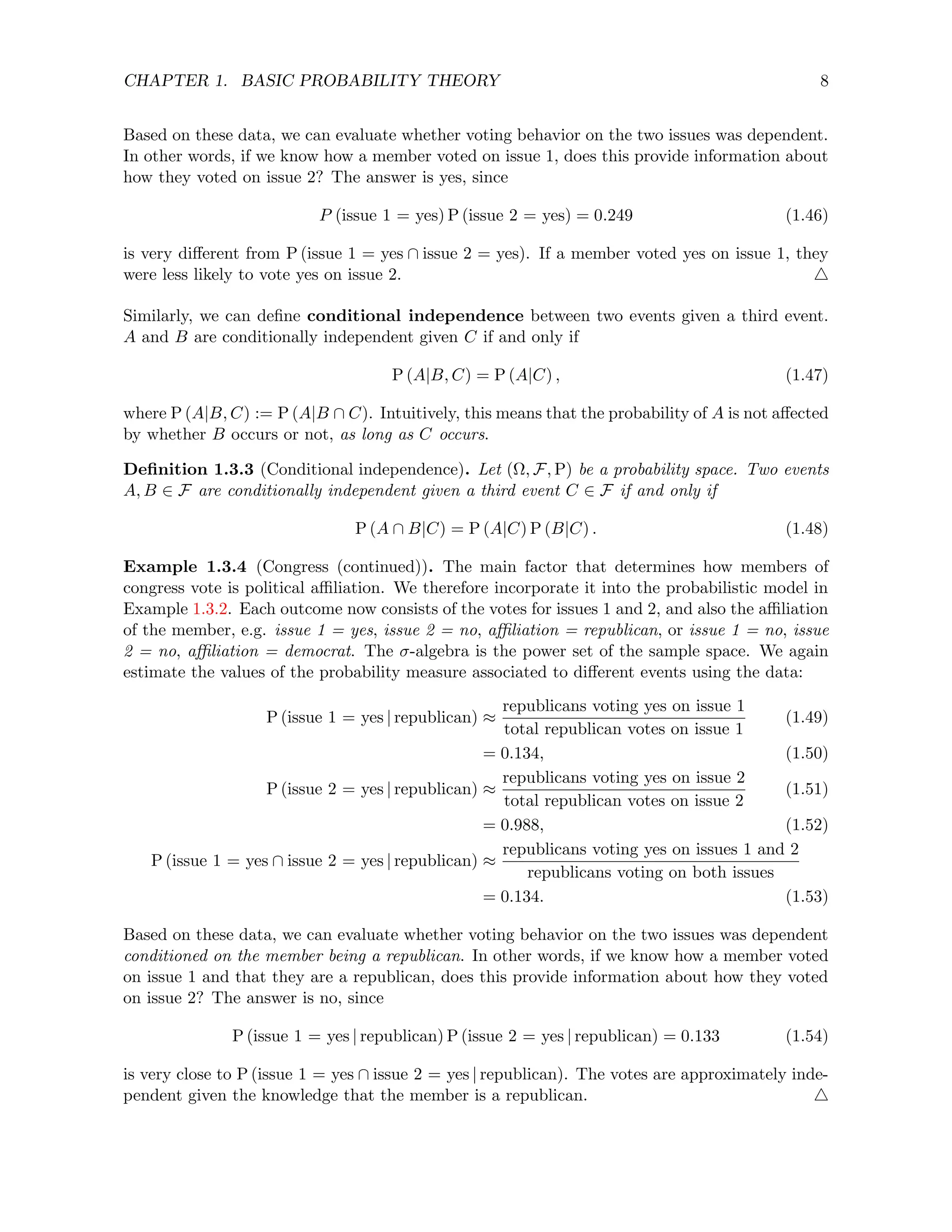 CHAPTER 1. BASIC PROBABILITY THEORY 8
Based on these data, we can evaluate whether voting behavior on the two issues was dependent.
In other words, if we know how a member voted on issue 1, does this provide information about
how they voted on issue 2? The answer is yes, since
P (issue 1 = yes) P (issue 2 = yes) = 0.249 (1.46)
is very different from P (issue 1 = yes ∩ issue 2 = yes). If a member voted yes on issue 1, they
were less likely to vote yes on issue 2. 4
Similarly, we can define conditional independence between two events given a third event.
A and B are conditionally independent given C if and only if
P (A|B, C) = P (A|C) , (1.47)
where P (A|B, C) := P (A|B ∩ C). Intuitively, this means that the probability of A is not affected
by whether B occurs or not, as long as C occurs.
Definition 1.3.3 (Conditional independence). Let (Ω, F, P) be a probability space. Two events
A, B ∈ F are conditionally independent given a third event C ∈ F if and only if
P (A ∩ B|C) = P (A|C) P (B|C) . (1.48)
Example 1.3.4 (Congress (continued)). The main factor that determines how members of
congress vote is political affiliation. We therefore incorporate it into the probabilistic model in
Example 1.3.2. Each outcome now consists of the votes for issues 1 and 2, and also the affiliation
of the member, e.g. issue 1 = yes, issue 2 = no, affiliation = republican, or issue 1 = no, issue
2 = no, affiliation = democrat. The σ-algebra is the power set of the sample space. We again
estimate the values of the probability measure associated to different events using the data:
P (issue 1 = yes | republican) ≈
republicans voting yes on issue 1
total republican votes on issue 1
(1.49)
= 0.134, (1.50)
P (issue 2 = yes | republican) ≈
republicans voting yes on issue 2
total republican votes on issue 2
(1.51)
= 0.988, (1.52)
P (issue 1 = yes ∩ issue 2 = yes | republican) ≈
republicans voting yes on issues 1 and 2
republicans voting on both issues
= 0.134. (1.53)
Based on these data, we can evaluate whether voting behavior on the two issues was dependent
conditioned on the member being a republican. In other words, if we know how a member voted
on issue 1 and that they are a republican, does this provide information about how they voted
on issue 2? The answer is no, since
P (issue 1 = yes | republican) P (issue 2 = yes | republican) = 0.133 (1.54)
is very close to P (issue 1 = yes ∩ issue 2 = yes | republican). The votes are approximately inde-
pendent given the knowledge that the member is a republican. 4
 