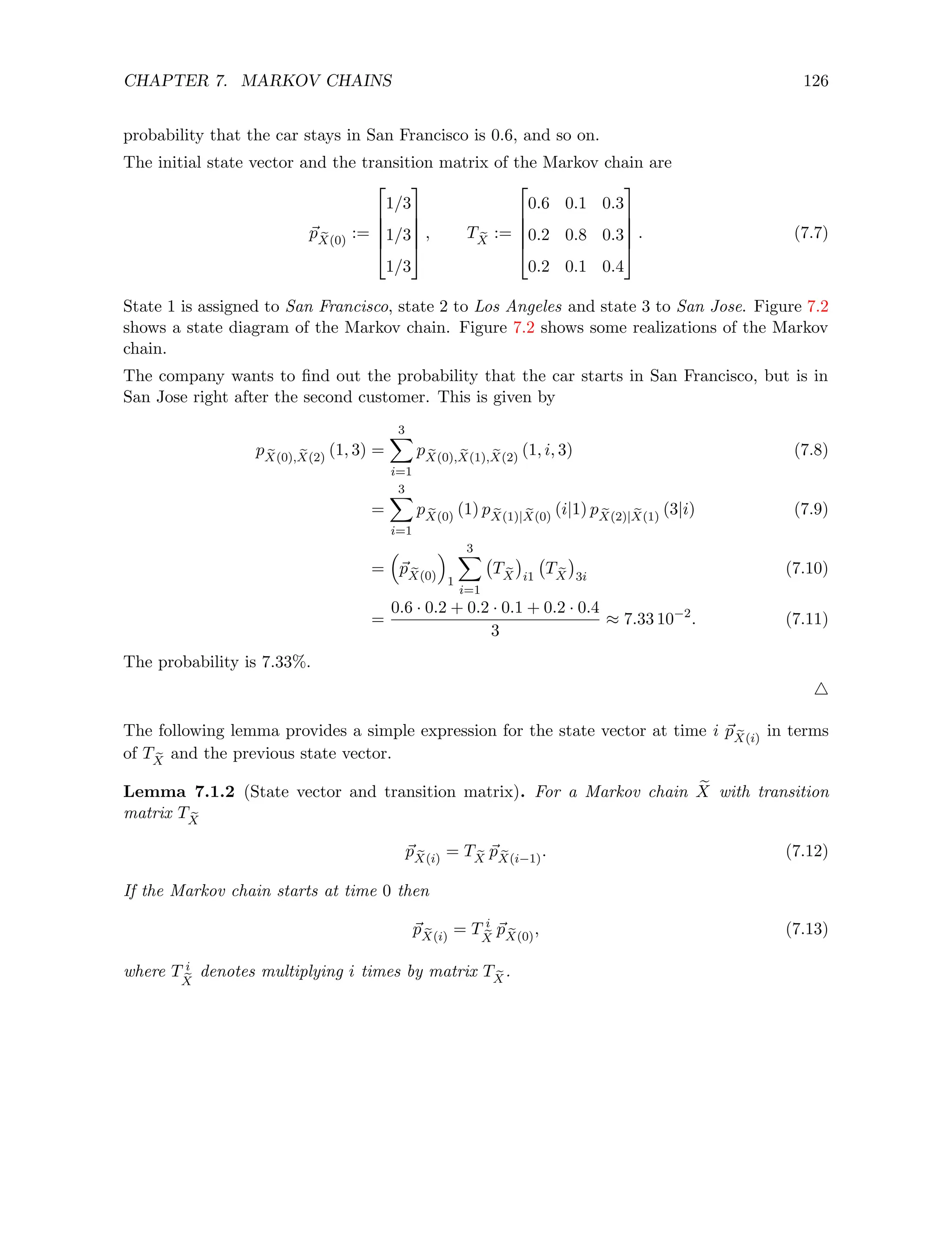 CHAPTER 7. MARKOV CHAINS 126
probability that the car stays in San Francisco is 0.6, and so on.
The initial state vector and the transition matrix of the Markov chain are
~
p e
X(0)
:=





1/3
1/3
1/3





, T e
X
:=





0.6 0.1 0.3
0.2 0.8 0.3
0.2 0.1 0.4





. (7.7)
State 1 is assigned to San Francisco, state 2 to Los Angeles and state 3 to San Jose. Figure 7.2
shows a state diagram of the Markov chain. Figure 7.2 shows some realizations of the Markov
chain.
The company wants to find out the probability that the car starts in San Francisco, but is in
San Jose right after the second customer. This is given by
p e
X(0), e
X(2)
(1, 3) =
3
X
i=1
p e
X(0), e
X(1), e
X(2)
(1, i, 3) (7.8)
=
3
X
i=1
p e
X(0)
(1) p e
X(1)| e
X(0)
(i|1) p e
X(2)| e
X(1)
(3|i) (7.9)
=

~
p e
X(0)

1
3
X
i=1
T e
X

i1
T e
X

3i
(7.10)
=
0.6 · 0.2 + 0.2 · 0.1 + 0.2 · 0.4
3
≈ 7.33 10−2
. (7.11)
The probability is 7.33%.
4
The following lemma provides a simple expression for the state vector at time i ~
p e
X(i)
in terms
of T e
X
and the previous state vector.
Lemma 7.1.2 (State vector and transition matrix). For a Markov chain e
X with transition
matrix T e
X
~
p e
X(i)
= T e
X
~
p e
X(i−1)
. (7.12)
If the Markov chain starts at time 0 then
~
p e
X(i)
= T i
e
X
~
p e
X(0)
, (7.13)
where T i
e
X
denotes multiplying i times by matrix T e
X
.
 