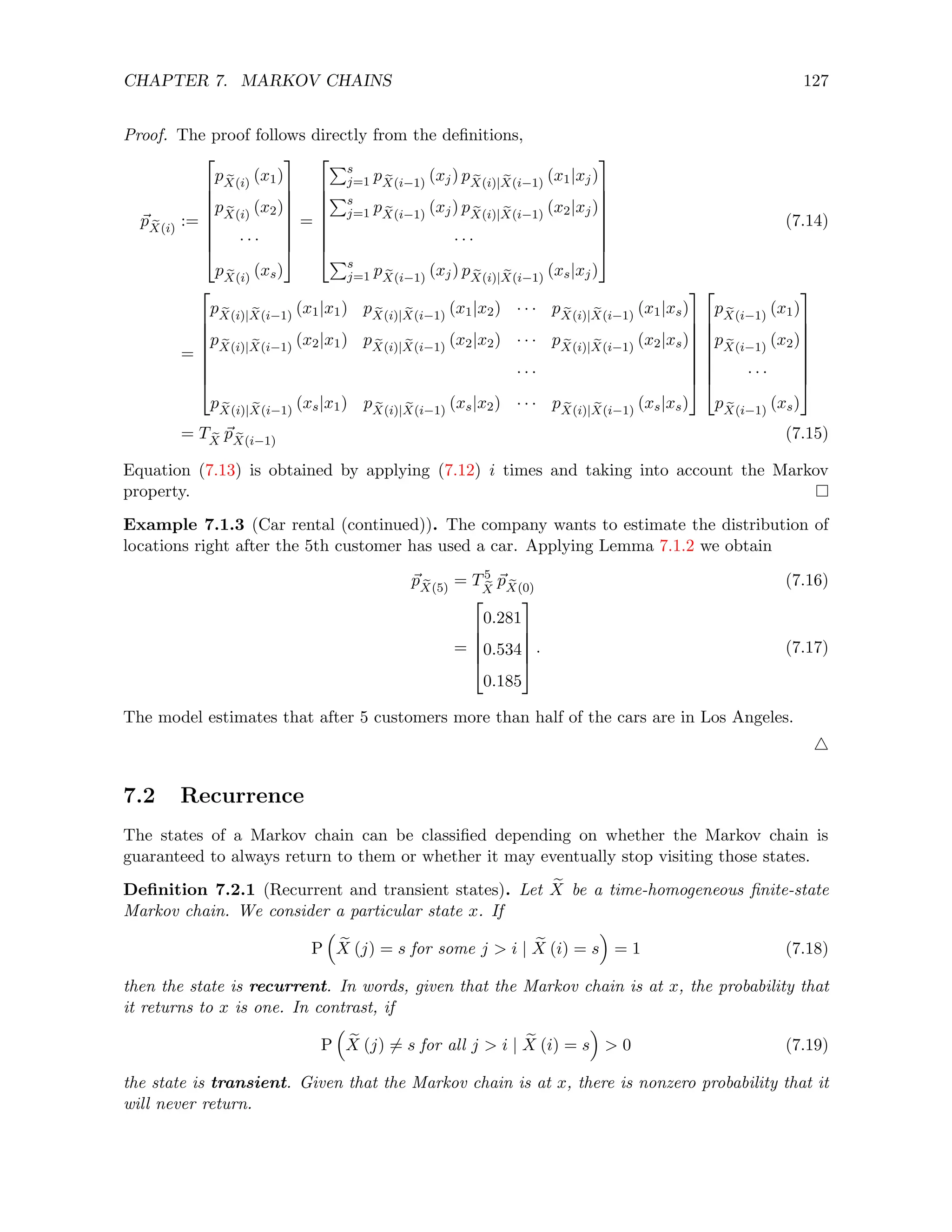 CHAPTER 7. MARKOV CHAINS 127
Proof. The proof follows directly from the definitions,
~
p e
X(i)
:=








p e
X(i)
(x1)
p e
X(i)
(x2)
· · ·
p e
X(i)
(xs)








=








Ps
j=1 p e
X(i−1)
(xj) p e
X(i)| e
X(i−1)
(x1|xj)
Ps
j=1 p e
X(i−1)
(xj) p e
X(i)| e
X(i−1)
(x2|xj)
· · ·
Ps
j=1 p e
X(i−1)
(xj) p e
X(i)| e
X(i−1)
(xs|xj)








(7.14)
=








p e
X(i)| e
X(i−1)
(x1|x1) p e
X(i)| e
X(i−1)
(x1|x2) · · · p e
X(i)| e
X(i−1)
(x1|xs)
p e
X(i)| e
X(i−1)
(x2|x1) p e
X(i)| e
X(i−1)
(x2|x2) · · · p e
X(i)| e
X(i−1)
(x2|xs)
· · ·
p e
X(i)| e
X(i−1)
(xs|x1) p e
X(i)| e
X(i−1)
(xs|x2) · · · p e
X(i)| e
X(i−1)
(xs|xs)
















p e
X(i−1)
(x1)
p e
X(i−1)
(x2)
· · ·
p e
X(i−1)
(xs)








= T e
X
~
p e
X(i−1)
(7.15)
Equation (7.13) is obtained by applying (7.12) i times and taking into account the Markov
property.
Example 7.1.3 (Car rental (continued)). The company wants to estimate the distribution of
locations right after the 5th customer has used a car. Applying Lemma 7.1.2 we obtain
~
p e
X(5)
= T5
e
X
~
p e
X(0)
(7.16)
=





0.281
0.534
0.185





. (7.17)
The model estimates that after 5 customers more than half of the cars are in Los Angeles.
4
7.2 Recurrence
The states of a Markov chain can be classified depending on whether the Markov chain is
guaranteed to always return to them or whether it may eventually stop visiting those states.
Definition 7.2.1 (Recurrent and transient states). Let e
X be a time-homogeneous finite-state
Markov chain. We consider a particular state x. If
P

e
X (j) = s for some j  i | e
X (i) = s

= 1 (7.18)
then the state is recurrent. In words, given that the Markov chain is at x, the probability that
it returns to x is one. In contrast, if
P

e
X (j) 6= s for all j  i | e
X (i) = s

 0 (7.19)
the state is transient. Given that the Markov chain is at x, there is nonzero probability that it
will never return.
 
