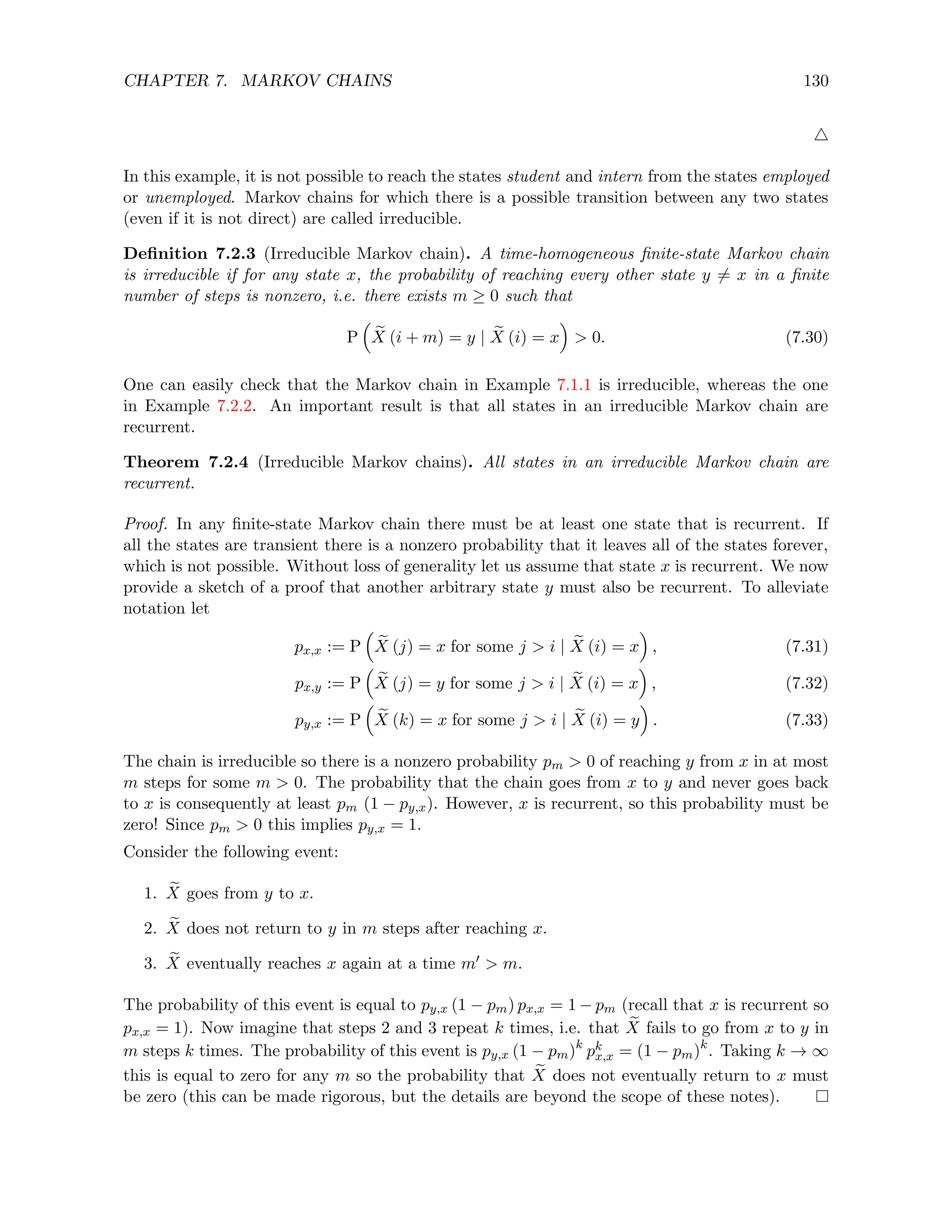 CHAPTER 7. MARKOV CHAINS 130
4
In this example, it is not possible to reach the states student and intern from the states employed
or unemployed. Markov chains for which there is a possible transition between any two states
(even if it is not direct) are called irreducible.
Definition 7.2.3 (Irreducible Markov chain). A time-homogeneous finite-state Markov chain
is irreducible if for any state x, the probability of reaching every other state y 6= x in a finite
number of steps is nonzero, i.e. there exists m ≥ 0 such that
P

e
X (i + m) = y | e
X (i) = x

 0. (7.30)
One can easily check that the Markov chain in Example 7.1.1 is irreducible, whereas the one
in Example 7.2.2. An important result is that all states in an irreducible Markov chain are
recurrent.
Theorem 7.2.4 (Irreducible Markov chains). All states in an irreducible Markov chain are
recurrent.
Proof. In any finite-state Markov chain there must be at least one state that is recurrent. If
all the states are transient there is a nonzero probability that it leaves all of the states forever,
which is not possible. Without loss of generality let us assume that state x is recurrent. We now
provide a sketch of a proof that another arbitrary state y must also be recurrent. To alleviate
notation let
px,x := P

e
X (j) = x for some j  i | e
X (i) = x

, (7.31)
px,y := P

e
X (j) = y for some j  i | e
X (i) = x

, (7.32)
py,x := P

e
X (k) = x for some j  i | e
X (i) = y

. (7.33)
The chain is irreducible so there is a nonzero probability pm  0 of reaching y from x in at most
m steps for some m  0. The probability that the chain goes from x to y and never goes back
to x is consequently at least pm (1 − py,x). However, x is recurrent, so this probability must be
zero! Since pm  0 this implies py,x = 1.
Consider the following event:
1. e
X goes from y to x.
2. e
X does not return to y in m steps after reaching x.
3. e
X eventually reaches x again at a time m0  m.
The probability of this event is equal to py,x (1 − pm) px,x = 1 − pm (recall that x is recurrent so
px,x = 1). Now imagine that steps 2 and 3 repeat k times, i.e. that e
X fails to go from x to y in
m steps k times. The probability of this event is py,x (1 − pm)k
pk
x,x = (1 − pm)k
. Taking k → ∞
this is equal to zero for any m so the probability that e
X does not eventually return to x must
be zero (this can be made rigorous, but the details are beyond the scope of these notes).
 