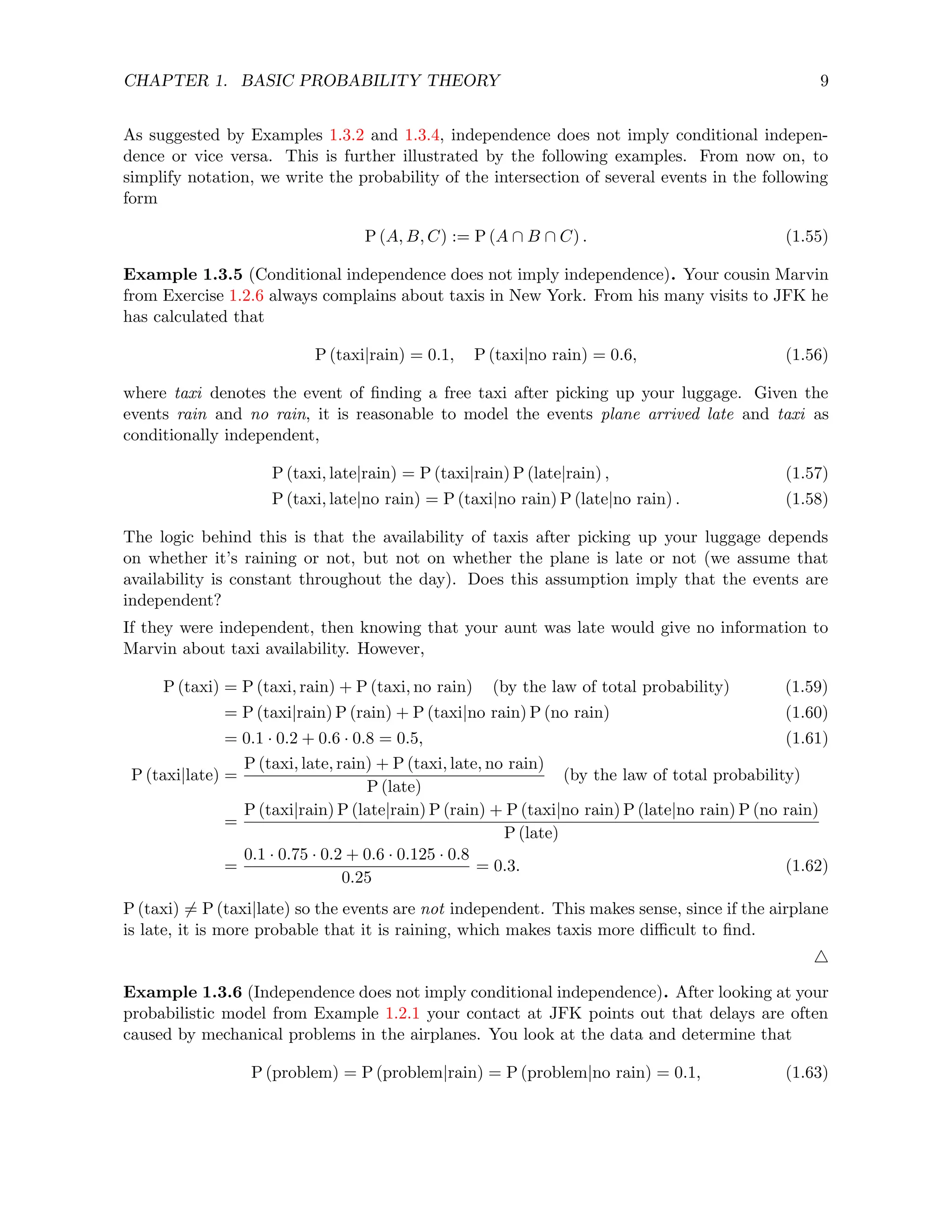 CHAPTER 1. BASIC PROBABILITY THEORY 9
As suggested by Examples 1.3.2 and 1.3.4, independence does not imply conditional indepen-
dence or vice versa. This is further illustrated by the following examples. From now on, to
simplify notation, we write the probability of the intersection of several events in the following
form
P (A, B, C) := P (A ∩ B ∩ C) . (1.55)
Example 1.3.5 (Conditional independence does not imply independence). Your cousin Marvin
from Exercise 1.2.6 always complains about taxis in New York. From his many visits to JFK he
has calculated that
P (taxi|rain) = 0.1, P (taxi|no rain) = 0.6, (1.56)
where taxi denotes the event of finding a free taxi after picking up your luggage. Given the
events rain and no rain, it is reasonable to model the events plane arrived late and taxi as
conditionally independent,
P (taxi, late|rain) = P (taxi|rain) P (late|rain) , (1.57)
P (taxi, late|no rain) = P (taxi|no rain) P (late|no rain) . (1.58)
The logic behind this is that the availability of taxis after picking up your luggage depends
on whether it’s raining or not, but not on whether the plane is late or not (we assume that
availability is constant throughout the day). Does this assumption imply that the events are
independent?
If they were independent, then knowing that your aunt was late would give no information to
Marvin about taxi availability. However,
P (taxi) = P (taxi, rain) + P (taxi, no rain) (by the law of total probability) (1.59)
= P (taxi|rain) P (rain) + P (taxi|no rain) P (no rain) (1.60)
= 0.1 · 0.2 + 0.6 · 0.8 = 0.5, (1.61)
P (taxi|late) =
P (taxi, late, rain) + P (taxi, late, no rain)
P (late)
(by the law of total probability)
=
P (taxi|rain) P (late|rain) P (rain) + P (taxi|no rain) P (late|no rain) P (no rain)
P (late)
=
0.1 · 0.75 · 0.2 + 0.6 · 0.125 · 0.8
0.25
= 0.3. (1.62)
P (taxi) 6= P (taxi|late) so the events are not independent. This makes sense, since if the airplane
is late, it is more probable that it is raining, which makes taxis more difficult to find.
4
Example 1.3.6 (Independence does not imply conditional independence). After looking at your
probabilistic model from Example 1.2.1 your contact at JFK points out that delays are often
caused by mechanical problems in the airplanes. You look at the data and determine that
P (problem) = P (problem|rain) = P (problem|no rain) = 0.1, (1.63)
 