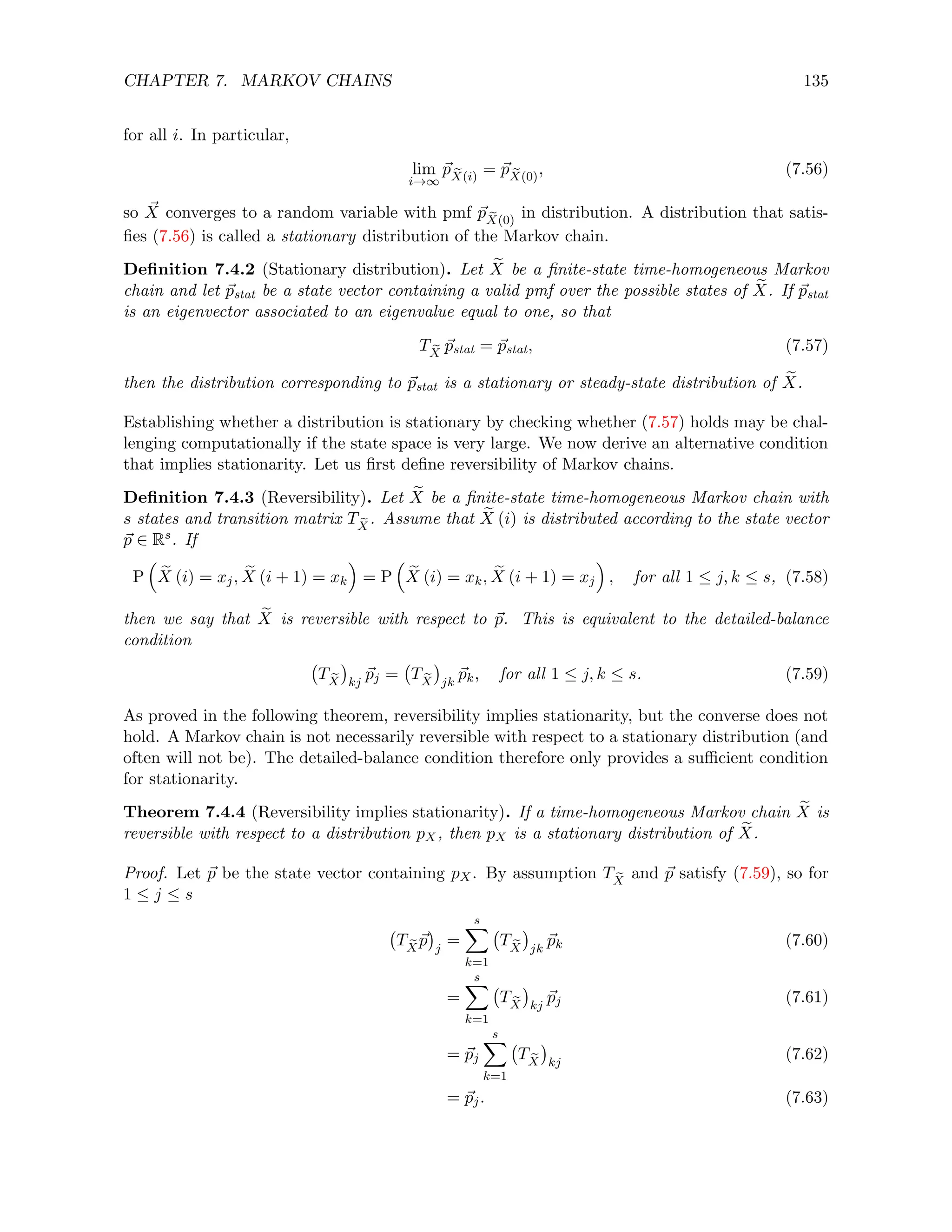 CHAPTER 7. MARKOV CHAINS 135
for all i. In particular,
lim
i→∞
~
p e
X(i)
= ~
p e
X(0)
, (7.56)
so ~
X converges to a random variable with pmf ~
p e
X(0)
in distribution. A distribution that satis-
fies (7.56) is called a stationary distribution of the Markov chain.
Definition 7.4.2 (Stationary distribution). Let e
X be a finite-state time-homogeneous Markov
chain and let ~
pstat be a state vector containing a valid pmf over the possible states of e
X. If ~
pstat
is an eigenvector associated to an eigenvalue equal to one, so that
T e
X
~
pstat = ~
pstat, (7.57)
then the distribution corresponding to ~
pstat is a stationary or steady-state distribution of e
X.
Establishing whether a distribution is stationary by checking whether (7.57) holds may be chal-
lenging computationally if the state space is very large. We now derive an alternative condition
that implies stationarity. Let us first define reversibility of Markov chains.
Definition 7.4.3 (Reversibility). Let e
X be a finite-state time-homogeneous Markov chain with
s states and transition matrix T e
X
. Assume that e
X (i) is distributed according to the state vector
~
p ∈ Rs. If
P

e
X (i) = xj, e
X (i + 1) = xk

= P

e
X (i) = xk, e
X (i + 1) = xj

, for all 1 ≤ j, k ≤ s, (7.58)
then we say that e
X is reversible with respect to ~
p. This is equivalent to the detailed-balance
condition
T e
X

kj
~
pj = T e
X

jk
~
pk, for all 1 ≤ j, k ≤ s. (7.59)
As proved in the following theorem, reversibility implies stationarity, but the converse does not
hold. A Markov chain is not necessarily reversible with respect to a stationary distribution (and
often will not be). The detailed-balance condition therefore only provides a sufficient condition
for stationarity.
Theorem 7.4.4 (Reversibility implies stationarity). If a time-homogeneous Markov chain e
X is
reversible with respect to a distribution pX, then pX is a stationary distribution of e
X.
Proof. Let ~
p be the state vector containing pX. By assumption T e
X
and ~
p satisfy (7.59), so for
1 ≤ j ≤ s
T e
X
~
p

j
=
s
X
k=1
T e
X

jk
~
pk (7.60)
=
s
X
k=1
T e
X

kj
~
pj (7.61)
= ~
pj
s
X
k=1
T e
X

kj
(7.62)
= ~
pj. (7.63)
 
