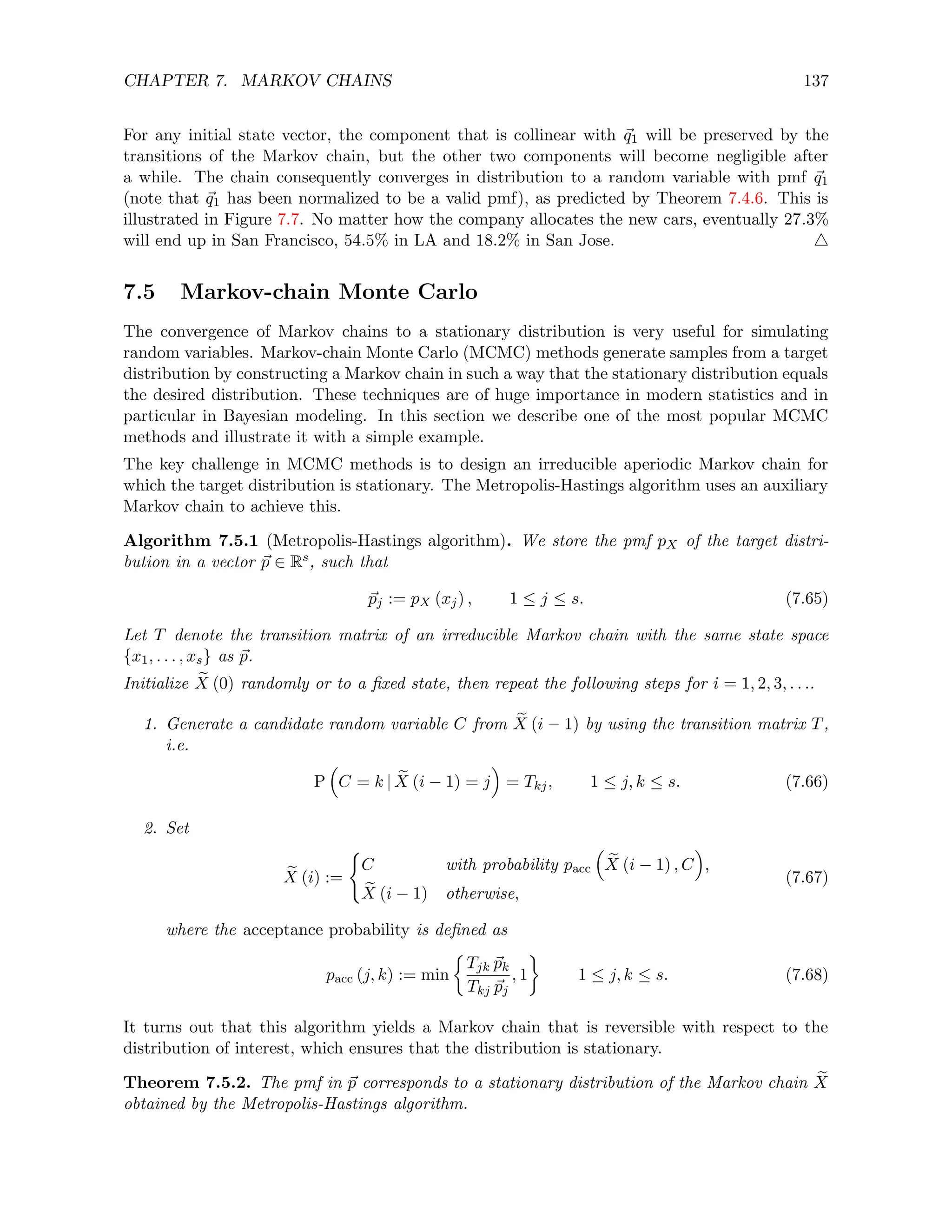 CHAPTER 7. MARKOV CHAINS 137
For any initial state vector, the component that is collinear with ~
q1 will be preserved by the
transitions of the Markov chain, but the other two components will become negligible after
a while. The chain consequently converges in distribution to a random variable with pmf ~
q1
(note that ~
q1 has been normalized to be a valid pmf), as predicted by Theorem 7.4.6. This is
illustrated in Figure 7.7. No matter how the company allocates the new cars, eventually 27.3%
will end up in San Francisco, 54.5% in LA and 18.2% in San Jose. 4
7.5 Markov-chain Monte Carlo
The convergence of Markov chains to a stationary distribution is very useful for simulating
random variables. Markov-chain Monte Carlo (MCMC) methods generate samples from a target
distribution by constructing a Markov chain in such a way that the stationary distribution equals
the desired distribution. These techniques are of huge importance in modern statistics and in
particular in Bayesian modeling. In this section we describe one of the most popular MCMC
methods and illustrate it with a simple example.
The key challenge in MCMC methods is to design an irreducible aperiodic Markov chain for
which the target distribution is stationary. The Metropolis-Hastings algorithm uses an auxiliary
Markov chain to achieve this.
Algorithm 7.5.1 (Metropolis-Hastings algorithm). We store the pmf pX of the target distri-
bution in a vector ~
p ∈ Rs, such that
~
pj := pX (xj) , 1 ≤ j ≤ s. (7.65)
Let T denote the transition matrix of an irreducible Markov chain with the same state space
{x1, . . . , xs} as ~
p.
Initialize e
X (0) randomly or to a fixed state, then repeat the following steps for i = 1, 2, 3, . . ..
1. Generate a candidate random variable C from e
X (i − 1) by using the transition matrix T,
i.e.
P

C = k | e
X (i − 1) = j

= Tkj, 1 ≤ j, k ≤ s. (7.66)
2. Set
e
X (i) :=
(
C with probability pacc

e
X (i − 1) , C

,
e
X (i − 1) otherwise,
(7.67)
where the acceptance probability is defined as
pacc (j, k) := min

Tjk ~
pk
Tkj ~
pj
, 1

1 ≤ j, k ≤ s. (7.68)
It turns out that this algorithm yields a Markov chain that is reversible with respect to the
distribution of interest, which ensures that the distribution is stationary.
Theorem 7.5.2. The pmf in ~
p corresponds to a stationary distribution of the Markov chain e
X
obtained by the Metropolis-Hastings algorithm.
 