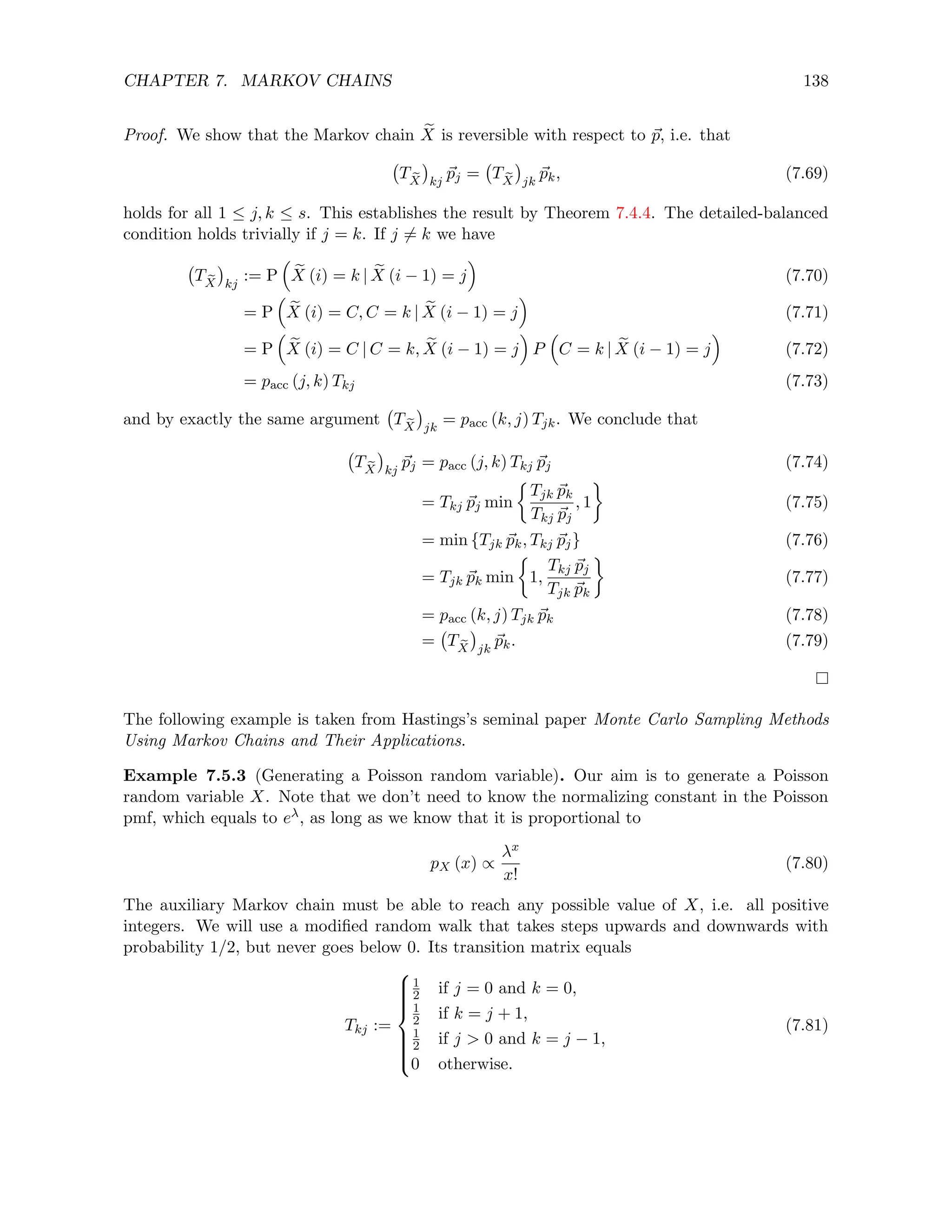 CHAPTER 7. MARKOV CHAINS 138
Proof. We show that the Markov chain e
X is reversible with respect to ~
p, i.e. that
T e
X

kj
~
pj = T e
X

jk
~
pk, (7.69)
holds for all 1 ≤ j, k ≤ s. This establishes the result by Theorem 7.4.4. The detailed-balanced
condition holds trivially if j = k. If j 6= k we have
T e
X

kj
:= P

e
X (i) = k | e
X (i − 1) = j

(7.70)
= P

e
X (i) = C, C = k | e
X (i − 1) = j

(7.71)
= P

e
X (i) = C | C = k, e
X (i − 1) = j

P

C = k | e
X (i − 1) = j

(7.72)
= pacc (j, k) Tkj (7.73)
and by exactly the same argument T e
X

jk
= pacc (k, j) Tjk. We conclude that
T e
X

kj
~
pj = pacc (j, k) Tkj ~
pj (7.74)
= Tkj ~
pj min

Tjk ~
pk
Tkj ~
pj
, 1

(7.75)
= min {Tjk ~
pk, Tkj ~
pj} (7.76)
= Tjk ~
pk min

1,
Tkj ~
pj
Tjk ~
pk

(7.77)
= pacc (k, j) Tjk ~
pk (7.78)
= T e
X

jk
~
pk. (7.79)
The following example is taken from Hastings’s seminal paper Monte Carlo Sampling Methods
Using Markov Chains and Their Applications.
Example 7.5.3 (Generating a Poisson random variable). Our aim is to generate a Poisson
random variable X. Note that we don’t need to know the normalizing constant in the Poisson
pmf, which equals to eλ, as long as we know that it is proportional to
pX (x) ∝
λx
x!
(7.80)
The auxiliary Markov chain must be able to reach any possible value of X, i.e. all positive
integers. We will use a modified random walk that takes steps upwards and downwards with
probability 1/2, but never goes below 0. Its transition matrix equals
Tkj :=











1
2 if j = 0 and k = 0,
1
2 if k = j + 1,
1
2 if j  0 and k = j − 1,
0 otherwise.
(7.81)
 