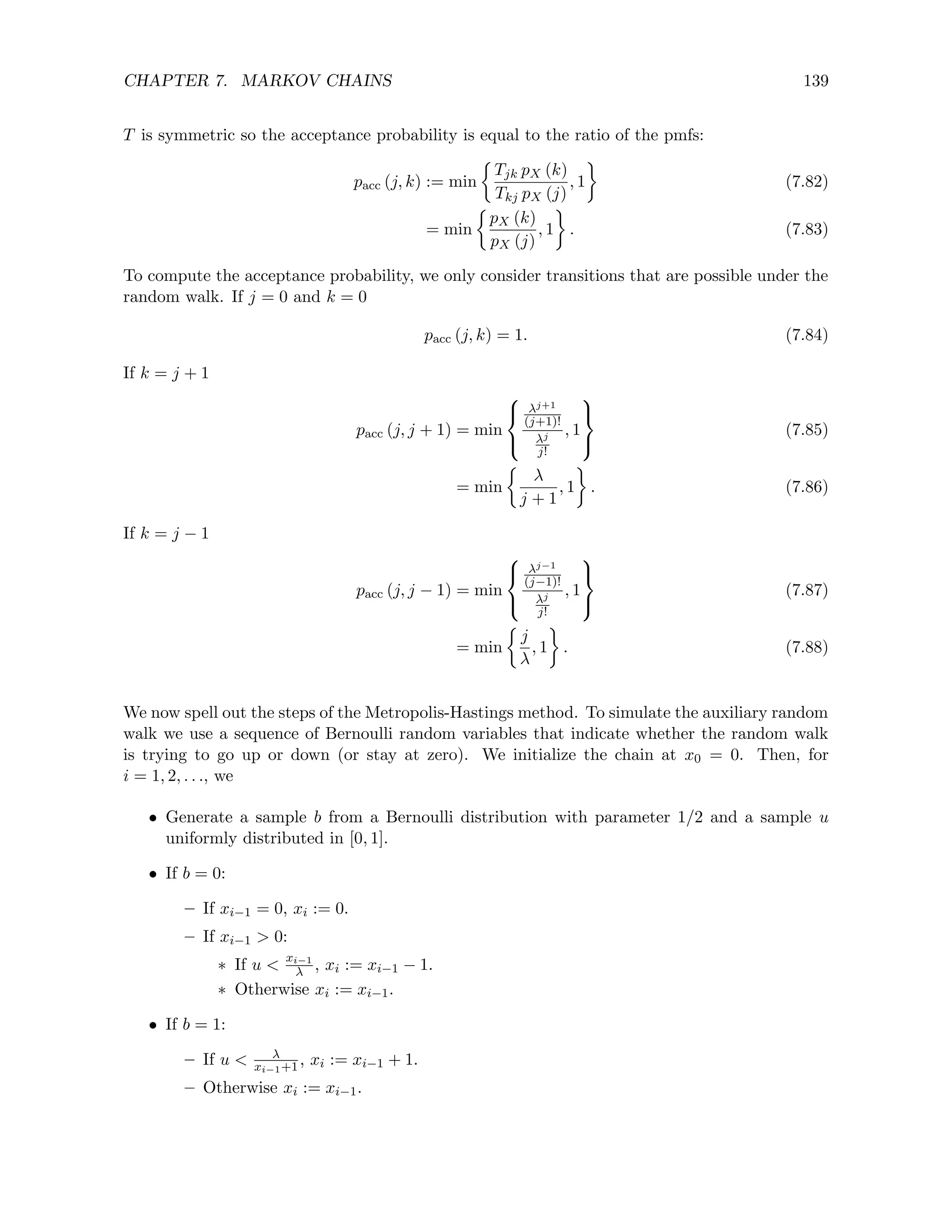 CHAPTER 7. MARKOV CHAINS 139
T is symmetric so the acceptance probability is equal to the ratio of the pmfs:
pacc (j, k) := min

Tjk pX (k)
Tkj pX (j)
, 1

(7.82)
= min

pX (k)
pX (j)
, 1

. (7.83)
To compute the acceptance probability, we only consider transitions that are possible under the
random walk. If j = 0 and k = 0
pacc (j, k) = 1. (7.84)
If k = j + 1
pacc (j, j + 1) = min



λj+1
(j+1)!
λj
j!
, 1



(7.85)
= min

λ
j + 1
, 1

. (7.86)
If k = j − 1
pacc (j, j − 1) = min



λj−1
(j−1)!
λj
j!
, 1



(7.87)
= min

j
λ
, 1

. (7.88)
We now spell out the steps of the Metropolis-Hastings method. To simulate the auxiliary random
walk we use a sequence of Bernoulli random variables that indicate whether the random walk
is trying to go up or down (or stay at zero). We initialize the chain at x0 = 0. Then, for
i = 1, 2, . . ., we
• Generate a sample b from a Bernoulli distribution with parameter 1/2 and a sample u
uniformly distributed in [0, 1].
• If b = 0:
– If xi−1 = 0, xi := 0.
– If xi−1  0:
∗ If u  xi−1
λ , xi := xi−1 − 1.
∗ Otherwise xi := xi−1.
• If b = 1:
– If u  λ
xi−1+1, xi := xi−1 + 1.
– Otherwise xi := xi−1.
 