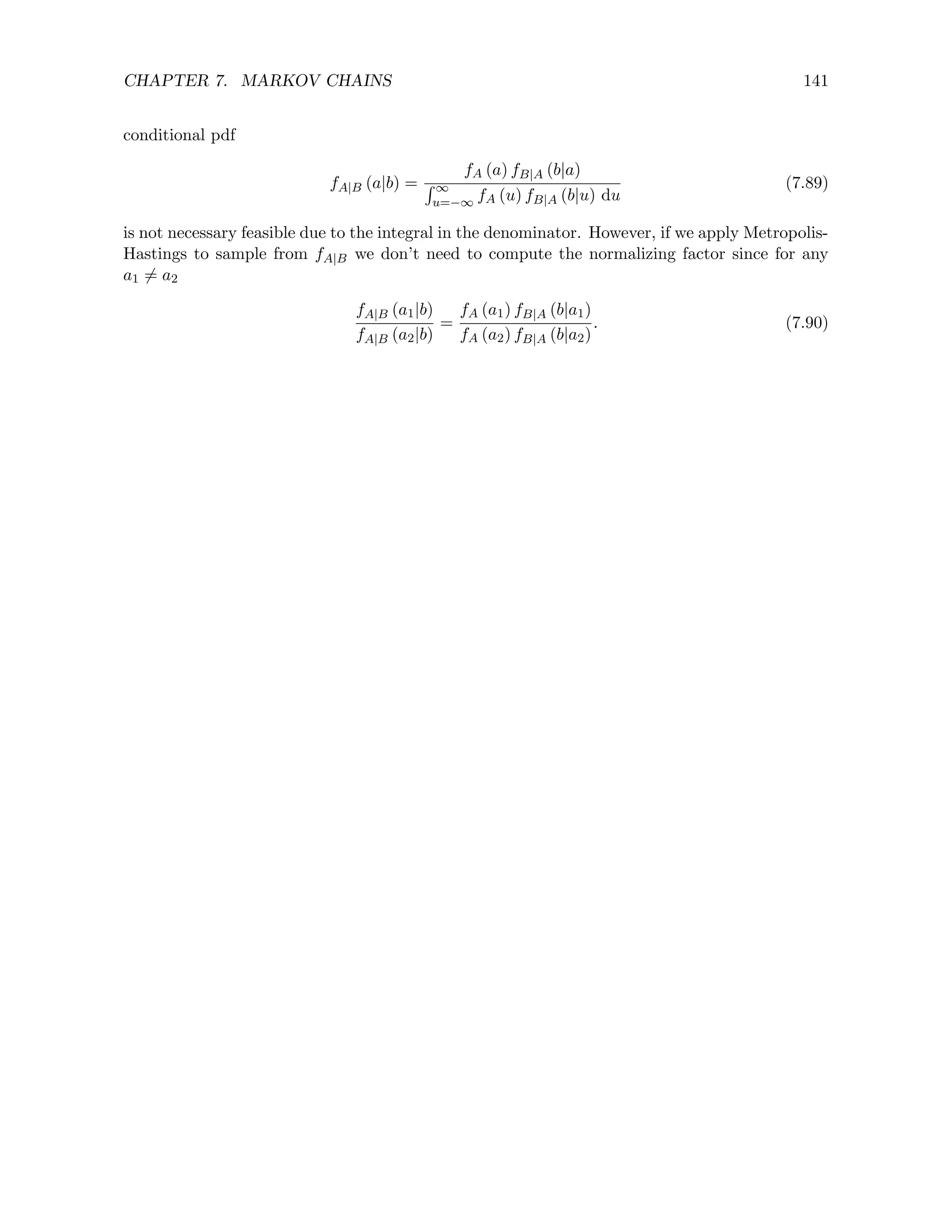 CHAPTER 7. MARKOV CHAINS 141
conditional pdf
fA|B (a|b) =
fA (a) fB|A (b|a)
R ∞
u=−∞ fA (u) fB|A (b|u) du
(7.89)
is not necessary feasible due to the integral in the denominator. However, if we apply Metropolis-
Hastings to sample from fA|B we don’t need to compute the normalizing factor since for any
a1 6= a2
fA|B (a1|b)
fA|B (a2|b)
=
fA (a1) fB|A (b|a1)
fA (a2) fB|A (b|a2)
. (7.90)
 