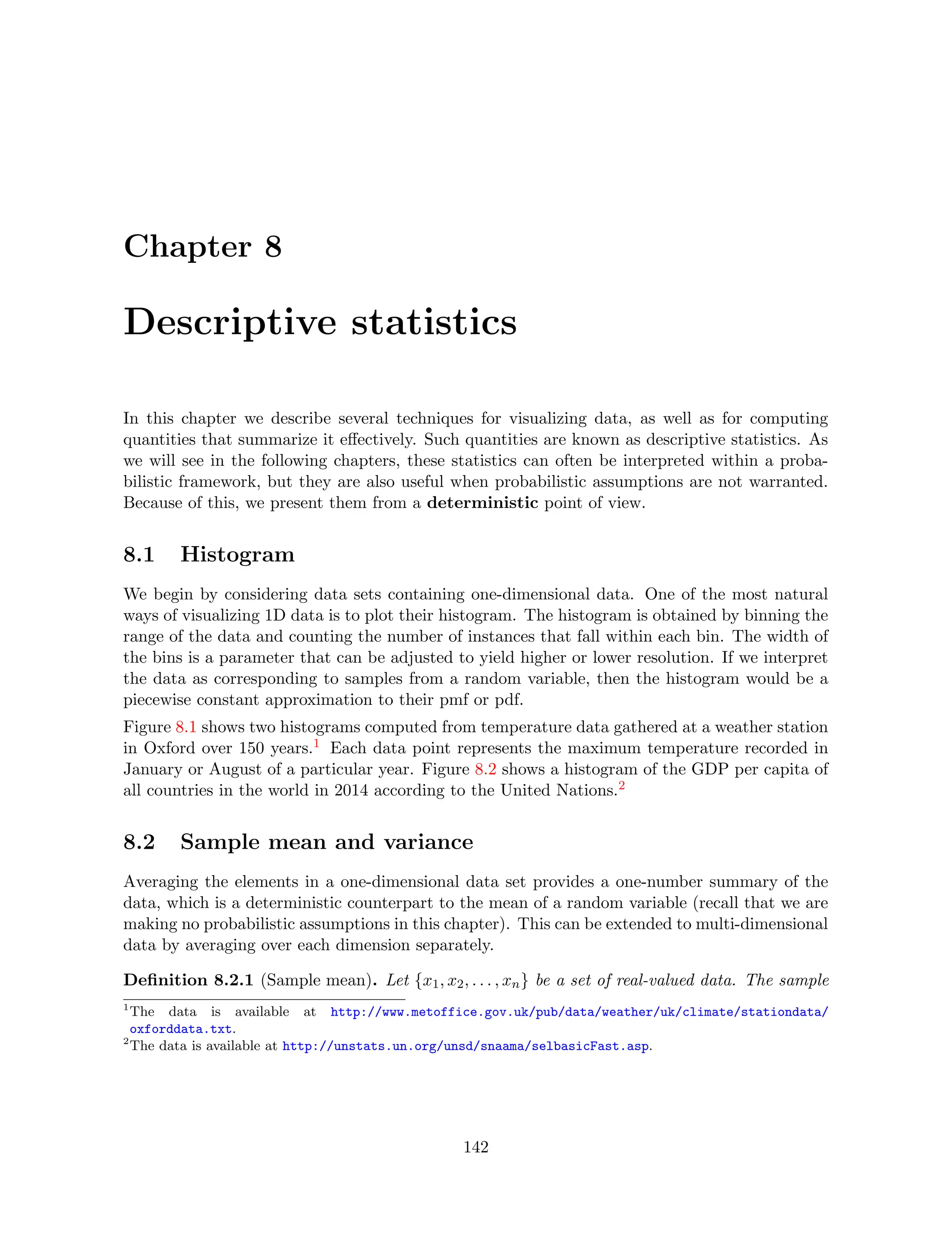 Chapter 8
Descriptive statistics
In this chapter we describe several techniques for visualizing data, as well as for computing
quantities that summarize it effectively. Such quantities are known as descriptive statistics. As
we will see in the following chapters, these statistics can often be interpreted within a proba-
bilistic framework, but they are also useful when probabilistic assumptions are not warranted.
Because of this, we present them from a deterministic point of view.
8.1 Histogram
We begin by considering data sets containing one-dimensional data. One of the most natural
ways of visualizing 1D data is to plot their histogram. The histogram is obtained by binning the
range of the data and counting the number of instances that fall within each bin. The width of
the bins is a parameter that can be adjusted to yield higher or lower resolution. If we interpret
the data as corresponding to samples from a random variable, then the histogram would be a
piecewise constant approximation to their pmf or pdf.
Figure 8.1 shows two histograms computed from temperature data gathered at a weather station
in Oxford over 150 years.1 Each data point represents the maximum temperature recorded in
January or August of a particular year. Figure 8.2 shows a histogram of the GDP per capita of
all countries in the world in 2014 according to the United Nations.2
8.2 Sample mean and variance
Averaging the elements in a one-dimensional data set provides a one-number summary of the
data, which is a deterministic counterpart to the mean of a random variable (recall that we are
making no probabilistic assumptions in this chapter). This can be extended to multi-dimensional
data by averaging over each dimension separately.
Definition 8.2.1 (Sample mean). Let {x1, x2, . . . , xn} be a set of real-valued data. The sample
1
The data is available at http://www.metoffice.gov.uk/pub/data/weather/uk/climate/stationdata/
oxforddata.txt.
2
The data is available at http://unstats.un.org/unsd/snaama/selbasicFast.asp.
142
 