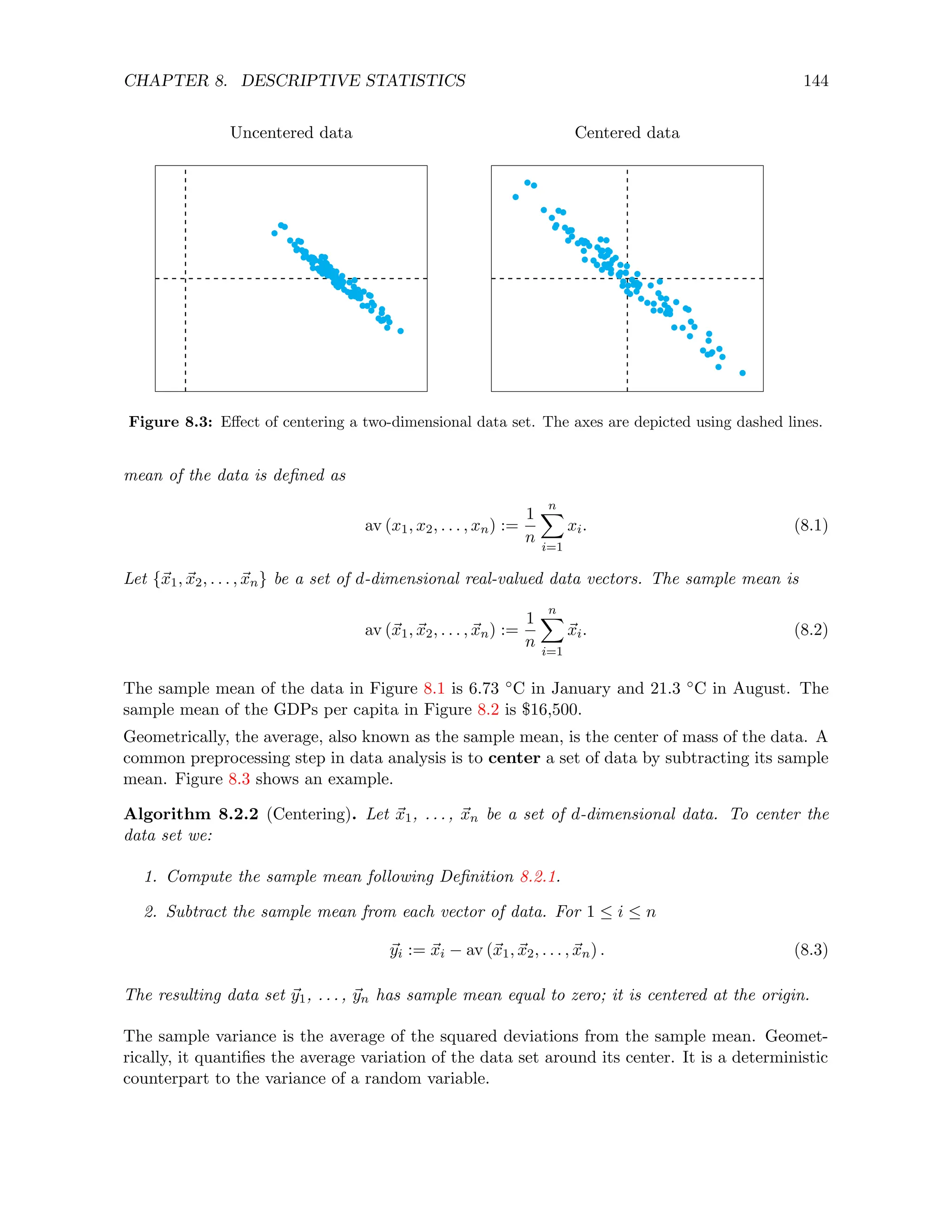 CHAPTER 8. DESCRIPTIVE STATISTICS 144
Uncentered data Centered data
Figure 8.3: Effect of centering a two-dimensional data set. The axes are depicted using dashed lines.
mean of the data is defined as
av (x1, x2, . . . , xn) :=
1
n
n
X
i=1
xi. (8.1)
Let {~
x1, ~
x2, . . . , ~
xn} be a set of d-dimensional real-valued data vectors. The sample mean is
av (~
x1, ~
x2, . . . , ~
xn) :=
1
n
n
X
i=1
~
xi. (8.2)
The sample mean of the data in Figure 8.1 is 6.73 ◦C in January and 21.3 ◦C in August. The
sample mean of the GDPs per capita in Figure 8.2 is $16,500.
Geometrically, the average, also known as the sample mean, is the center of mass of the data. A
common preprocessing step in data analysis is to center a set of data by subtracting its sample
mean. Figure 8.3 shows an example.
Algorithm 8.2.2 (Centering). Let ~
x1, . . . , ~
xn be a set of d-dimensional data. To center the
data set we:
1. Compute the sample mean following Definition 8.2.1.
2. Subtract the sample mean from each vector of data. For 1 ≤ i ≤ n
~
yi := ~
xi − av (~
x1, ~
x2, . . . , ~
xn) . (8.3)
The resulting data set ~
y1, . . . , ~
yn has sample mean equal to zero; it is centered at the origin.
The sample variance is the average of the squared deviations from the sample mean. Geomet-
rically, it quantifies the average variation of the data set around its center. It is a deterministic
counterpart to the variance of a random variable.
 