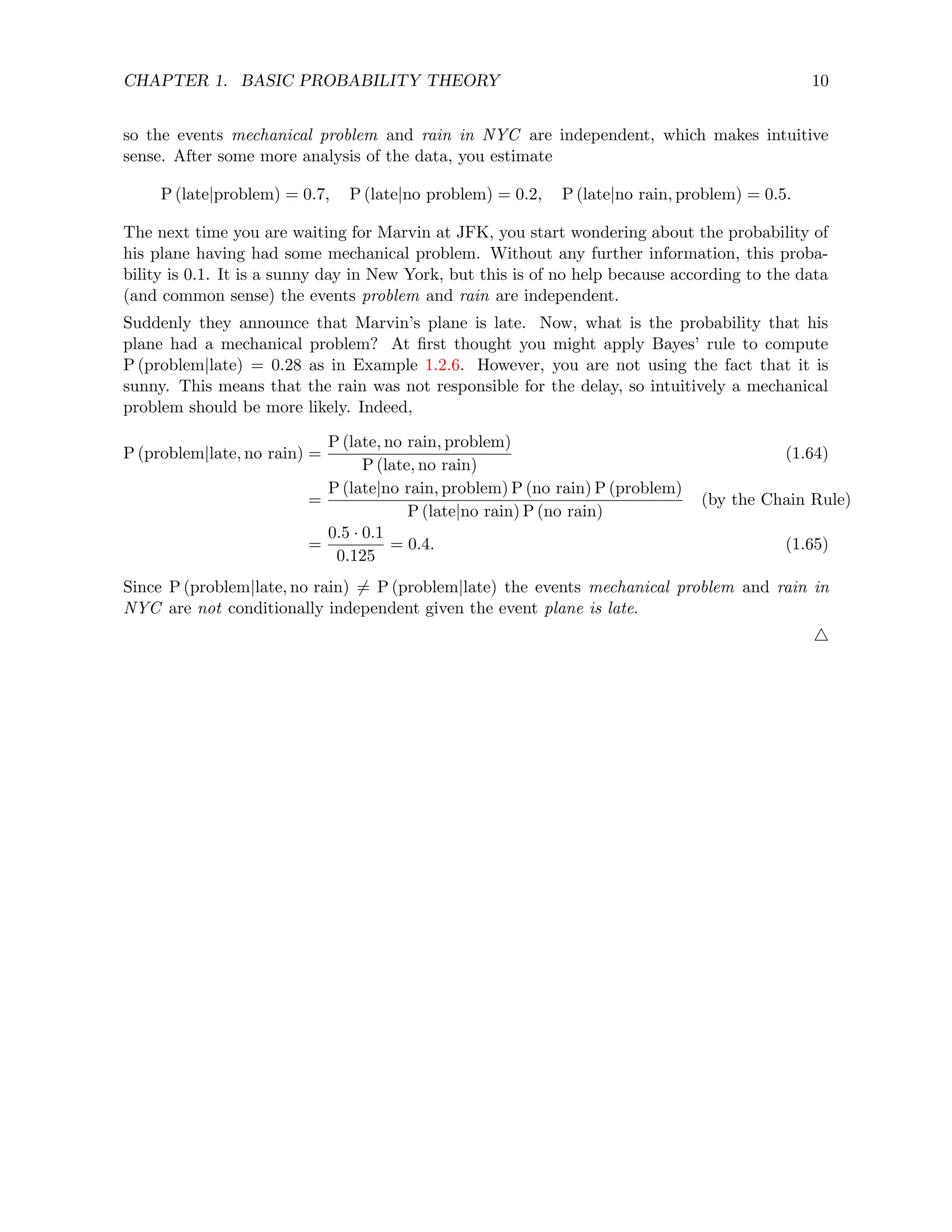 CHAPTER 1. BASIC PROBABILITY THEORY 10
so the events mechanical problem and rain in NYC are independent, which makes intuitive
sense. After some more analysis of the data, you estimate
P (late|problem) = 0.7, P (late|no problem) = 0.2, P (late|no rain, problem) = 0.5.
The next time you are waiting for Marvin at JFK, you start wondering about the probability of
his plane having had some mechanical problem. Without any further information, this proba-
bility is 0.1. It is a sunny day in New York, but this is of no help because according to the data
(and common sense) the events problem and rain are independent.
Suddenly they announce that Marvin’s plane is late. Now, what is the probability that his
plane had a mechanical problem? At first thought you might apply Bayes’ rule to compute
P (problem|late) = 0.28 as in Example 1.2.6. However, you are not using the fact that it is
sunny. This means that the rain was not responsible for the delay, so intuitively a mechanical
problem should be more likely. Indeed,
P (problem|late, no rain) =
P (late, no rain, problem)
P (late, no rain)
(1.64)
=
P (late|no rain, problem) P (no rain) P (problem)
P (late|no rain) P (no rain)
(by the Chain Rule)
=
0.5 · 0.1
0.125
= 0.4. (1.65)
Since P (problem|late, no rain) 6= P (problem|late) the events mechanical problem and rain in
NYC are not conditionally independent given the event plane is late.
4
 