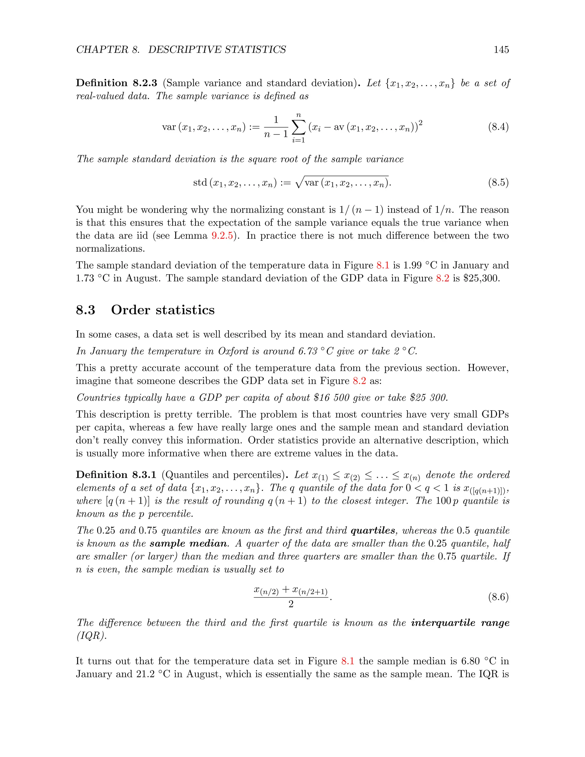 CHAPTER 8. DESCRIPTIVE STATISTICS 145
Definition 8.2.3 (Sample variance and standard deviation). Let {x1, x2, . . . , xn} be a set of
real-valued data. The sample variance is defined as
var (x1, x2, . . . , xn) :=
1
n − 1
n
X
i=1
(xi − av (x1, x2, . . . , xn))2
(8.4)
The sample standard deviation is the square root of the sample variance
std (x1, x2, . . . , xn) :=
p
var (x1, x2, . . . , xn). (8.5)
You might be wondering why the normalizing constant is 1/ (n − 1) instead of 1/n. The reason
is that this ensures that the expectation of the sample variance equals the true variance when
the data are iid (see Lemma 9.2.5). In practice there is not much difference between the two
normalizations.
The sample standard deviation of the temperature data in Figure 8.1 is 1.99 ◦C in January and
1.73 ◦C in August. The sample standard deviation of the GDP data in Figure 8.2 is $25,300.
8.3 Order statistics
In some cases, a data set is well described by its mean and standard deviation.
In January the temperature in Oxford is around 6.73 ◦C give or take 2 ◦C.
This a pretty accurate account of the temperature data from the previous section. However,
imagine that someone describes the GDP data set in Figure 8.2 as:
Countries typically have a GDP per capita of about $16 500 give or take $25 300.
This description is pretty terrible. The problem is that most countries have very small GDPs
per capita, whereas a few have really large ones and the sample mean and standard deviation
don’t really convey this information. Order statistics provide an alternative description, which
is usually more informative when there are extreme values in the data.
Definition 8.3.1 (Quantiles and percentiles). Let x(1) ≤ x(2) ≤ . . . ≤ x(n) denote the ordered
elements of a set of data {x1, x2, . . . , xn}. The q quantile of the data for 0  q  1 is x([q(n+1)]),
where [q (n + 1)] is the result of rounding q (n + 1) to the closest integer. The 100 p quantile is
known as the p percentile.
The 0.25 and 0.75 quantiles are known as the first and third quartiles, whereas the 0.5 quantile
is known as the sample median. A quarter of the data are smaller than the 0.25 quantile, half
are smaller (or larger) than the median and three quarters are smaller than the 0.75 quartile. If
n is even, the sample median is usually set to
x(n/2) + x(n/2+1)
2
. (8.6)
The difference between the third and the first quartile is known as the interquartile range
(IQR).
It turns out that for the temperature data set in Figure 8.1 the sample median is 6.80 ◦C in
January and 21.2 ◦C in August, which is essentially the same as the sample mean. The IQR is
 