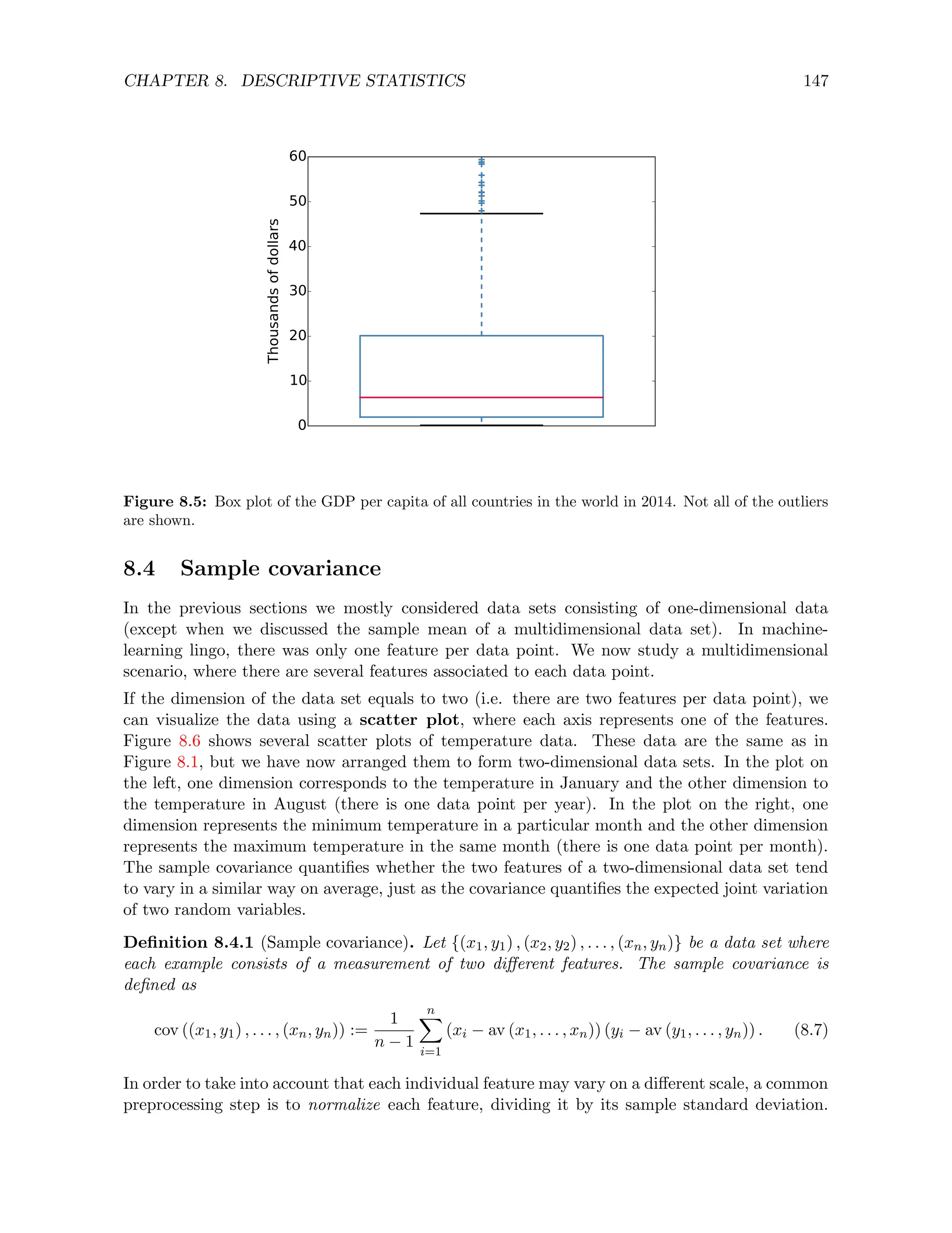 CHAPTER 8. DESCRIPTIVE STATISTICS 147
0
10
20
30
40
50
60
Thousands
of
dollars
Figure 8.5: Box plot of the GDP per capita of all countries in the world in 2014. Not all of the outliers
are shown.
8.4 Sample covariance
In the previous sections we mostly considered data sets consisting of one-dimensional data
(except when we discussed the sample mean of a multidimensional data set). In machine-
learning lingo, there was only one feature per data point. We now study a multidimensional
scenario, where there are several features associated to each data point.
If the dimension of the data set equals to two (i.e. there are two features per data point), we
can visualize the data using a scatter plot, where each axis represents one of the features.
Figure 8.6 shows several scatter plots of temperature data. These data are the same as in
Figure 8.1, but we have now arranged them to form two-dimensional data sets. In the plot on
the left, one dimension corresponds to the temperature in January and the other dimension to
the temperature in August (there is one data point per year). In the plot on the right, one
dimension represents the minimum temperature in a particular month and the other dimension
represents the maximum temperature in the same month (there is one data point per month).
The sample covariance quantifies whether the two features of a two-dimensional data set tend
to vary in a similar way on average, just as the covariance quantifies the expected joint variation
of two random variables.
Definition 8.4.1 (Sample covariance). Let {(x1, y1) , (x2, y2) , . . . , (xn, yn)} be a data set where
each example consists of a measurement of two different features. The sample covariance is
defined as
cov ((x1, y1) , . . . , (xn, yn)) :=
1
n − 1
n
X
i=1
(xi − av (x1, . . . , xn)) (yi − av (y1, . . . , yn)) . (8.7)
In order to take into account that each individual feature may vary on a different scale, a common
preprocessing step is to normalize each feature, dividing it by its sample standard deviation.
 