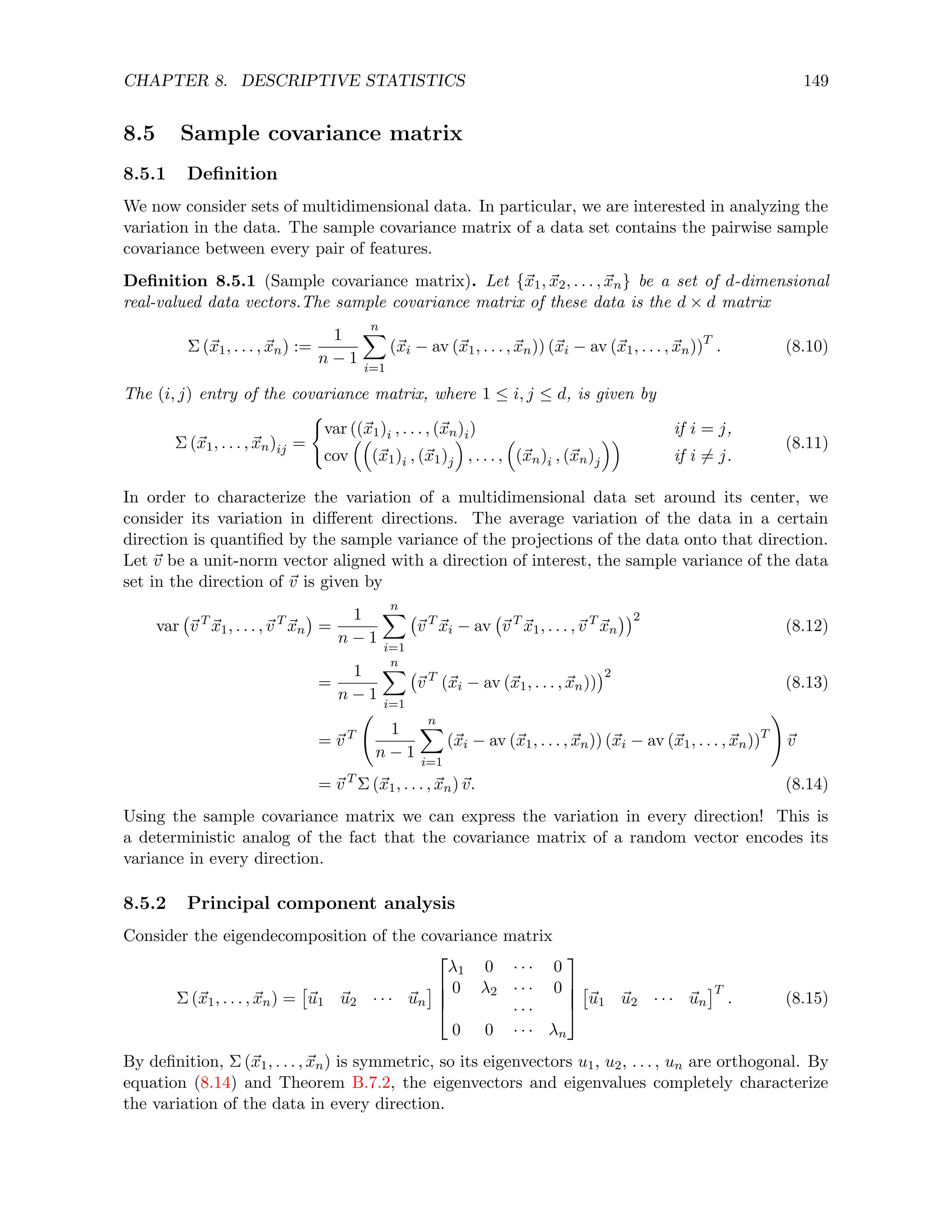 CHAPTER 8. DESCRIPTIVE STATISTICS 149
8.5 Sample covariance matrix
8.5.1 Definition
We now consider sets of multidimensional data. In particular, we are interested in analyzing the
variation in the data. The sample covariance matrix of a data set contains the pairwise sample
covariance between every pair of features.
Definition 8.5.1 (Sample covariance matrix). Let {~
x1, ~
x2, . . . , ~
xn} be a set of d-dimensional
real-valued data vectors.The sample covariance matrix of these data is the d × d matrix
Σ (~
x1, . . . , ~
xn) :=
1
n − 1
n
X
i=1
(~
xi − av (~
x1, . . . , ~
xn)) (~
xi − av (~
x1, . . . , ~
xn))T
. (8.10)
The (i, j) entry of the covariance matrix, where 1 ≤ i, j ≤ d, is given by
Σ (~
x1, . . . , ~
xn)ij =
(
var ((~
x1)i , . . . , (~
xn)i) if i = j,
cov

(~
x1)i , (~
x1)j

, . . . ,

(~
xn)i , (~
xn)j

if i 6= j.
(8.11)
In order to characterize the variation of a multidimensional data set around its center, we
consider its variation in different directions. The average variation of the data in a certain
direction is quantified by the sample variance of the projections of the data onto that direction.
Let ~
v be a unit-norm vector aligned with a direction of interest, the sample variance of the data
set in the direction of ~
v is given by
var ~
v T
~
x1, . . . ,~
v T
~
xn

=
1
n − 1
n
X
i=1
~
v T
~
xi − av ~
v T
~
x1, . . . ,~
v T
~
xn
2
(8.12)
=
1
n − 1
n
X
i=1
~
v T
(~
xi − av (~
x1, . . . , ~
xn))
2
(8.13)
= ~
v T 1
n − 1
n
X
i=1
(~
xi − av (~
x1, . . . , ~
xn)) (~
xi − av (~
x1, . . . , ~
xn))T
!
~
v
= ~
v T
Σ (~
x1, . . . , ~
xn)~
v. (8.14)
Using the sample covariance matrix we can express the variation in every direction! This is
a deterministic analog of the fact that the covariance matrix of a random vector encodes its
variance in every direction.
8.5.2 Principal component analysis
Consider the eigendecomposition of the covariance matrix
Σ (~
x1, . . . , ~
xn) =

~
u1 ~
u2 · · · ~
un





λ1 0 · · · 0
0 λ2 · · · 0
· · ·
0 0 · · · λn





~
u1 ~
u2 · · · ~
un
T
. (8.15)
By definition, Σ (~
x1, . . . , ~
xn) is symmetric, so its eigenvectors u1, u2, . . . , un are orthogonal. By
equation (8.14) and Theorem B.7.2, the eigenvectors and eigenvalues completely characterize
the variation of the data in every direction.
 