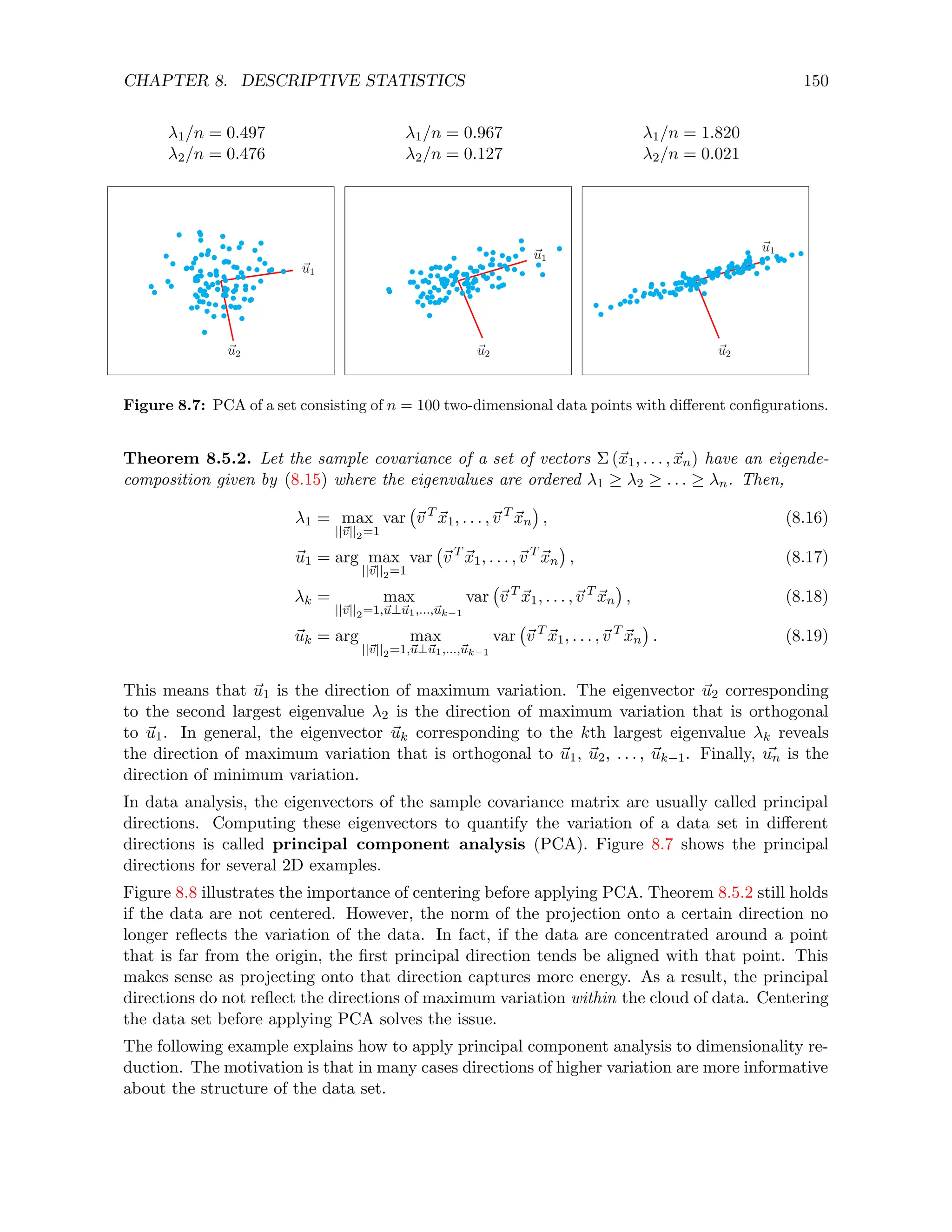 CHAPTER 8. DESCRIPTIVE STATISTICS 150
λ1/n = 0.497 λ1/n = 0.967 λ1/n = 1.820
λ2/n = 0.476 λ2/n = 0.127 λ2/n = 0.021
~
u1
~
u2
~
u1
~
u2
~
u1
~
u2
Figure 8.7: PCA of a set consisting of n = 100 two-dimensional data points with different configurations.
Theorem 8.5.2. Let the sample covariance of a set of vectors Σ (~
x1, . . . , ~
xn) have an eigende-
composition given by (8.15) where the eigenvalues are ordered λ1 ≥ λ2 ≥ . . . ≥ λn. Then,
λ1 = max
||~
v||2=1
var ~
v T
~
x1, . . . ,~
v T
~
xn

, (8.16)
~
u1 = arg max
||~
v||2=1
var ~
v T
~
x1, . . . ,~
v T
~
xn

, (8.17)
λk = max
||~
v||2=1,~
u⊥~
u1,...,~
uk−1
var ~
v T
~
x1, . . . ,~
v T
~
xn

, (8.18)
~
uk = arg max
||~
v||2=1,~
u⊥~
u1,...,~
uk−1
var ~
v T
~
x1, . . . ,~
v T
~
xn

. (8.19)
This means that ~
u1 is the direction of maximum variation. The eigenvector ~
u2 corresponding
to the second largest eigenvalue λ2 is the direction of maximum variation that is orthogonal
to ~
u1. In general, the eigenvector ~
uk corresponding to the kth largest eigenvalue λk reveals
the direction of maximum variation that is orthogonal to ~
u1, ~
u2, . . . , ~
uk−1. Finally, ~
un is the
direction of minimum variation.
In data analysis, the eigenvectors of the sample covariance matrix are usually called principal
directions. Computing these eigenvectors to quantify the variation of a data set in different
directions is called principal component analysis (PCA). Figure 8.7 shows the principal
directions for several 2D examples.
Figure 8.8 illustrates the importance of centering before applying PCA. Theorem 8.5.2 still holds
if the data are not centered. However, the norm of the projection onto a certain direction no
longer reflects the variation of the data. In fact, if the data are concentrated around a point
that is far from the origin, the first principal direction tends be aligned with that point. This
makes sense as projecting onto that direction captures more energy. As a result, the principal
directions do not reflect the directions of maximum variation within the cloud of data. Centering
the data set before applying PCA solves the issue.
The following example explains how to apply principal component analysis to dimensionality re-
duction. The motivation is that in many cases directions of higher variation are more informative
about the structure of the data set.
 