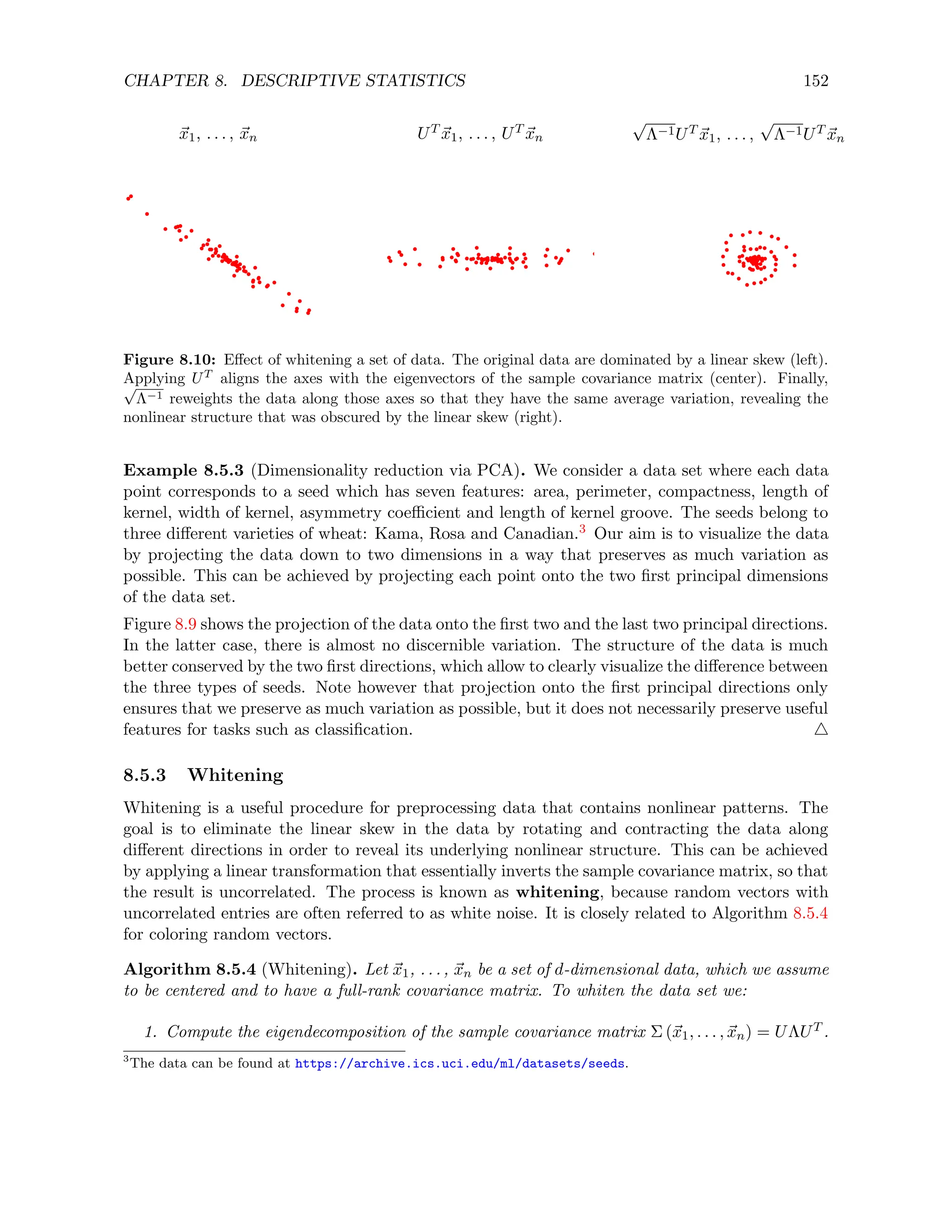 CHAPTER 8. DESCRIPTIVE STATISTICS 152
~
x1, . . . , ~
xn UT ~
x1, . . . , UT ~
xn
√
Λ−1UT ~
x1, . . . ,
√
Λ−1UT ~
xn
Figure 8.10: Effect of whitening a set of data. The original data are dominated by a linear skew (left).
Applying UT
aligns the axes with the eigenvectors of the sample covariance matrix (center). Finally,
√
Λ−1 reweights the data along those axes so that they have the same average variation, revealing the
nonlinear structure that was obscured by the linear skew (right).
Example 8.5.3 (Dimensionality reduction via PCA). We consider a data set where each data
point corresponds to a seed which has seven features: area, perimeter, compactness, length of
kernel, width of kernel, asymmetry coefficient and length of kernel groove. The seeds belong to
three different varieties of wheat: Kama, Rosa and Canadian.3 Our aim is to visualize the data
by projecting the data down to two dimensions in a way that preserves as much variation as
possible. This can be achieved by projecting each point onto the two first principal dimensions
of the data set.
Figure 8.9 shows the projection of the data onto the first two and the last two principal directions.
In the latter case, there is almost no discernible variation. The structure of the data is much
better conserved by the two first directions, which allow to clearly visualize the difference between
the three types of seeds. Note however that projection onto the first principal directions only
ensures that we preserve as much variation as possible, but it does not necessarily preserve useful
features for tasks such as classification. 4
8.5.3 Whitening
Whitening is a useful procedure for preprocessing data that contains nonlinear patterns. The
goal is to eliminate the linear skew in the data by rotating and contracting the data along
different directions in order to reveal its underlying nonlinear structure. This can be achieved
by applying a linear transformation that essentially inverts the sample covariance matrix, so that
the result is uncorrelated. The process is known as whitening, because random vectors with
uncorrelated entries are often referred to as white noise. It is closely related to Algorithm 8.5.4
for coloring random vectors.
Algorithm 8.5.4 (Whitening). Let ~
x1, . . . , ~
xn be a set of d-dimensional data, which we assume
to be centered and to have a full-rank covariance matrix. To whiten the data set we:
1. Compute the eigendecomposition of the sample covariance matrix Σ (~
x1, . . . , ~
xn) = UΛUT .
3
The data can be found at https://archive.ics.uci.edu/ml/datasets/seeds.
 