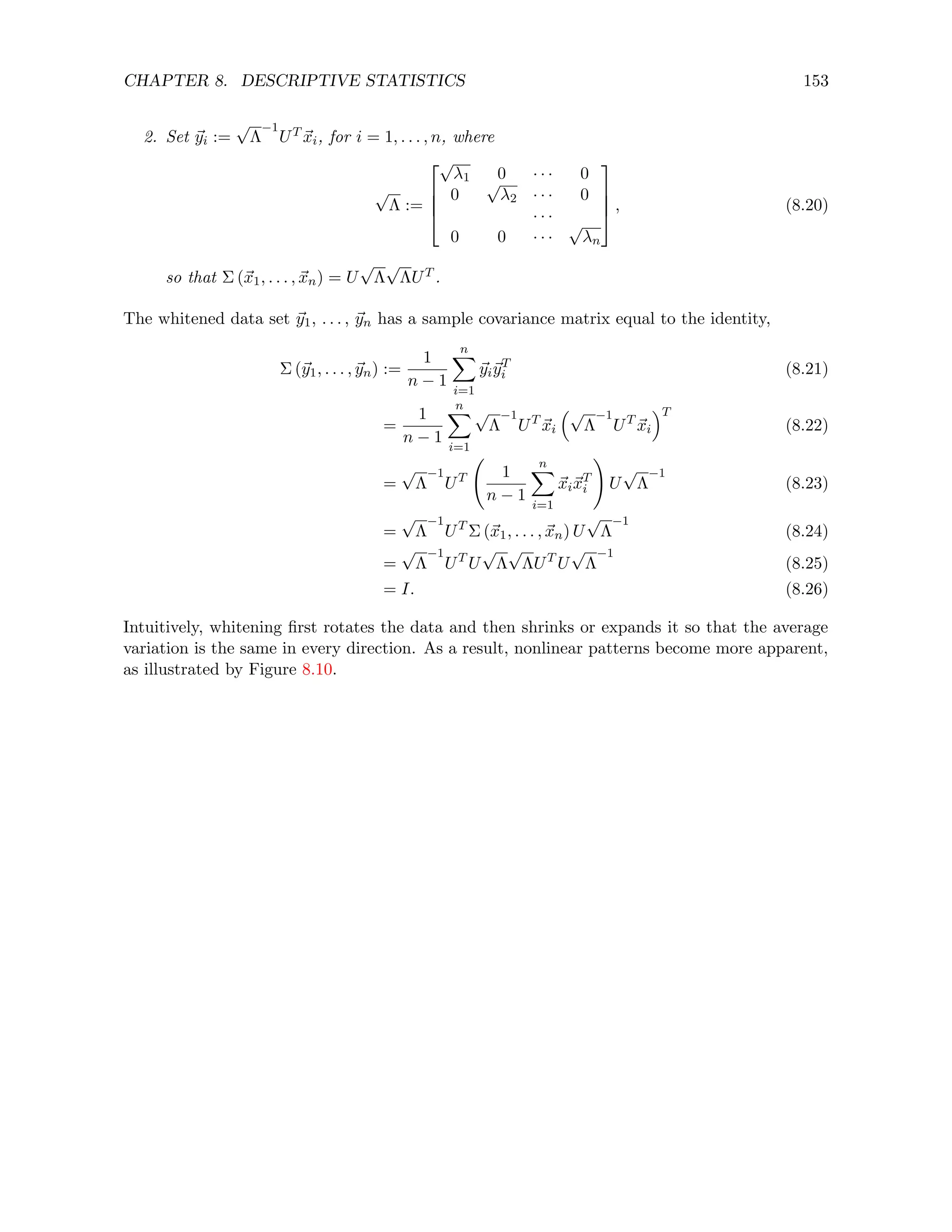 CHAPTER 8. DESCRIPTIVE STATISTICS 153
2. Set ~
yi :=
√
Λ
−1
UT ~
xi, for i = 1, . . . , n, where
√
Λ :=




√
λ1 0 · · · 0
0
√
λ2 · · · 0
· · ·
0 0 · · ·
√
λn



 , (8.20)
so that Σ (~
x1, . . . , ~
xn) = U
√
Λ
√
ΛUT .
The whitened data set ~
y1, . . . , ~
yn has a sample covariance matrix equal to the identity,
Σ (~
y1, . . . , ~
yn) :=
1
n − 1
n
X
i=1
~
yi~
yT
i (8.21)
=
1
n − 1
n
X
i=1
√
Λ
−1
UT
~
xi
√
Λ
−1
UT
~
xi
T
(8.22)
=
√
Λ
−1
UT 1
n − 1
n
X
i=1
~
xi~
xT
i
!
U
√
Λ
−1
(8.23)
=
√
Λ
−1
UT
Σ (~
x1, . . . , ~
xn) U
√
Λ
−1
(8.24)
=
√
Λ
−1
UT
U
√
Λ
√
ΛUT
U
√
Λ
−1
(8.25)
= I. (8.26)
Intuitively, whitening first rotates the data and then shrinks or expands it so that the average
variation is the same in every direction. As a result, nonlinear patterns become more apparent,
as illustrated by Figure 8.10.
 