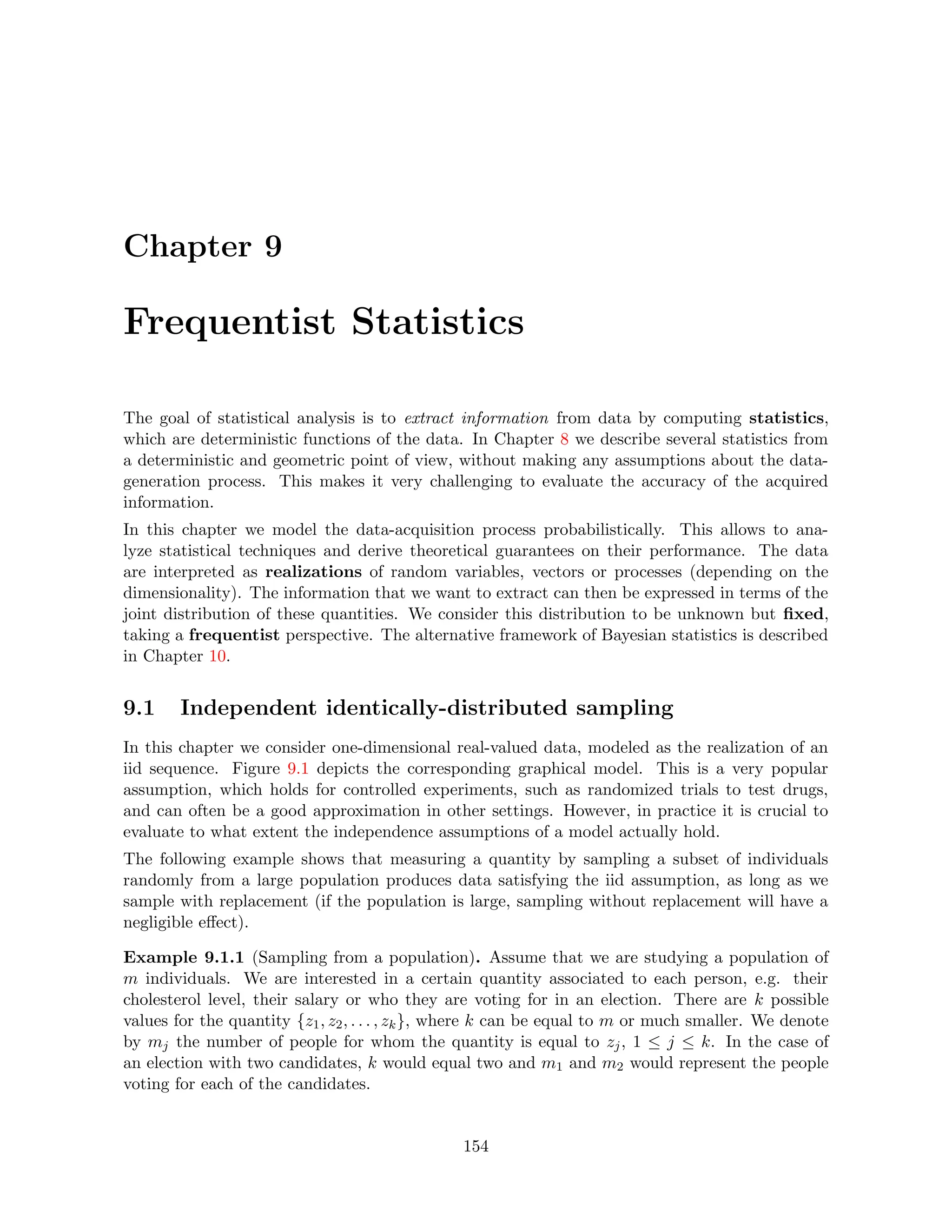 Chapter 9
Frequentist Statistics
The goal of statistical analysis is to extract information from data by computing statistics,
which are deterministic functions of the data. In Chapter 8 we describe several statistics from
a deterministic and geometric point of view, without making any assumptions about the data-
generation process. This makes it very challenging to evaluate the accuracy of the acquired
information.
In this chapter we model the data-acquisition process probabilistically. This allows to ana-
lyze statistical techniques and derive theoretical guarantees on their performance. The data
are interpreted as realizations of random variables, vectors or processes (depending on the
dimensionality). The information that we want to extract can then be expressed in terms of the
joint distribution of these quantities. We consider this distribution to be unknown but fixed,
taking a frequentist perspective. The alternative framework of Bayesian statistics is described
in Chapter 10.
9.1 Independent identically-distributed sampling
In this chapter we consider one-dimensional real-valued data, modeled as the realization of an
iid sequence. Figure 9.1 depicts the corresponding graphical model. This is a very popular
assumption, which holds for controlled experiments, such as randomized trials to test drugs,
and can often be a good approximation in other settings. However, in practice it is crucial to
evaluate to what extent the independence assumptions of a model actually hold.
The following example shows that measuring a quantity by sampling a subset of individuals
randomly from a large population produces data satisfying the iid assumption, as long as we
sample with replacement (if the population is large, sampling without replacement will have a
negligible effect).
Example 9.1.1 (Sampling from a population). Assume that we are studying a population of
m individuals. We are interested in a certain quantity associated to each person, e.g. their
cholesterol level, their salary or who they are voting for in an election. There are k possible
values for the quantity {z1, z2, . . . , zk}, where k can be equal to m or much smaller. We denote
by mj the number of people for whom the quantity is equal to zj, 1 ≤ j ≤ k. In the case of
an election with two candidates, k would equal two and m1 and m2 would represent the people
voting for each of the candidates.
154
 