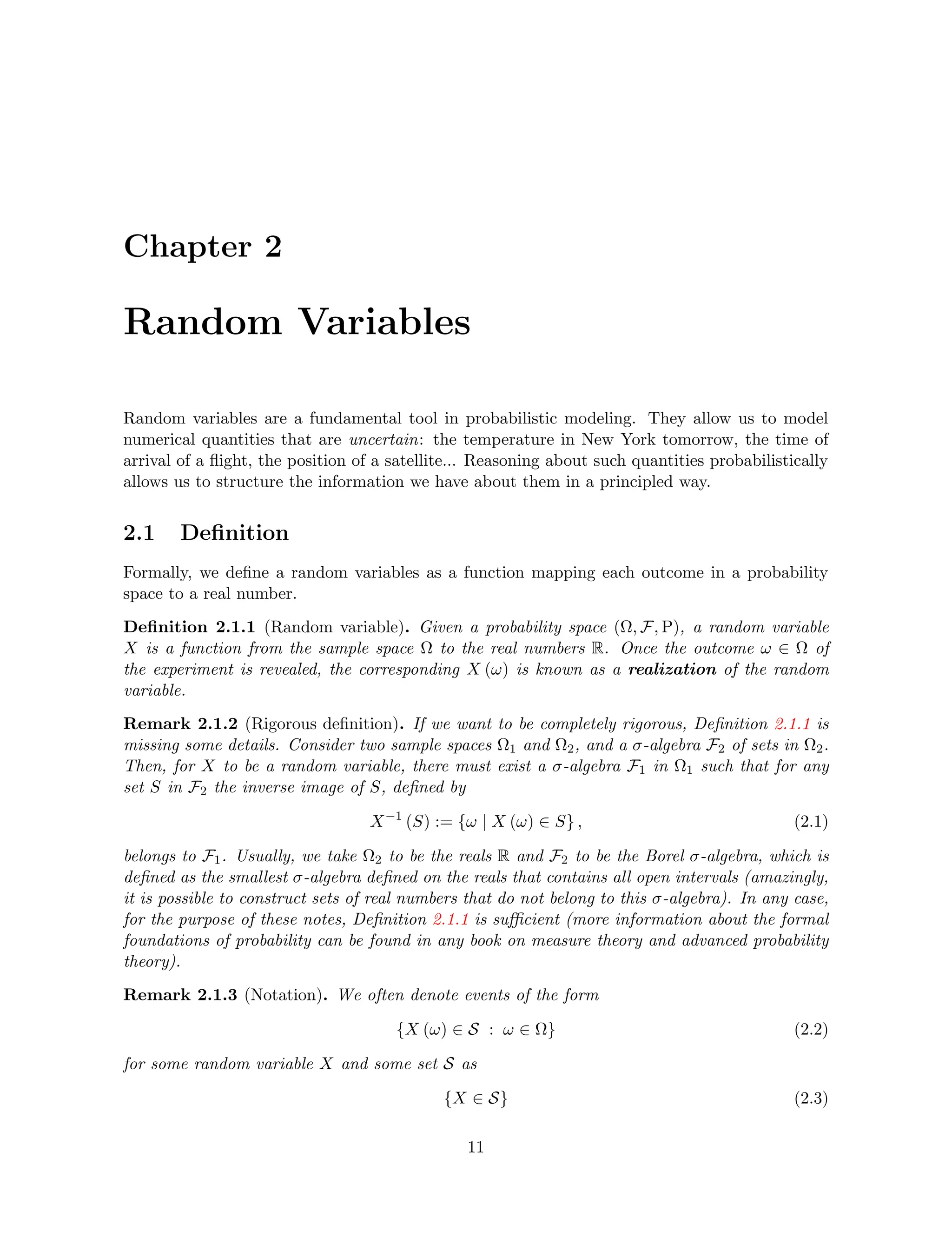 Chapter 2
Random Variables
Random variables are a fundamental tool in probabilistic modeling. They allow us to model
numerical quantities that are uncertain: the temperature in New York tomorrow, the time of
arrival of a flight, the position of a satellite... Reasoning about such quantities probabilistically
allows us to structure the information we have about them in a principled way.
2.1 Definition
Formally, we define a random variables as a function mapping each outcome in a probability
space to a real number.
Definition 2.1.1 (Random variable). Given a probability space (Ω, F, P), a random variable
X is a function from the sample space Ω to the real numbers R. Once the outcome ω ∈ Ω of
the experiment is revealed, the corresponding X (ω) is known as a realization of the random
variable.
Remark 2.1.2 (Rigorous definition). If we want to be completely rigorous, Definition 2.1.1 is
missing some details. Consider two sample spaces Ω1 and Ω2, and a σ-algebra F2 of sets in Ω2.
Then, for X to be a random variable, there must exist a σ-algebra F1 in Ω1 such that for any
set S in F2 the inverse image of S, defined by
X−1
(S) := {ω | X (ω) ∈ S} , (2.1)
belongs to F1. Usually, we take Ω2 to be the reals R and F2 to be the Borel σ-algebra, which is
defined as the smallest σ-algebra defined on the reals that contains all open intervals (amazingly,
it is possible to construct sets of real numbers that do not belong to this σ-algebra). In any case,
for the purpose of these notes, Definition 2.1.1 is sufficient (more information about the formal
foundations of probability can be found in any book on measure theory and advanced probability
theory).
Remark 2.1.3 (Notation). We often denote events of the form
{X (ω) ∈ S : ω ∈ Ω} (2.2)
for some random variable X and some set S as
{X ∈ S} (2.3)
11
 