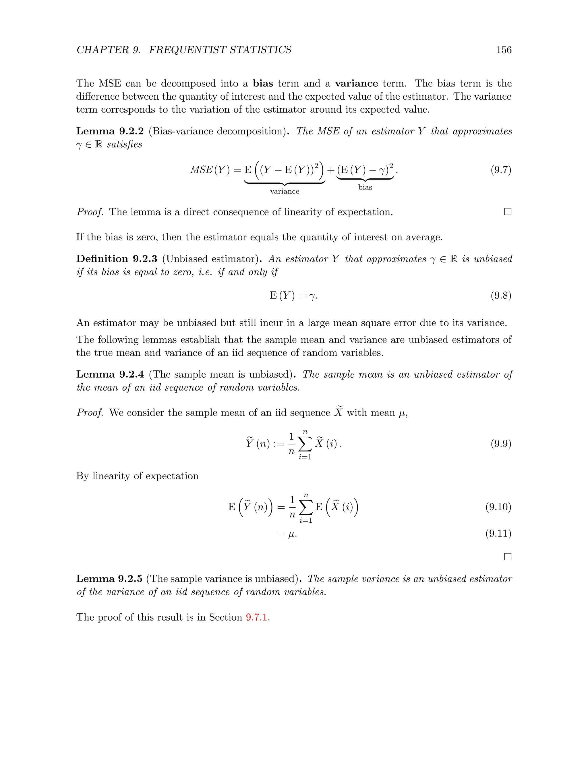 CHAPTER 9. FREQUENTIST STATISTICS 156
The MSE can be decomposed into a bias term and a variance term. The bias term is the
difference between the quantity of interest and the expected value of the estimator. The variance
term corresponds to the variation of the estimator around its expected value.
Lemma 9.2.2 (Bias-variance decomposition). The MSE of an estimator Y that approximates
γ ∈ R satisfies
MSE (Y ) = E

(Y − E (Y ))2

| {z }
variance
+ (E (Y ) − γ)2
| {z }
bias
. (9.7)
Proof. The lemma is a direct consequence of linearity of expectation.
If the bias is zero, then the estimator equals the quantity of interest on average.
Definition 9.2.3 (Unbiased estimator). An estimator Y that approximates γ ∈ R is unbiased
if its bias is equal to zero, i.e. if and only if
E (Y ) = γ. (9.8)
An estimator may be unbiased but still incur in a large mean square error due to its variance.
The following lemmas establish that the sample mean and variance are unbiased estimators of
the true mean and variance of an iid sequence of random variables.
Lemma 9.2.4 (The sample mean is unbiased). The sample mean is an unbiased estimator of
the mean of an iid sequence of random variables.
Proof. We consider the sample mean of an iid sequence e
X with mean µ,
e
Y (n) :=
1
n
n
X
i=1
e
X (i) . (9.9)
By linearity of expectation
E

e
Y (n)

=
1
n
n
X
i=1
E

e
X (i)

(9.10)
= µ. (9.11)
Lemma 9.2.5 (The sample variance is unbiased). The sample variance is an unbiased estimator
of the variance of an iid sequence of random variables.
The proof of this result is in Section 9.7.1.
 