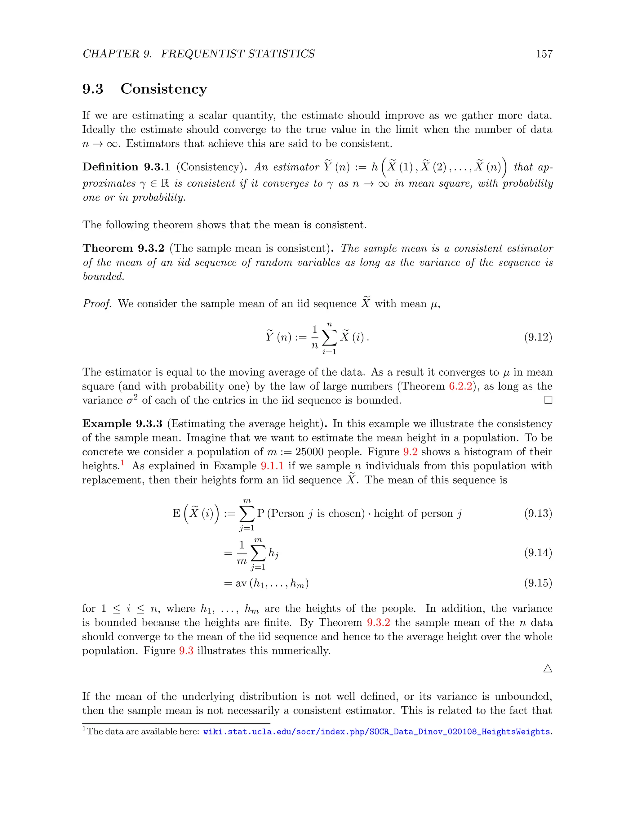 CHAPTER 9. FREQUENTIST STATISTICS 157
9.3 Consistency
If we are estimating a scalar quantity, the estimate should improve as we gather more data.
Ideally the estimate should converge to the true value in the limit when the number of data
n → ∞. Estimators that achieve this are said to be consistent.
Definition 9.3.1 (Consistency). An estimator e
Y (n) := h

e
X (1) , e
X (2) , . . . , e
X (n)

that ap-
proximates γ ∈ R is consistent if it converges to γ as n → ∞ in mean square, with probability
one or in probability.
The following theorem shows that the mean is consistent.
Theorem 9.3.2 (The sample mean is consistent). The sample mean is a consistent estimator
of the mean of an iid sequence of random variables as long as the variance of the sequence is
bounded.
Proof. We consider the sample mean of an iid sequence e
X with mean µ,
e
Y (n) :=
1
n
n
X
i=1
e
X (i) . (9.12)
The estimator is equal to the moving average of the data. As a result it converges to µ in mean
square (and with probability one) by the law of large numbers (Theorem 6.2.2), as long as the
variance σ2 of each of the entries in the iid sequence is bounded.
Example 9.3.3 (Estimating the average height). In this example we illustrate the consistency
of the sample mean. Imagine that we want to estimate the mean height in a population. To be
concrete we consider a population of m := 25000 people. Figure 9.2 shows a histogram of their
heights.1 As explained in Example 9.1.1 if we sample n individuals from this population with
replacement, then their heights form an iid sequence e
X. The mean of this sequence is
E

e
X (i)

:=
m
X
j=1
P (Person j is chosen) · height of person j (9.13)
=
1
m
m
X
j=1
hj (9.14)
= av (h1, . . . , hm) (9.15)
for 1 ≤ i ≤ n, where h1, . . . , hm are the heights of the people. In addition, the variance
is bounded because the heights are finite. By Theorem 9.3.2 the sample mean of the n data
should converge to the mean of the iid sequence and hence to the average height over the whole
population. Figure 9.3 illustrates this numerically.
4
If the mean of the underlying distribution is not well defined, or its variance is unbounded,
then the sample mean is not necessarily a consistent estimator. This is related to the fact that
1
The data are available here: wiki.stat.ucla.edu/socr/index.php/SOCR_Data_Dinov_020108_HeightsWeights.
 