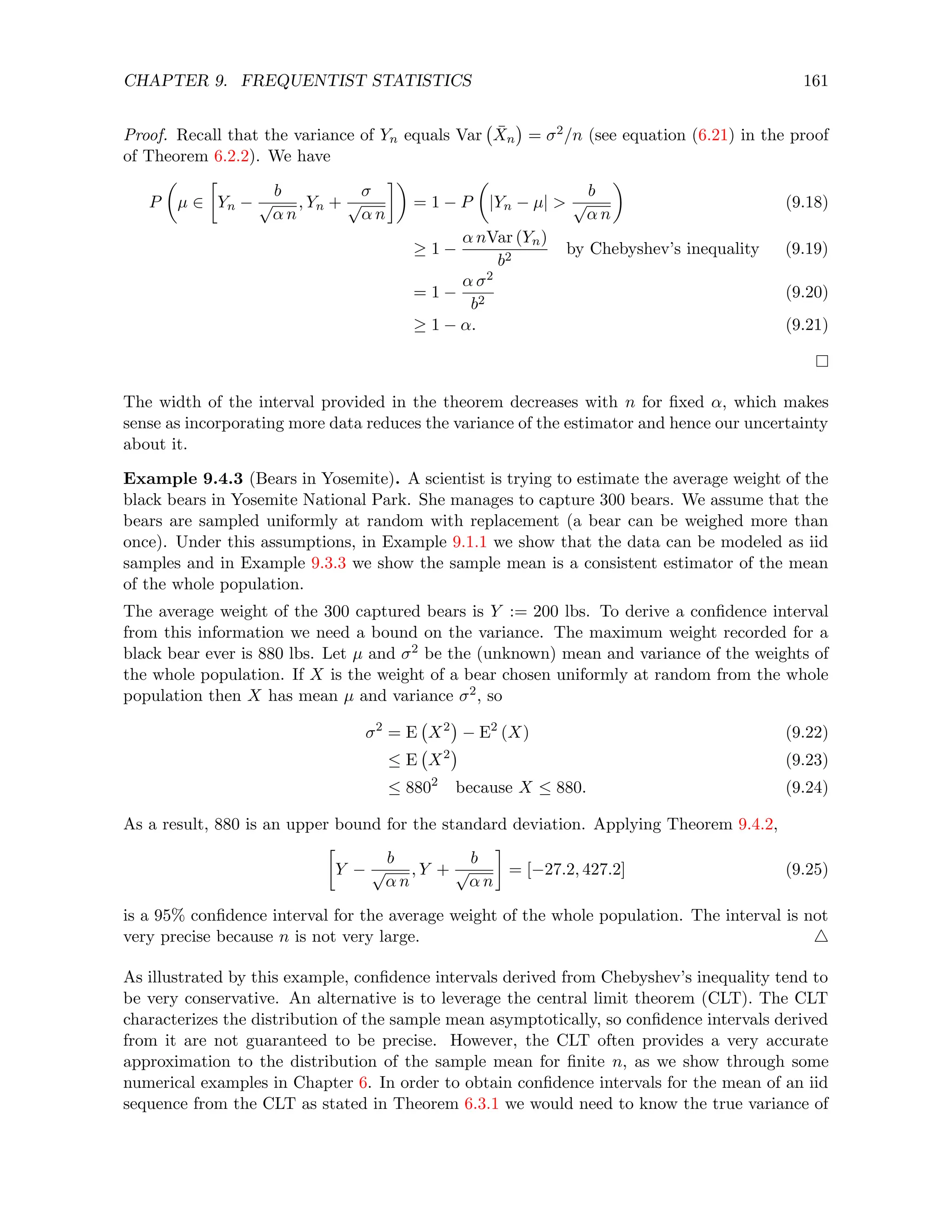 CHAPTER 9. FREQUENTIST STATISTICS 161
Proof. Recall that the variance of Yn equals Var X̄n

= σ2/n (see equation (6.21) in the proof
of Theorem 6.2.2). We have
P

µ ∈

Yn −
b
√
α n
, Yn +
σ
√
α n

= 1 − P

|Yn − µ| 
b
√
α n

(9.18)
≥ 1 −
α nVar (Yn)
b2
by Chebyshev’s inequality (9.19)
= 1 −
α σ2
b2
(9.20)
≥ 1 − α. (9.21)
The width of the interval provided in the theorem decreases with n for fixed α, which makes
sense as incorporating more data reduces the variance of the estimator and hence our uncertainty
about it.
Example 9.4.3 (Bears in Yosemite). A scientist is trying to estimate the average weight of the
black bears in Yosemite National Park. She manages to capture 300 bears. We assume that the
bears are sampled uniformly at random with replacement (a bear can be weighed more than
once). Under this assumptions, in Example 9.1.1 we show that the data can be modeled as iid
samples and in Example 9.3.3 we show the sample mean is a consistent estimator of the mean
of the whole population.
The average weight of the 300 captured bears is Y := 200 lbs. To derive a confidence interval
from this information we need a bound on the variance. The maximum weight recorded for a
black bear ever is 880 lbs. Let µ and σ2 be the (unknown) mean and variance of the weights of
the whole population. If X is the weight of a bear chosen uniformly at random from the whole
population then X has mean µ and variance σ2, so
σ2
= E X2

− E2
(X) (9.22)
≤ E X2

(9.23)
≤ 8802
because X ≤ 880. (9.24)
As a result, 880 is an upper bound for the standard deviation. Applying Theorem 9.4.2,

Y −
b
√
α n
, Y +
b
√
α n

= [−27.2, 427.2] (9.25)
is a 95% confidence interval for the average weight of the whole population. The interval is not
very precise because n is not very large. 4
As illustrated by this example, confidence intervals derived from Chebyshev’s inequality tend to
be very conservative. An alternative is to leverage the central limit theorem (CLT). The CLT
characterizes the distribution of the sample mean asymptotically, so confidence intervals derived
from it are not guaranteed to be precise. However, the CLT often provides a very accurate
approximation to the distribution of the sample mean for finite n, as we show through some
numerical examples in Chapter 6. In order to obtain confidence intervals for the mean of an iid
sequence from the CLT as stated in Theorem 6.3.1 we would need to know the true variance of
 