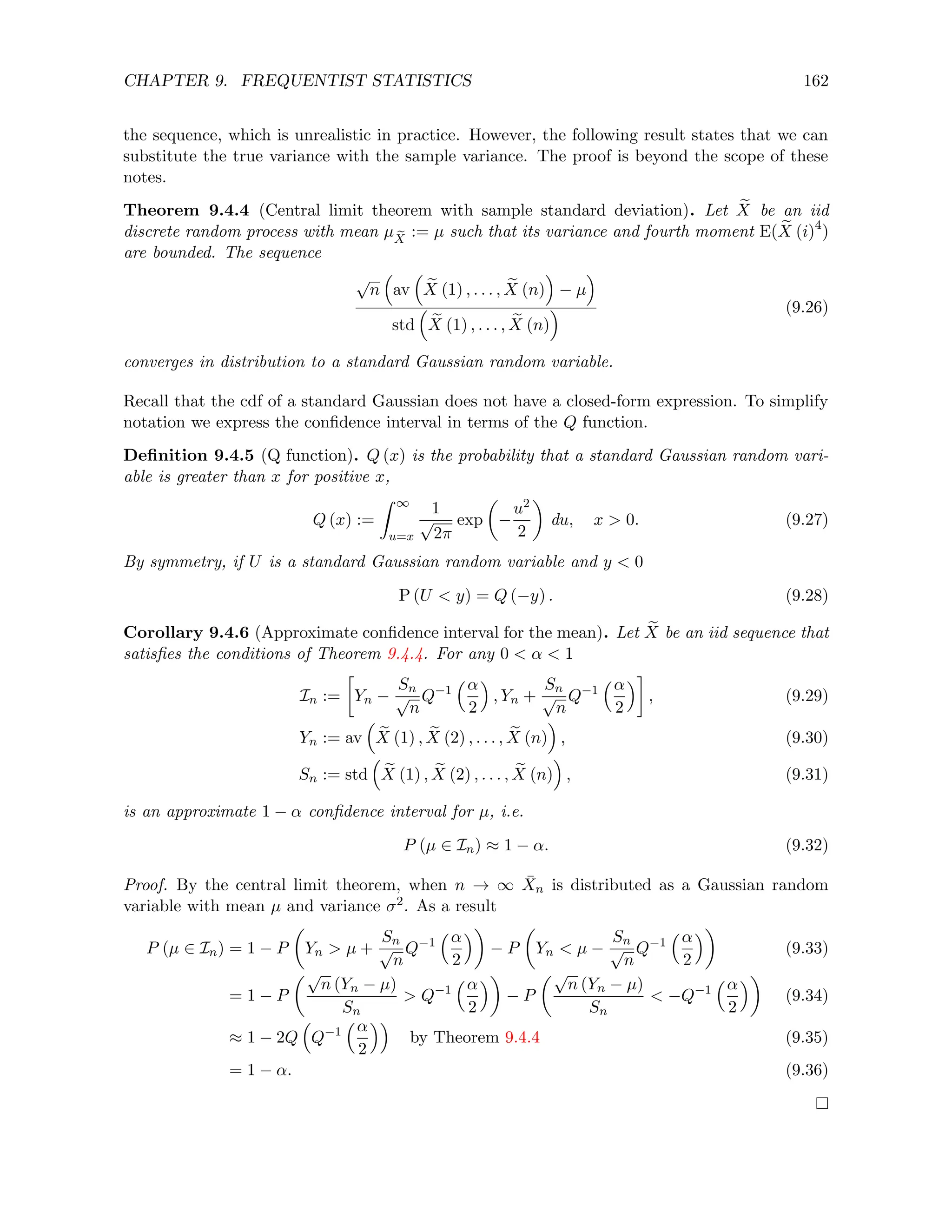CHAPTER 9. FREQUENTIST STATISTICS 162
the sequence, which is unrealistic in practice. However, the following result states that we can
substitute the true variance with the sample variance. The proof is beyond the scope of these
notes.
Theorem 9.4.4 (Central limit theorem with sample standard deviation). Let e
X be an iid
discrete random process with mean µ e
X
:= µ such that its variance and fourth moment E( e
X (i)4
)
are bounded. The sequence
√
n

av

e
X (1) , . . . , e
X (n)

− µ

std

e
X (1) , . . . , e
X (n)
 (9.26)
converges in distribution to a standard Gaussian random variable.
Recall that the cdf of a standard Gaussian does not have a closed-form expression. To simplify
notation we express the confidence interval in terms of the Q function.
Definition 9.4.5 (Q function). Q (x) is the probability that a standard Gaussian random vari-
able is greater than x for positive x,
Q (x) :=
Z ∞
u=x
1
√
2π
exp

−
u2
2

du, x  0. (9.27)
By symmetry, if U is a standard Gaussian random variable and y  0
P (U  y) = Q (−y) . (9.28)
Corollary 9.4.6 (Approximate confidence interval for the mean). Let e
X be an iid sequence that
satisfies the conditions of Theorem 9.4.4. For any 0  α  1
In :=

Yn −
Sn
√
n
Q−1
α
2

, Yn +
Sn
√
n
Q−1
α
2

, (9.29)
Yn := av

e
X (1) , e
X (2) , . . . , e
X (n)

, (9.30)
Sn := std

e
X (1) , e
X (2) , . . . , e
X (n)

, (9.31)
is an approximate 1 − α confidence interval for µ, i.e.
P (µ ∈ In) ≈ 1 − α. (9.32)
Proof. By the central limit theorem, when n → ∞ X̄n is distributed as a Gaussian random
variable with mean µ and variance σ2. As a result
P (µ ∈ In) = 1 − P

Yn  µ +
Sn
√
n
Q−1
α
2

− P

Yn  µ −
Sn
√
n
Q−1
α
2

(9.33)
= 1 − P
√
n (Yn − µ)
Sn
 Q−1
α
2

− P
√
n (Yn − µ)
Sn
 −Q−1
α
2

(9.34)
≈ 1 − 2Q

Q−1
α
2

by Theorem 9.4.4 (9.35)
= 1 − α. (9.36)
 