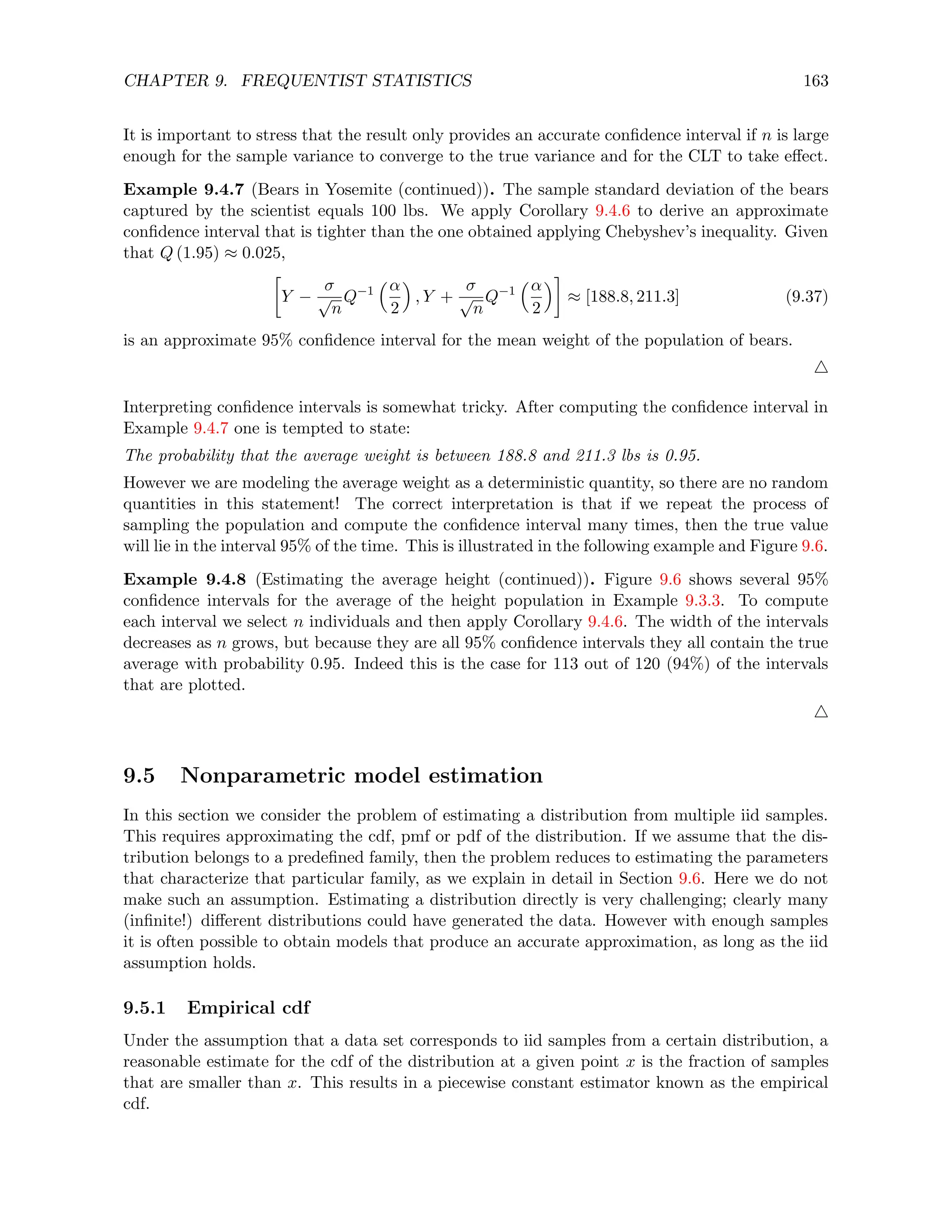 CHAPTER 9. FREQUENTIST STATISTICS 163
It is important to stress that the result only provides an accurate confidence interval if n is large
enough for the sample variance to converge to the true variance and for the CLT to take effect.
Example 9.4.7 (Bears in Yosemite (continued)). The sample standard deviation of the bears
captured by the scientist equals 100 lbs. We apply Corollary 9.4.6 to derive an approximate
confidence interval that is tighter than the one obtained applying Chebyshev’s inequality. Given
that Q (1.95) ≈ 0.025,

Y −
σ
√
n
Q−1
α
2

, Y +
σ
√
n
Q−1
α
2

≈ [188.8, 211.3] (9.37)
is an approximate 95% confidence interval for the mean weight of the population of bears.
4
Interpreting confidence intervals is somewhat tricky. After computing the confidence interval in
Example 9.4.7 one is tempted to state:
The probability that the average weight is between 188.8 and 211.3 lbs is 0.95.
However we are modeling the average weight as a deterministic quantity, so there are no random
quantities in this statement! The correct interpretation is that if we repeat the process of
sampling the population and compute the confidence interval many times, then the true value
will lie in the interval 95% of the time. This is illustrated in the following example and Figure 9.6.
Example 9.4.8 (Estimating the average height (continued)). Figure 9.6 shows several 95%
confidence intervals for the average of the height population in Example 9.3.3. To compute
each interval we select n individuals and then apply Corollary 9.4.6. The width of the intervals
decreases as n grows, but because they are all 95% confidence intervals they all contain the true
average with probability 0.95. Indeed this is the case for 113 out of 120 (94%) of the intervals
that are plotted.
4
9.5 Nonparametric model estimation
In this section we consider the problem of estimating a distribution from multiple iid samples.
This requires approximating the cdf, pmf or pdf of the distribution. If we assume that the dis-
tribution belongs to a predefined family, then the problem reduces to estimating the parameters
that characterize that particular family, as we explain in detail in Section 9.6. Here we do not
make such an assumption. Estimating a distribution directly is very challenging; clearly many
(infinite!) different distributions could have generated the data. However with enough samples
it is often possible to obtain models that produce an accurate approximation, as long as the iid
assumption holds.
9.5.1 Empirical cdf
Under the assumption that a data set corresponds to iid samples from a certain distribution, a
reasonable estimate for the cdf of the distribution at a given point x is the fraction of samples
that are smaller than x. This results in a piecewise constant estimator known as the empirical
cdf.
 