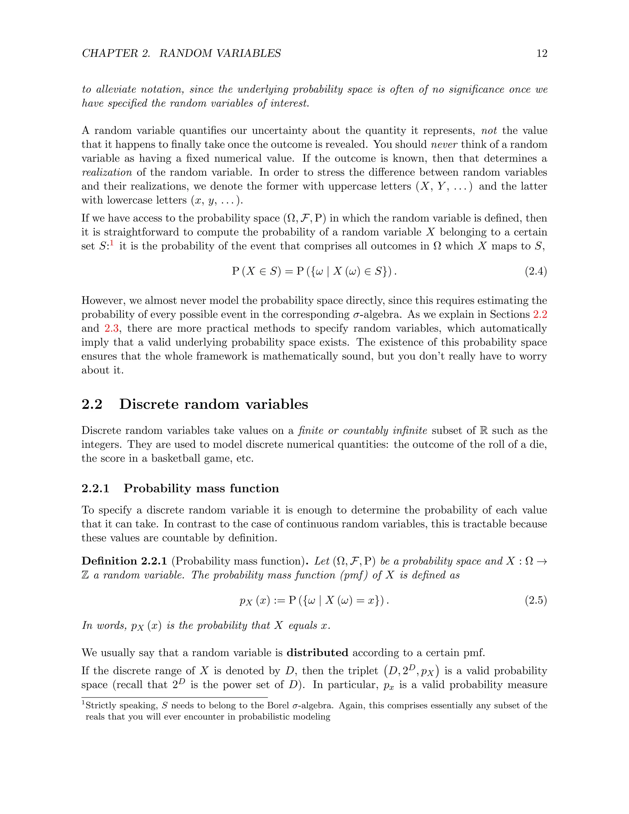 CHAPTER 2. RANDOM VARIABLES 12
to alleviate notation, since the underlying probability space is often of no significance once we
have specified the random variables of interest.
A random variable quantifies our uncertainty about the quantity it represents, not the value
that it happens to finally take once the outcome is revealed. You should never think of a random
variable as having a fixed numerical value. If the outcome is known, then that determines a
realization of the random variable. In order to stress the difference between random variables
and their realizations, we denote the former with uppercase letters (X, Y , . . . ) and the latter
with lowercase letters (x, y, . . . ).
If we have access to the probability space (Ω, F, P) in which the random variable is defined, then
it is straightforward to compute the probability of a random variable X belonging to a certain
set S:1 it is the probability of the event that comprises all outcomes in Ω which X maps to S,
P (X ∈ S) = P ({ω | X (ω) ∈ S}) . (2.4)
However, we almost never model the probability space directly, since this requires estimating the
probability of every possible event in the corresponding σ-algebra. As we explain in Sections 2.2
and 2.3, there are more practical methods to specify random variables, which automatically
imply that a valid underlying probability space exists. The existence of this probability space
ensures that the whole framework is mathematically sound, but you don’t really have to worry
about it.
2.2 Discrete random variables
Discrete random variables take values on a finite or countably infinite subset of R such as the
integers. They are used to model discrete numerical quantities: the outcome of the roll of a die,
the score in a basketball game, etc.
2.2.1 Probability mass function
To specify a discrete random variable it is enough to determine the probability of each value
that it can take. In contrast to the case of continuous random variables, this is tractable because
these values are countable by definition.
Definition 2.2.1 (Probability mass function). Let (Ω, F, P) be a probability space and X : Ω →
Z a random variable. The probability mass function (pmf) of X is defined as
pX (x) := P ({ω | X (ω) = x}) . (2.5)
In words, pX (x) is the probability that X equals x.
We usually say that a random variable is distributed according to a certain pmf.
If the discrete range of X is denoted by D, then the triplet D, 2D, pX

is a valid probability
space (recall that 2D is the power set of D). In particular, px is a valid probability measure
1
Strictly speaking, S needs to belong to the Borel σ-algebra. Again, this comprises essentially any subset of the
reals that you will ever encounter in probabilistic modeling
 
