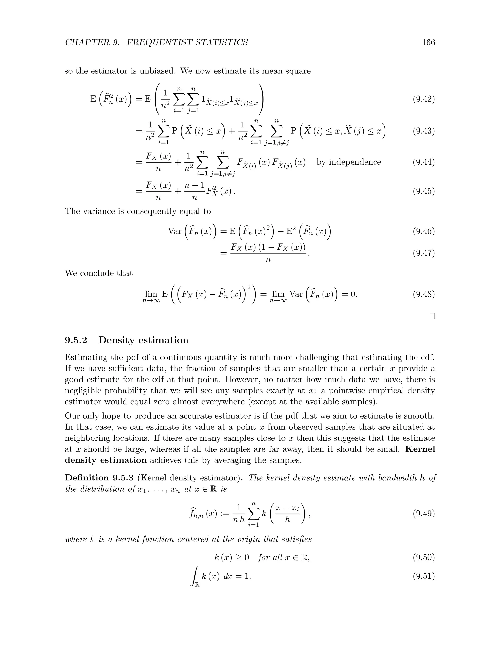 CHAPTER 9. FREQUENTIST STATISTICS 166
so the estimator is unbiased. We now estimate its mean square
E

b
F2
n (x)

= E

 1
n2
n
X
i=1
n
X
j=1
1 e
X(i)≤x
1 e
X(j)≤x

 (9.42)
=
1
n2
n
X
i=1
P

e
X (i) ≤ x

+
1
n2
n
X
i=1
n
X
j=1,i6=j
P

e
X (i) ≤ x, e
X (j) ≤ x

(9.43)
=
FX (x)
n
+
1
n2
n
X
i=1
n
X
j=1,i6=j
F e
X(i)
(x) F e
X(j)
(x) by independence (9.44)
=
FX (x)
n
+
n − 1
n
F2
X (x) . (9.45)
The variance is consequently equal to
Var

b
Fn (x)

= E

b
Fn (x)2

− E2

b
Fn (x)

(9.46)
=
FX (x) (1 − FX (x))
n
. (9.47)
We conclude that
lim
n→∞
E

FX (x) − b
Fn (x)
2

= lim
n→∞
Var

b
Fn (x)

= 0. (9.48)
9.5.2 Density estimation
Estimating the pdf of a continuous quantity is much more challenging that estimating the cdf.
If we have sufficient data, the fraction of samples that are smaller than a certain x provide a
good estimate for the cdf at that point. However, no matter how much data we have, there is
negligible probability that we will see any samples exactly at x: a pointwise empirical density
estimator would equal zero almost everywhere (except at the available samples).
Our only hope to produce an accurate estimator is if the pdf that we aim to estimate is smooth.
In that case, we can estimate its value at a point x from observed samples that are situated at
neighboring locations. If there are many samples close to x then this suggests that the estimate
at x should be large, whereas if all the samples are far away, then it should be small. Kernel
density estimation achieves this by averaging the samples.
Definition 9.5.3 (Kernel density estimator). The kernel density estimate with bandwidth h of
the distribution of x1, . . . , xn at x ∈ R is
b
fh,n (x) :=
1
n h
n
X
i=1
k

x − xi
h

, (9.49)
where k is a kernel function centered at the origin that satisfies
k (x) ≥ 0 for all x ∈ R, (9.50)
Z
R
k (x) dx = 1. (9.51)
 