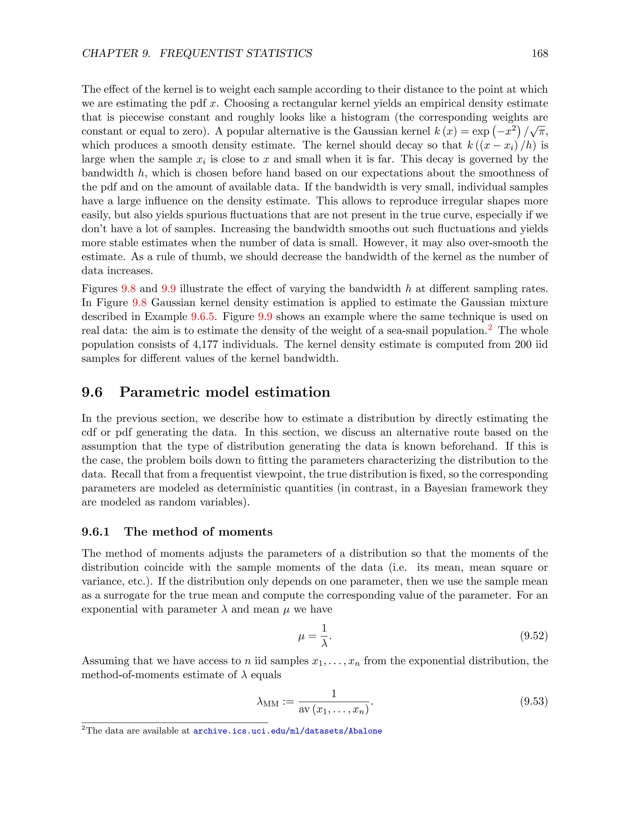 CHAPTER 9. FREQUENTIST STATISTICS 168
The effect of the kernel is to weight each sample according to their distance to the point at which
we are estimating the pdf x. Choosing a rectangular kernel yields an empirical density estimate
that is piecewise constant and roughly looks like a histogram (the corresponding weights are
constant or equal to zero). A popular alternative is the Gaussian kernel k (x) = exp −x2

/
√
π,
which produces a smooth density estimate. The kernel should decay so that k ((x − xi) /h) is
large when the sample xi is close to x and small when it is far. This decay is governed by the
bandwidth h, which is chosen before hand based on our expectations about the smoothness of
the pdf and on the amount of available data. If the bandwidth is very small, individual samples
have a large influence on the density estimate. This allows to reproduce irregular shapes more
easily, but also yields spurious fluctuations that are not present in the true curve, especially if we
don’t have a lot of samples. Increasing the bandwidth smooths out such fluctuations and yields
more stable estimates when the number of data is small. However, it may also over-smooth the
estimate. As a rule of thumb, we should decrease the bandwidth of the kernel as the number of
data increases.
Figures 9.8 and 9.9 illustrate the effect of varying the bandwidth h at different sampling rates.
In Figure 9.8 Gaussian kernel density estimation is applied to estimate the Gaussian mixture
described in Example 9.6.5. Figure 9.9 shows an example where the same technique is used on
real data: the aim is to estimate the density of the weight of a sea-snail population.2 The whole
population consists of 4,177 individuals. The kernel density estimate is computed from 200 iid
samples for different values of the kernel bandwidth.
9.6 Parametric model estimation
In the previous section, we describe how to estimate a distribution by directly estimating the
cdf or pdf generating the data. In this section, we discuss an alternative route based on the
assumption that the type of distribution generating the data is known beforehand. If this is
the case, the problem boils down to fitting the parameters characterizing the distribution to the
data. Recall that from a frequentist viewpoint, the true distribution is fixed, so the corresponding
parameters are modeled as deterministic quantities (in contrast, in a Bayesian framework they
are modeled as random variables).
9.6.1 The method of moments
The method of moments adjusts the parameters of a distribution so that the moments of the
distribution coincide with the sample moments of the data (i.e. its mean, mean square or
variance, etc.). If the distribution only depends on one parameter, then we use the sample mean
as a surrogate for the true mean and compute the corresponding value of the parameter. For an
exponential with parameter λ and mean µ we have
µ =
1
λ
. (9.52)
Assuming that we have access to n iid samples x1, . . . , xn from the exponential distribution, the
method-of-moments estimate of λ equals
λMM :=
1
av (x1, . . . , xn)
. (9.53)
2
The data are available at archive.ics.uci.edu/ml/datasets/Abalone
 