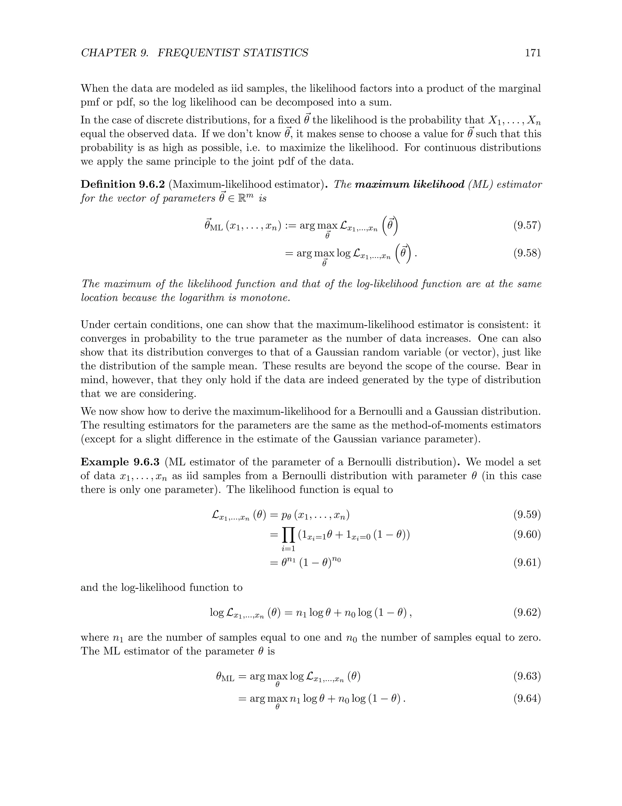 CHAPTER 9. FREQUENTIST STATISTICS 171
When the data are modeled as iid samples, the likelihood factors into a product of the marginal
pmf or pdf, so the log likelihood can be decomposed into a sum.
In the case of discrete distributions, for a fixed ~
θ the likelihood is the probability that X1, . . . , Xn
equal the observed data. If we don’t know ~
θ, it makes sense to choose a value for ~
θ such that this
probability is as high as possible, i.e. to maximize the likelihood. For continuous distributions
we apply the same principle to the joint pdf of the data.
Definition 9.6.2 (Maximum-likelihood estimator). The maximum likelihood (ML) estimator
for the vector of parameters ~
θ ∈ Rm is
~
θML (x1, . . . , xn) := arg max
~
θ
Lx1,...,xn

~
θ

(9.57)
= arg max
~
θ
log Lx1,...,xn

~
θ

. (9.58)
The maximum of the likelihood function and that of the log-likelihood function are at the same
location because the logarithm is monotone.
Under certain conditions, one can show that the maximum-likelihood estimator is consistent: it
converges in probability to the true parameter as the number of data increases. One can also
show that its distribution converges to that of a Gaussian random variable (or vector), just like
the distribution of the sample mean. These results are beyond the scope of the course. Bear in
mind, however, that they only hold if the data are indeed generated by the type of distribution
that we are considering.
We now show how to derive the maximum-likelihood for a Bernoulli and a Gaussian distribution.
The resulting estimators for the parameters are the same as the method-of-moments estimators
(except for a slight difference in the estimate of the Gaussian variance parameter).
Example 9.6.3 (ML estimator of the parameter of a Bernoulli distribution). We model a set
of data x1, . . . , xn as iid samples from a Bernoulli distribution with parameter θ (in this case
there is only one parameter). The likelihood function is equal to
Lx1,...,xn (θ) = pθ (x1, . . . , xn) (9.59)
=
Y
i=1
(1xi=1θ + 1xi=0 (1 − θ)) (9.60)
= θn1
(1 − θ)n0
(9.61)
and the log-likelihood function to
log Lx1,...,xn (θ) = n1 log θ + n0 log (1 − θ) , (9.62)
where n1 are the number of samples equal to one and n0 the number of samples equal to zero.
The ML estimator of the parameter θ is
θML = arg max
θ
log Lx1,...,xn (θ) (9.63)
= arg max
θ
n1 log θ + n0 log (1 − θ) . (9.64)
 