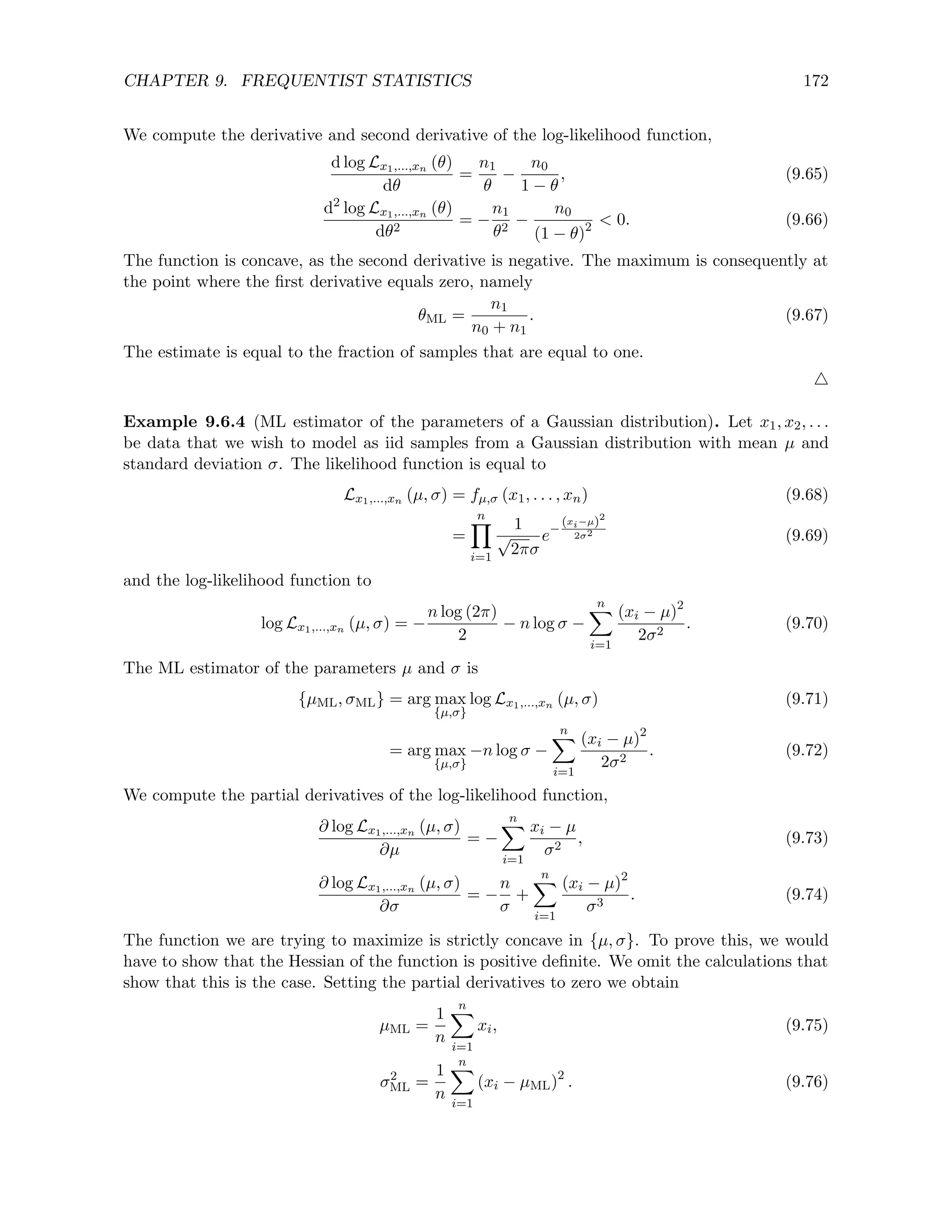 CHAPTER 9. FREQUENTIST STATISTICS 172
We compute the derivative and second derivative of the log-likelihood function,
d log Lx1,...,xn (θ)
dθ
=
n1
θ
−
n0
1 − θ
, (9.65)
d2
log Lx1,...,xn (θ)
dθ2
= −
n1
θ2
−
n0
(1 − θ)2  0. (9.66)
The function is concave, as the second derivative is negative. The maximum is consequently at
the point where the first derivative equals zero, namely
θML =
n1
n0 + n1
. (9.67)
The estimate is equal to the fraction of samples that are equal to one.
4
Example 9.6.4 (ML estimator of the parameters of a Gaussian distribution). Let x1, x2, . . .
be data that we wish to model as iid samples from a Gaussian distribution with mean µ and
standard deviation σ. The likelihood function is equal to
Lx1,...,xn (µ, σ) = fµ,σ (x1, . . . , xn) (9.68)
=
n
Y
i=1
1
√
2πσ
e−
(xi−µ)2
2σ2 (9.69)
and the log-likelihood function to
log Lx1,...,xn (µ, σ) = −
n log (2π)
2
− n log σ −
n
X
i=1
(xi − µ)2
2σ2
. (9.70)
The ML estimator of the parameters µ and σ is
{µML, σML} = arg max
{µ,σ}
log Lx1,...,xn (µ, σ) (9.71)
= arg max
{µ,σ}
−n log σ −
n
X
i=1
(xi − µ)2
2σ2
. (9.72)
We compute the partial derivatives of the log-likelihood function,
∂ log Lx1,...,xn (µ, σ)
∂µ
= −
n
X
i=1
xi − µ
σ2
, (9.73)
∂ log Lx1,...,xn (µ, σ)
∂σ
= −
n
σ
+
n
X
i=1
(xi − µ)2
σ3
. (9.74)
The function we are trying to maximize is strictly concave in {µ, σ}. To prove this, we would
have to show that the Hessian of the function is positive definite. We omit the calculations that
show that this is the case. Setting the partial derivatives to zero we obtain
µML =
1
n
n
X
i=1
xi, (9.75)
σ2
ML =
1
n
n
X
i=1
(xi − µML)2
. (9.76)
 