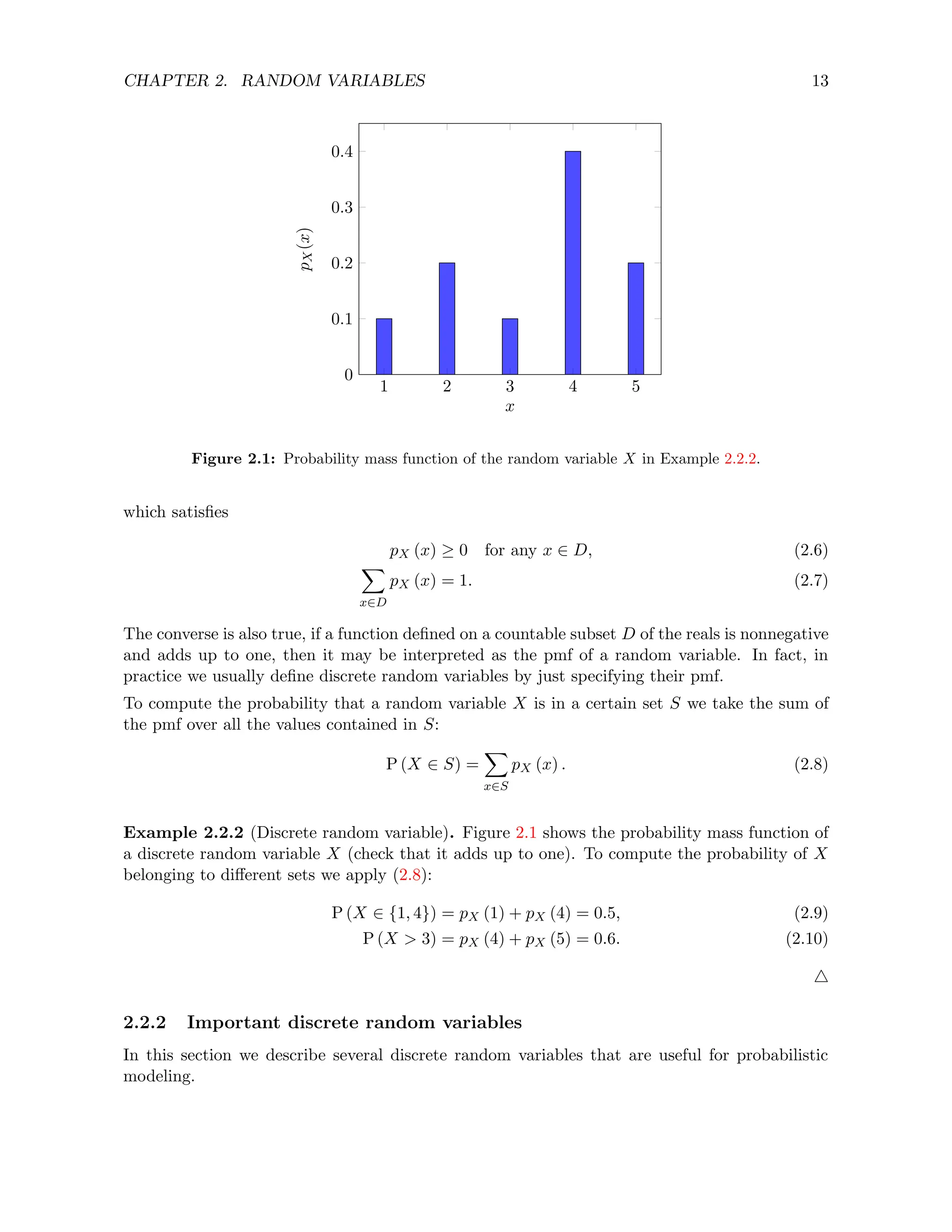 CHAPTER 2. RANDOM VARIABLES 13
1 2 3 4 5
0
0.1
0.2
0.3
0.4
x
p
X
(x)
Figure 2.1: Probability mass function of the random variable X in Example 2.2.2.
which satisfies
pX (x) ≥ 0 for any x ∈ D, (2.6)
X
x∈D
pX (x) = 1. (2.7)
The converse is also true, if a function defined on a countable subset D of the reals is nonnegative
and adds up to one, then it may be interpreted as the pmf of a random variable. In fact, in
practice we usually define discrete random variables by just specifying their pmf.
To compute the probability that a random variable X is in a certain set S we take the sum of
the pmf over all the values contained in S:
P (X ∈ S) =
X
x∈S
pX (x) . (2.8)
Example 2.2.2 (Discrete random variable). Figure 2.1 shows the probability mass function of
a discrete random variable X (check that it adds up to one). To compute the probability of X
belonging to different sets we apply (2.8):
P (X ∈ {1, 4}) = pX (1) + pX (4) = 0.5, (2.9)
P (X  3) = pX (4) + pX (5) = 0.6. (2.10)
4
2.2.2 Important discrete random variables
In this section we describe several discrete random variables that are useful for probabilistic
modeling.
 