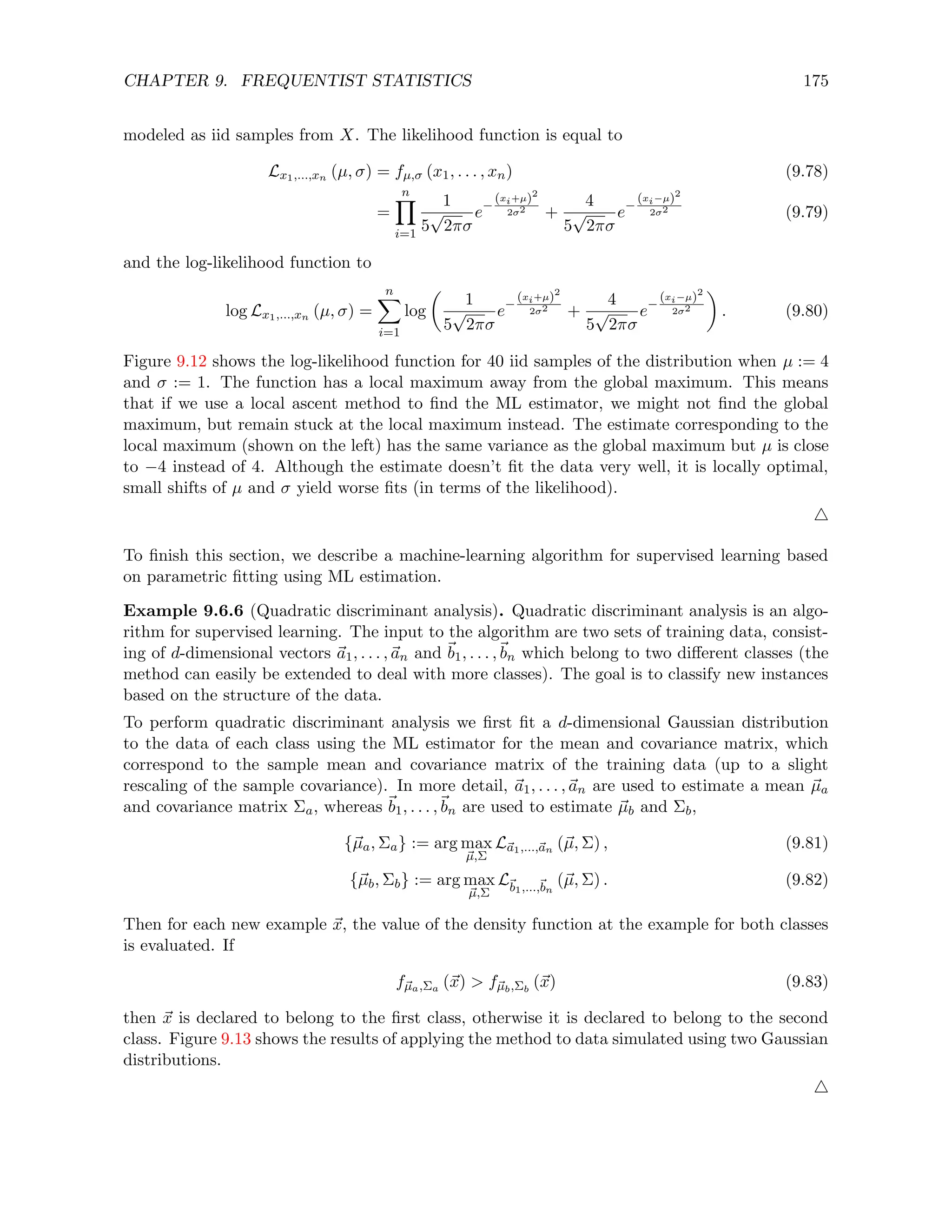 CHAPTER 9. FREQUENTIST STATISTICS 175
modeled as iid samples from X. The likelihood function is equal to
Lx1,...,xn (µ, σ) = fµ,σ (x1, . . . , xn) (9.78)
=
n
Y
i=1
1
5
√
2πσ
e−
(xi+µ)2
2σ2 +
4
5
√
2πσ
e−
(xi−µ)2
2σ2 (9.79)
and the log-likelihood function to
log Lx1,...,xn (µ, σ) =
n
X
i=1
log

1
5
√
2πσ
e−
(xi+µ)2
2σ2 +
4
5
√
2πσ
e−
(xi−µ)2
2σ2

. (9.80)
Figure 9.12 shows the log-likelihood function for 40 iid samples of the distribution when µ := 4
and σ := 1. The function has a local maximum away from the global maximum. This means
that if we use a local ascent method to find the ML estimator, we might not find the global
maximum, but remain stuck at the local maximum instead. The estimate corresponding to the
local maximum (shown on the left) has the same variance as the global maximum but µ is close
to −4 instead of 4. Although the estimate doesn’t fit the data very well, it is locally optimal,
small shifts of µ and σ yield worse fits (in terms of the likelihood).
4
To finish this section, we describe a machine-learning algorithm for supervised learning based
on parametric fitting using ML estimation.
Example 9.6.6 (Quadratic discriminant analysis). Quadratic discriminant analysis is an algo-
rithm for supervised learning. The input to the algorithm are two sets of training data, consist-
ing of d-dimensional vectors ~
a1, . . . ,~
an and ~
b1, . . . ,~
bn which belong to two different classes (the
method can easily be extended to deal with more classes). The goal is to classify new instances
based on the structure of the data.
To perform quadratic discriminant analysis we first fit a d-dimensional Gaussian distribution
to the data of each class using the ML estimator for the mean and covariance matrix, which
correspond to the sample mean and covariance matrix of the training data (up to a slight
rescaling of the sample covariance). In more detail, ~
a1, . . . ,~
an are used to estimate a mean ~
µa
and covariance matrix Σa, whereas ~
b1, . . . ,~
bn are used to estimate ~
µb and Σb,
{~
µa, Σa} := arg max
~
µ,Σ
L~
a1,...,~
an (~
µ, Σ) , (9.81)
{~
µb, Σb} := arg max
~
µ,Σ
L~
b1,...,~
bn
(~
µ, Σ) . (9.82)
Then for each new example ~
x, the value of the density function at the example for both classes
is evaluated. If
f~
µa,Σa (~
x)  f~
µb,Σb
(~
x) (9.83)
then ~
x is declared to belong to the first class, otherwise it is declared to belong to the second
class. Figure 9.13 shows the results of applying the method to data simulated using two Gaussian
distributions.
4
 