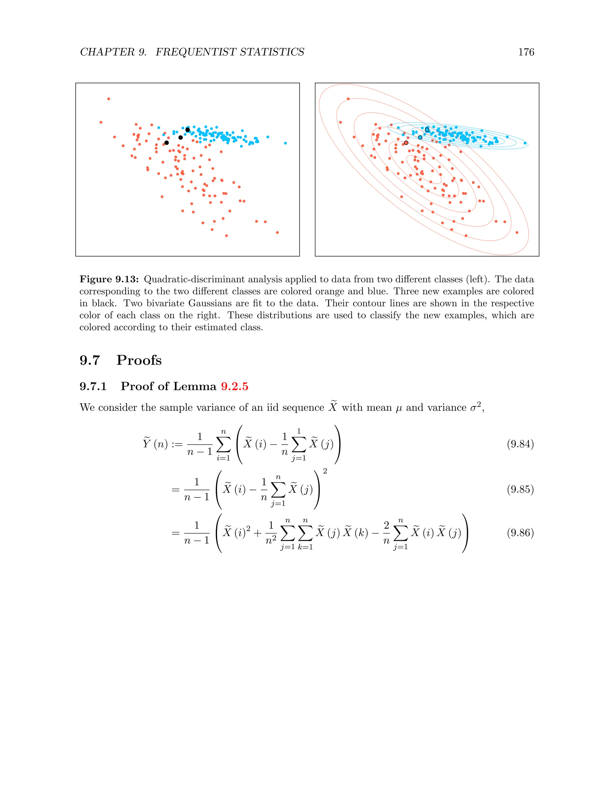 CHAPTER 9. FREQUENTIST STATISTICS 176
Figure 9.13: Quadratic-discriminant analysis applied to data from two different classes (left). The data
corresponding to the two different classes are colored orange and blue. Three new examples are colored
in black. Two bivariate Gaussians are fit to the data. Their contour lines are shown in the respective
color of each class on the right. These distributions are used to classify the new examples, which are
colored according to their estimated class.
9.7 Proofs
9.7.1 Proof of Lemma 9.2.5
We consider the sample variance of an iid sequence e
X with mean µ and variance σ2,
e
Y (n) :=
1
n − 1
n
X
i=1

 e
X (i) −
1
n
1
X
j=1
e
X (j)

 (9.84)
=
1
n − 1

 e
X (i) −
1
n
n
X
j=1
e
X (j)


2
(9.85)
=
1
n − 1

 e
X (i)2
+
1
n2
n
X
j=1
n
X
k=1
e
X (j) e
X (k) −
2
n
n
X
j=1
e
X (i) e
X (j)

 (9.86)
 