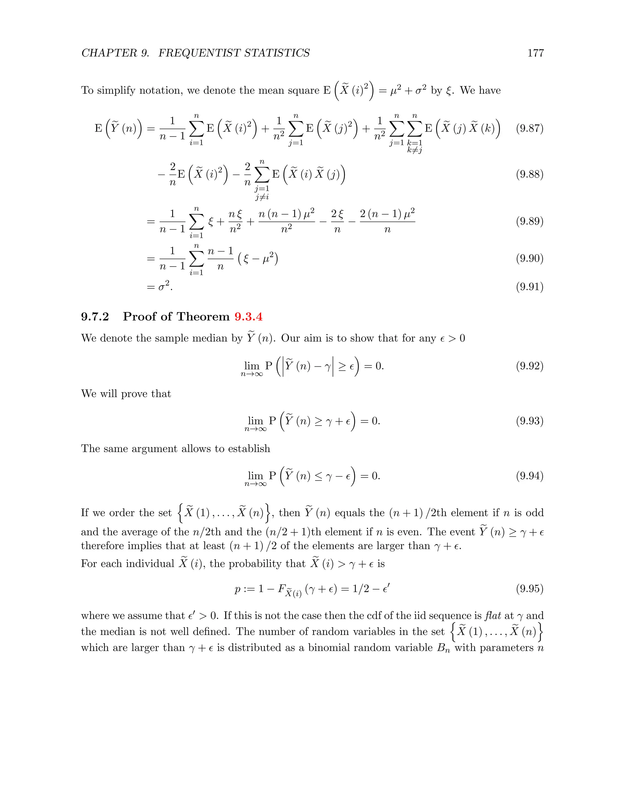 CHAPTER 9. FREQUENTIST STATISTICS 177
To simplify notation, we denote the mean square E

e
X (i)2

= µ2 + σ2 by ξ. We have
E

e
Y (n)

=
1
n − 1
n
X
i=1
E

e
X (i)2

+
1
n2
n
X
j=1
E

e
X (j)2

+
1
n2
n
X
j=1
n
X
k=1
k6=j
E

e
X (j) e
X (k)

(9.87)
−
2
n
E

e
X (i)2

−
2
n
n
X
j=1
j6=i
E

e
X (i) e
X (j)

(9.88)
=
1
n − 1
n
X
i=1
ξ +
n ξ
n2
+
n (n − 1) µ2
n2
−
2 ξ
n
−
2 (n − 1) µ2
n
(9.89)
=
1
n − 1
n
X
i=1
n − 1
n
ξ − µ2

(9.90)
= σ2
. (9.91)
9.7.2 Proof of Theorem 9.3.4
We denote the sample median by e
Y (n). Our aim is to show that for any   0
lim
n→∞
P

e
Y (n) − γ ≥ 

= 0. (9.92)
We will prove that
lim
n→∞
P

e
Y (n) ≥ γ + 

= 0. (9.93)
The same argument allows to establish
lim
n→∞
P

e
Y (n) ≤ γ − 

= 0. (9.94)
If we order the set
n
e
X (1) , . . . , e
X (n)
o
, then e
Y (n) equals the (n + 1) /2th element if n is odd
and the average of the n/2th and the (n/2 + 1)th element if n is even. The event e
Y (n) ≥ γ + 
therefore implies that at least (n + 1) /2 of the elements are larger than γ + .
For each individual e
X (i), the probability that e
X (i)  γ +  is
p := 1 − F e
X(i)
(γ + ) = 1/2 − 0
(9.95)
where we assume that 0  0. If this is not the case then the cdf of the iid sequence is flat at γ and
the median is not well defined. The number of random variables in the set
n
e
X (1) , . . . , e
X (n)
o
which are larger than γ +  is distributed as a binomial random variable Bn with parameters n
 