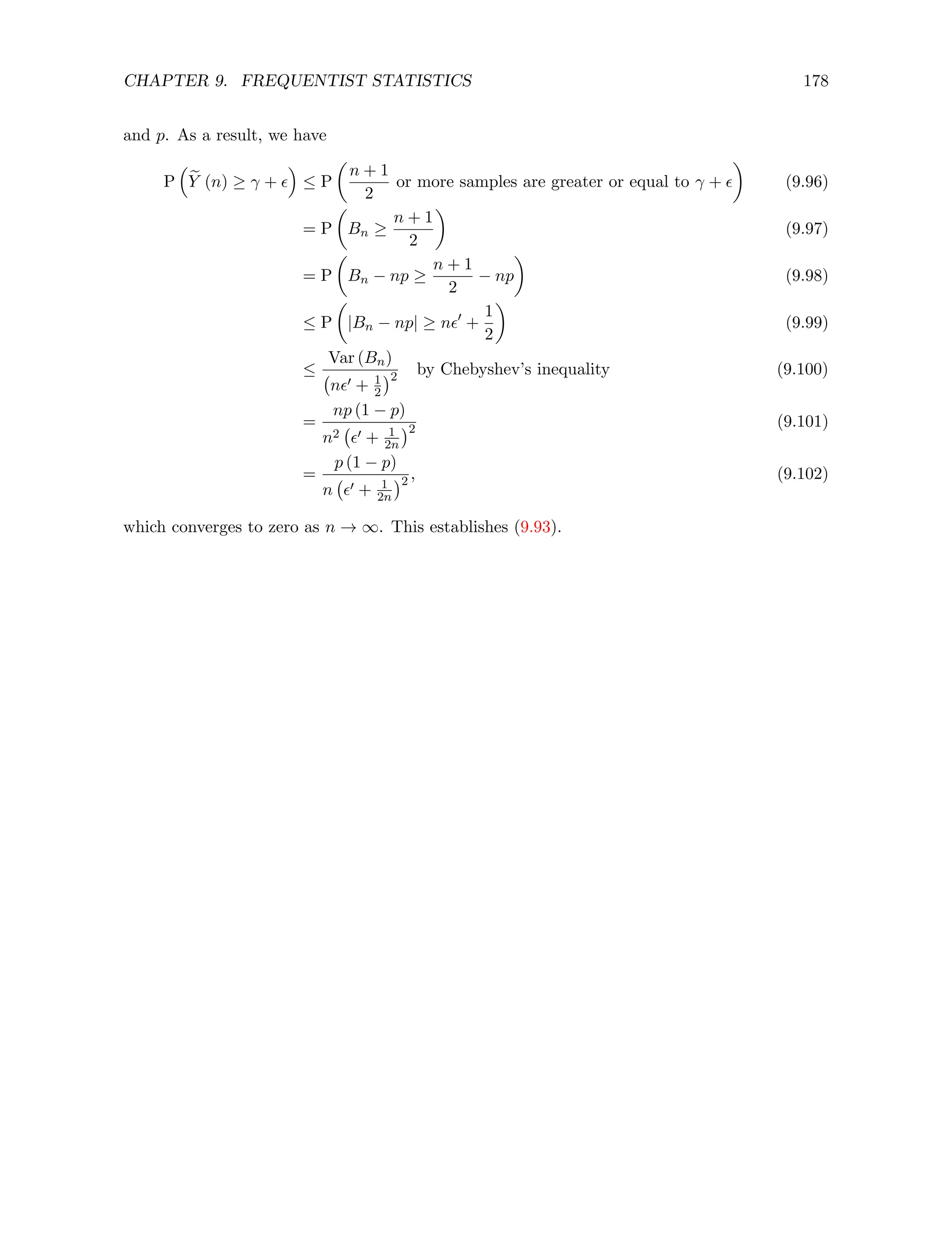 CHAPTER 9. FREQUENTIST STATISTICS 178
and p. As a result, we have
P

e
Y (n) ≥ γ + 

≤ P

n + 1
2
or more samples are greater or equal to γ + 

(9.96)
= P

Bn ≥
n + 1
2

(9.97)
= P

Bn − np ≥
n + 1
2
− np

(9.98)
≤ P

|Bn − np| ≥ n0
+
1
2

(9.99)
≤
Var (Bn)
n0 + 1
2
2 by Chebyshev’s inequality (9.100)
=
np (1 − p)
n2 0 + 1
2n
2 (9.101)
=
p (1 − p)
n 0 + 1
2n
2 , (9.102)
which converges to zero as n → ∞. This establishes (9.93).
 