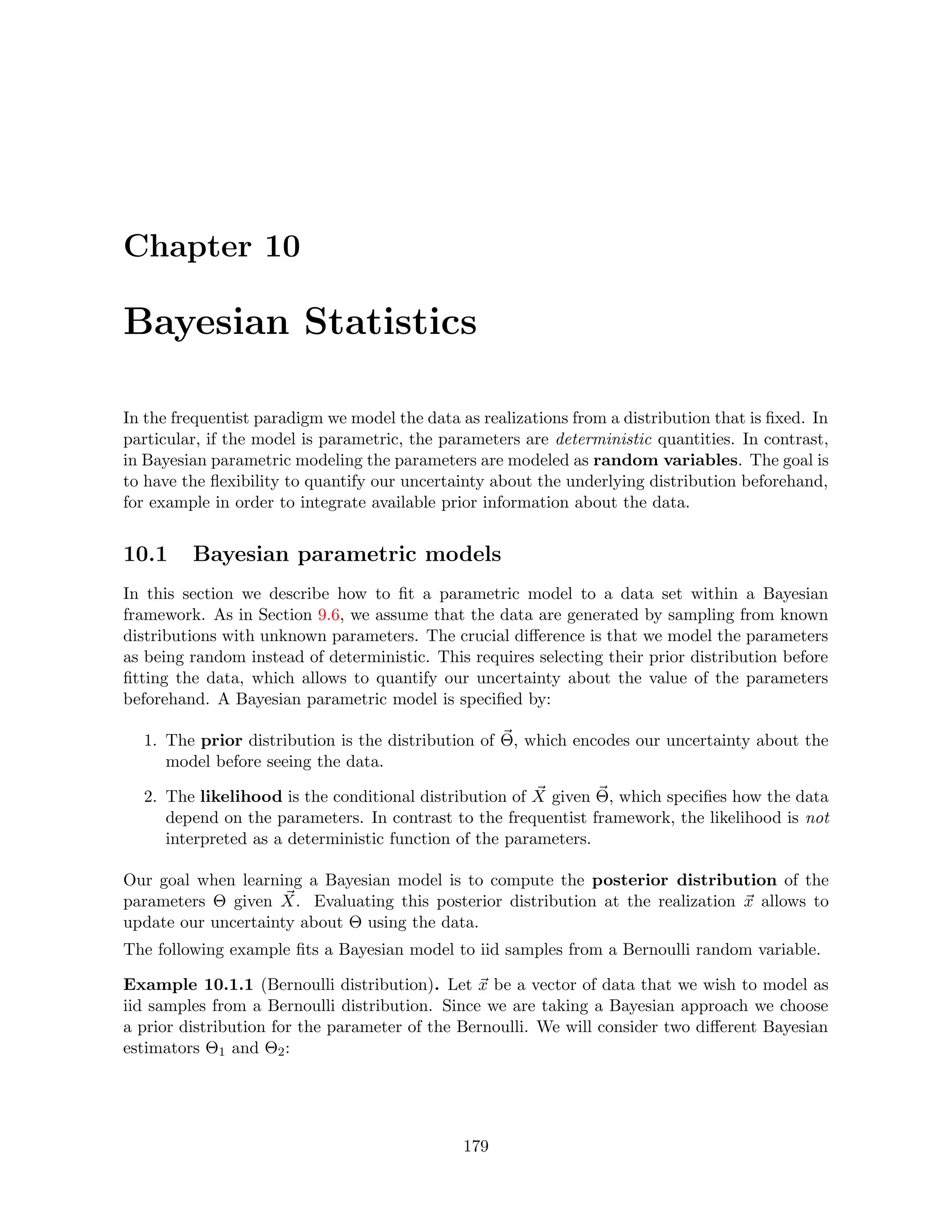 Chapter 10
Bayesian Statistics
In the frequentist paradigm we model the data as realizations from a distribution that is fixed. In
particular, if the model is parametric, the parameters are deterministic quantities. In contrast,
in Bayesian parametric modeling the parameters are modeled as random variables. The goal is
to have the flexibility to quantify our uncertainty about the underlying distribution beforehand,
for example in order to integrate available prior information about the data.
10.1 Bayesian parametric models
In this section we describe how to fit a parametric model to a data set within a Bayesian
framework. As in Section 9.6, we assume that the data are generated by sampling from known
distributions with unknown parameters. The crucial difference is that we model the parameters
as being random instead of deterministic. This requires selecting their prior distribution before
fitting the data, which allows to quantify our uncertainty about the value of the parameters
beforehand. A Bayesian parametric model is specified by:
1. The prior distribution is the distribution of ~
Θ, which encodes our uncertainty about the
model before seeing the data.
2. The likelihood is the conditional distribution of ~
X given ~
Θ, which specifies how the data
depend on the parameters. In contrast to the frequentist framework, the likelihood is not
interpreted as a deterministic function of the parameters.
Our goal when learning a Bayesian model is to compute the posterior distribution of the
parameters Θ given ~
X. Evaluating this posterior distribution at the realization ~
x allows to
update our uncertainty about Θ using the data.
The following example fits a Bayesian model to iid samples from a Bernoulli random variable.
Example 10.1.1 (Bernoulli distribution). Let ~
x be a vector of data that we wish to model as
iid samples from a Bernoulli distribution. Since we are taking a Bayesian approach we choose
a prior distribution for the parameter of the Bernoulli. We will consider two different Bayesian
estimators Θ1 and Θ2:
179
 