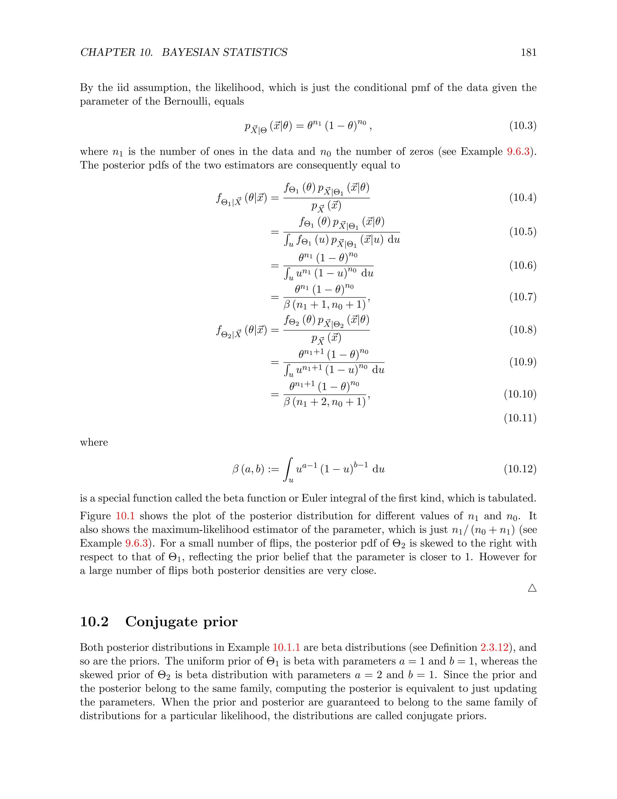 CHAPTER 10. BAYESIAN STATISTICS 181
By the iid assumption, the likelihood, which is just the conditional pmf of the data given the
parameter of the Bernoulli, equals
p ~
X|Θ (~
x|θ) = θn1
(1 − θ)n0
, (10.3)
where n1 is the number of ones in the data and n0 the number of zeros (see Example 9.6.3).
The posterior pdfs of the two estimators are consequently equal to
fΘ1| ~
X (θ|~
x) =
fΘ1 (θ) p ~
X|Θ1
(~
x|θ)
p ~
X (~
x)
(10.4)
=
fΘ1 (θ) p ~
X|Θ1
(~
x|θ)
R
u fΘ1 (u) p ~
X|Θ1
(~
x|u) du
(10.5)
=
θn1 (1 − θ)n0
R
u un1 (1 − u)n0
du
(10.6)
=
θn1 (1 − θ)n0
β (n1 + 1, n0 + 1)
, (10.7)
fΘ2| ~
X (θ|~
x) =
fΘ2 (θ) p ~
X|Θ2
(~
x|θ)
p ~
X (~
x)
(10.8)
=
θn1+1 (1 − θ)n0
R
u un1+1 (1 − u)n0
du
(10.9)
=
θn1+1 (1 − θ)n0
β (n1 + 2, n0 + 1)
, (10.10)
(10.11)
where
β (a, b) :=
Z
u
ua−1
(1 − u)b−1
du (10.12)
is a special function called the beta function or Euler integral of the first kind, which is tabulated.
Figure 10.1 shows the plot of the posterior distribution for different values of n1 and n0. It
also shows the maximum-likelihood estimator of the parameter, which is just n1/ (n0 + n1) (see
Example 9.6.3). For a small number of flips, the posterior pdf of Θ2 is skewed to the right with
respect to that of Θ1, reflecting the prior belief that the parameter is closer to 1. However for
a large number of flips both posterior densities are very close.
4
10.2 Conjugate prior
Both posterior distributions in Example 10.1.1 are beta distributions (see Definition 2.3.12), and
so are the priors. The uniform prior of Θ1 is beta with parameters a = 1 and b = 1, whereas the
skewed prior of Θ2 is beta distribution with parameters a = 2 and b = 1. Since the prior and
the posterior belong to the same family, computing the posterior is equivalent to just updating
the parameters. When the prior and posterior are guaranteed to belong to the same family of
distributions for a particular likelihood, the distributions are called conjugate priors.
 