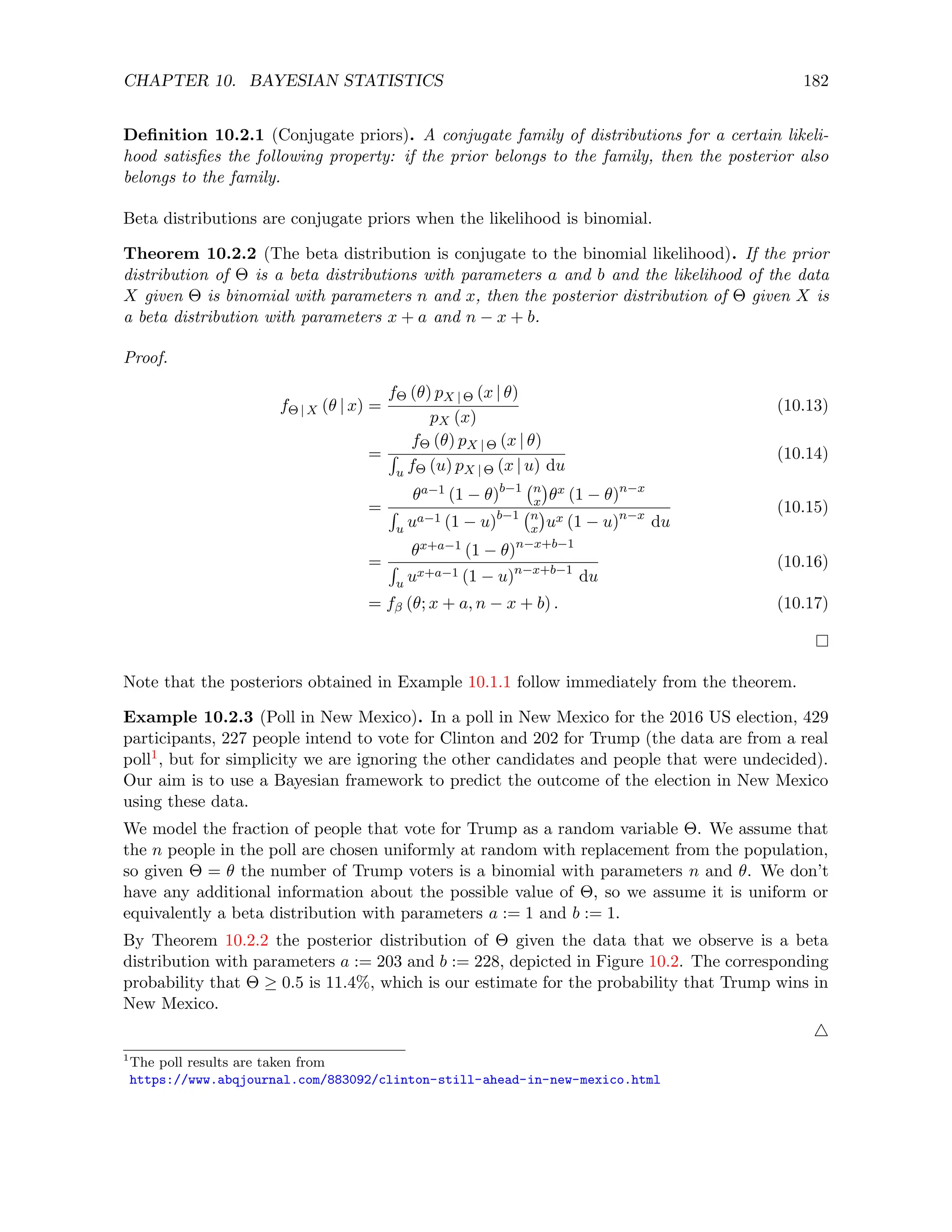 CHAPTER 10. BAYESIAN STATISTICS 182
Definition 10.2.1 (Conjugate priors). A conjugate family of distributions for a certain likeli-
hood satisfies the following property: if the prior belongs to the family, then the posterior also
belongs to the family.
Beta distributions are conjugate priors when the likelihood is binomial.
Theorem 10.2.2 (The beta distribution is conjugate to the binomial likelihood). If the prior
distribution of Θ is a beta distributions with parameters a and b and the likelihood of the data
X given Θ is binomial with parameters n and x, then the posterior distribution of Θ given X is
a beta distribution with parameters x + a and n − x + b.
Proof.
fΘ | X (θ | x) =
fΘ (θ) pX | Θ (x | θ)
pX (x)
(10.13)
=
fΘ (θ) pX | Θ (x | θ)
R
u fΘ (u) pX | Θ (x | u) du
(10.14)
=
θa−1 (1 − θ)b−1 n
x

θx (1 − θ)n−x
R
u ua−1 (1 − u)b−1 n
x

ux (1 − u)n−x
du
(10.15)
=
θx+a−1 (1 − θ)n−x+b−1
R
u ux+a−1 (1 − u)n−x+b−1
du
(10.16)
= fβ (θ; x + a, n − x + b) . (10.17)
Note that the posteriors obtained in Example 10.1.1 follow immediately from the theorem.
Example 10.2.3 (Poll in New Mexico). In a poll in New Mexico for the 2016 US election, 429
participants, 227 people intend to vote for Clinton and 202 for Trump (the data are from a real
poll1, but for simplicity we are ignoring the other candidates and people that were undecided).
Our aim is to use a Bayesian framework to predict the outcome of the election in New Mexico
using these data.
We model the fraction of people that vote for Trump as a random variable Θ. We assume that
the n people in the poll are chosen uniformly at random with replacement from the population,
so given Θ = θ the number of Trump voters is a binomial with parameters n and θ. We don’t
have any additional information about the possible value of Θ, so we assume it is uniform or
equivalently a beta distribution with parameters a := 1 and b := 1.
By Theorem 10.2.2 the posterior distribution of Θ given the data that we observe is a beta
distribution with parameters a := 203 and b := 228, depicted in Figure 10.2. The corresponding
probability that Θ ≥ 0.5 is 11.4%, which is our estimate for the probability that Trump wins in
New Mexico.
4
1
The poll results are taken from
https://www.abqjournal.com/883092/clinton-still-ahead-in-new-mexico.html
 