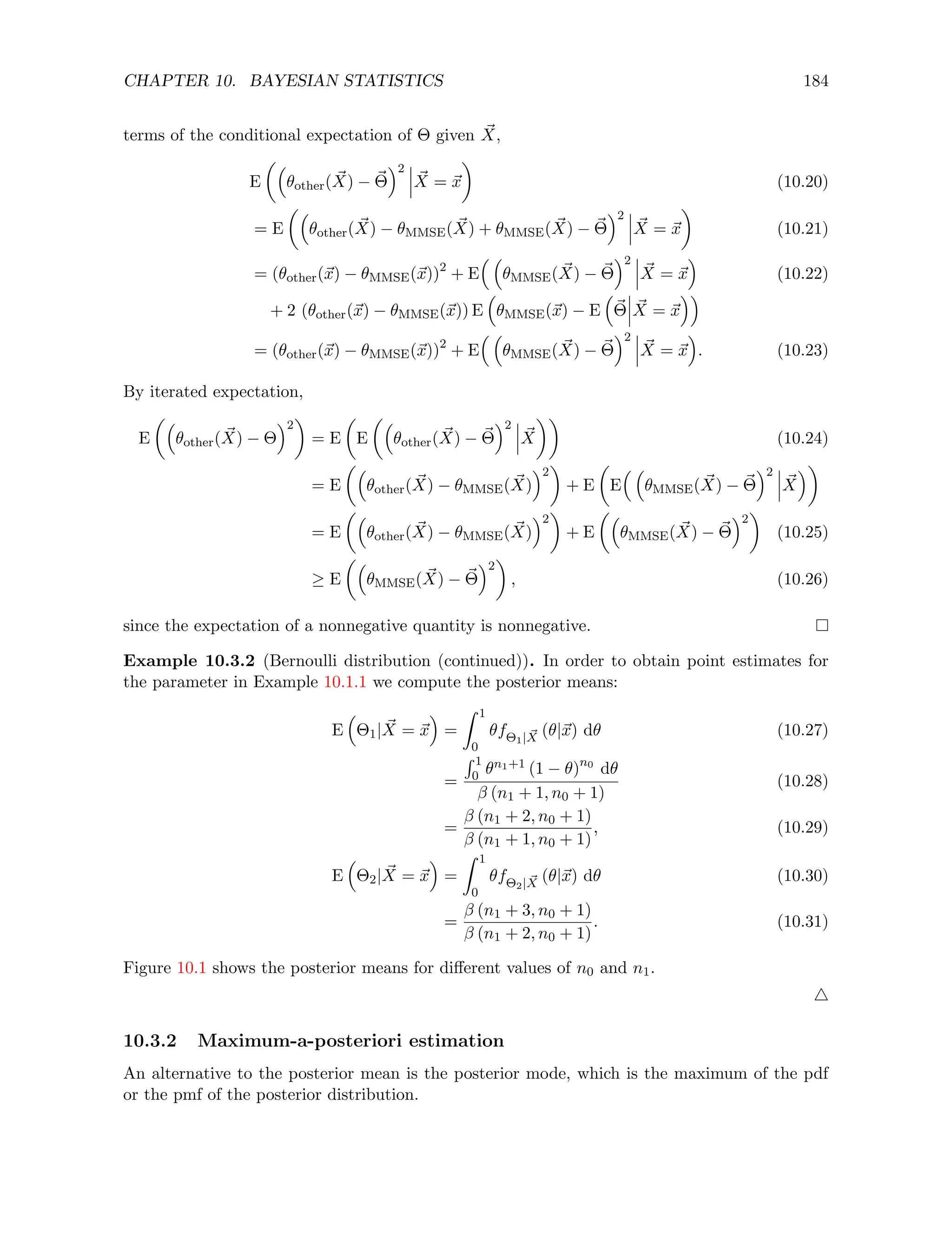 CHAPTER 10. BAYESIAN STATISTICS 184
terms of the conditional expectation of Θ given ~
X,
E

θother( ~
X) − ~
Θ
2
~
X = ~
x

(10.20)
= E

θother( ~
X) − θMMSE( ~
X) + θMMSE( ~
X) − ~
Θ
2
~
X = ~
x

(10.21)
= (θother(~
x) − θMMSE(~
x))2
+ E
 
θMMSE( ~
X) − ~
Θ
2
~
X = ~
x

(10.22)
+ 2 (θother(~
x) − θMMSE(~
x)) E

θMMSE(~
x) − E

~
Θ ~
X = ~
x

= (θother(~
x) − θMMSE(~
x))2
+ E
 
θMMSE( ~
X) − ~
Θ
2
~
X = ~
x

. (10.23)
By iterated expectation,
E

θother( ~
X) − Θ
2

= E

E

θother( ~
X) − ~
Θ
2
~
X

(10.24)
= E

θother( ~
X) − θMMSE( ~
X)
2

+ E

E
 
θMMSE( ~
X) − ~
Θ
2
~
X

= E

θother( ~
X) − θMMSE( ~
X)
2

+ E

θMMSE( ~
X) − ~
Θ
2

(10.25)
≥ E

θMMSE( ~
X) − ~
Θ
2

, (10.26)
since the expectation of a nonnegative quantity is nonnegative.
Example 10.3.2 (Bernoulli distribution (continued)). In order to obtain point estimates for
the parameter in Example 10.1.1 we compute the posterior means:
E

Θ1| ~
X = ~
x

=
Z 1
0
θfΘ1| ~
X (θ|~
x) dθ (10.27)
=
R 1
0 θn1+1 (1 − θ)n0
dθ
β (n1 + 1, n0 + 1)
(10.28)
=
β (n1 + 2, n0 + 1)
β (n1 + 1, n0 + 1)
, (10.29)
E

Θ2| ~
X = ~
x

=
Z 1
0
θfΘ2| ~
X (θ|~
x) dθ (10.30)
=
β (n1 + 3, n0 + 1)
β (n1 + 2, n0 + 1)
. (10.31)
Figure 10.1 shows the posterior means for different values of n0 and n1.
4
10.3.2 Maximum-a-posteriori estimation
An alternative to the posterior mean is the posterior mode, which is the maximum of the pdf
or the pmf of the posterior distribution.
 