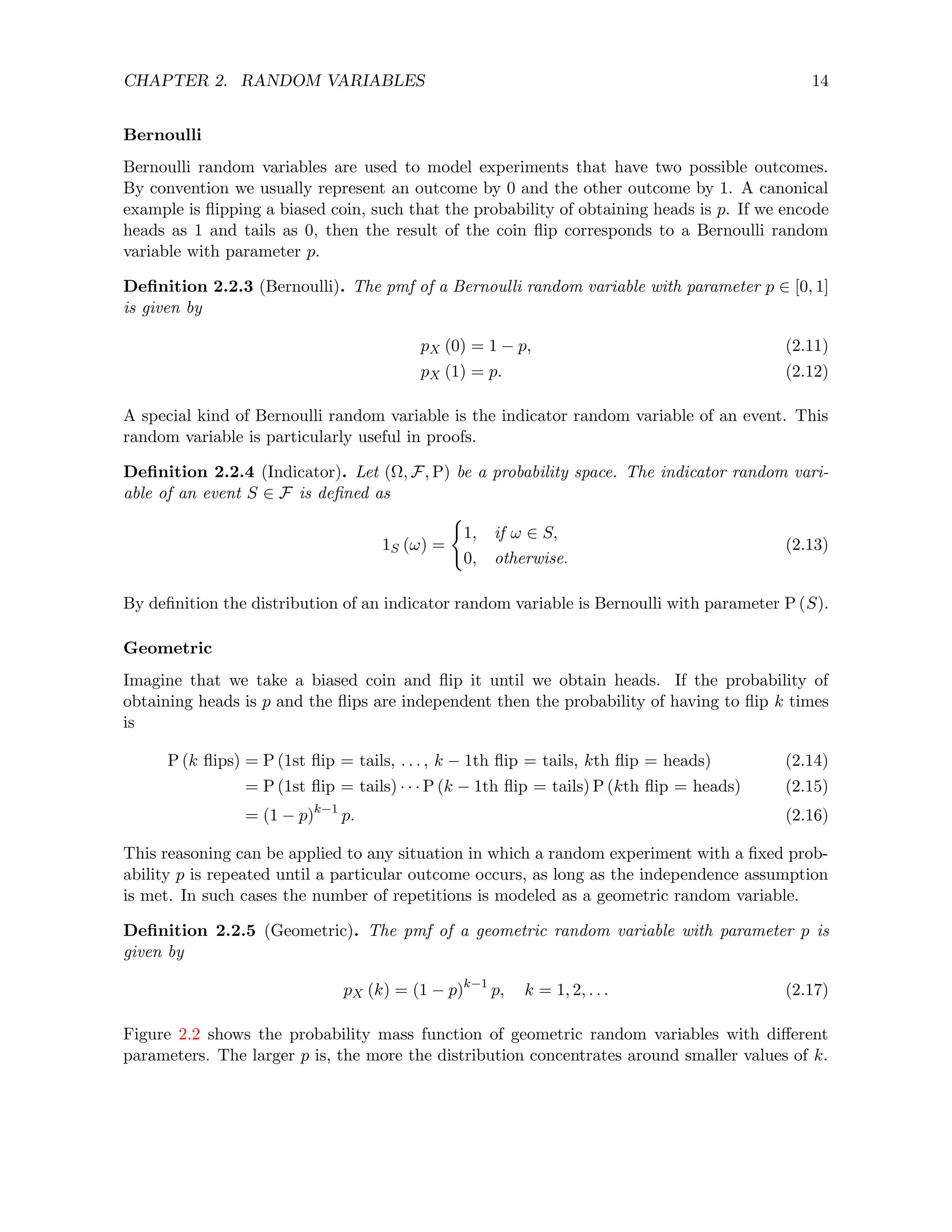 CHAPTER 2. RANDOM VARIABLES 14
Bernoulli
Bernoulli random variables are used to model experiments that have two possible outcomes.
By convention we usually represent an outcome by 0 and the other outcome by 1. A canonical
example is flipping a biased coin, such that the probability of obtaining heads is p. If we encode
heads as 1 and tails as 0, then the result of the coin flip corresponds to a Bernoulli random
variable with parameter p.
Definition 2.2.3 (Bernoulli). The pmf of a Bernoulli random variable with parameter p ∈ [0, 1]
is given by
pX (0) = 1 − p, (2.11)
pX (1) = p. (2.12)
A special kind of Bernoulli random variable is the indicator random variable of an event. This
random variable is particularly useful in proofs.
Definition 2.2.4 (Indicator). Let (Ω, F, P) be a probability space. The indicator random vari-
able of an event S ∈ F is defined as
1S (ω) =
(
1, if ω ∈ S,
0, otherwise.
(2.13)
By definition the distribution of an indicator random variable is Bernoulli with parameter P (S).
Geometric
Imagine that we take a biased coin and flip it until we obtain heads. If the probability of
obtaining heads is p and the flips are independent then the probability of having to flip k times
is
P (k flips) = P (1st flip = tails, . . . , k − 1th flip = tails, kth flip = heads) (2.14)
= P (1st flip = tails) · · · P (k − 1th flip = tails) P (kth flip = heads) (2.15)
= (1 − p)k−1
p. (2.16)
This reasoning can be applied to any situation in which a random experiment with a fixed prob-
ability p is repeated until a particular outcome occurs, as long as the independence assumption
is met. In such cases the number of repetitions is modeled as a geometric random variable.
Definition 2.2.5 (Geometric). The pmf of a geometric random variable with parameter p is
given by
pX (k) = (1 − p)k−1
p, k = 1, 2, . . . (2.17)
Figure 2.2 shows the probability mass function of geometric random variables with different
parameters. The larger p is, the more the distribution concentrates around smaller values of k.
 