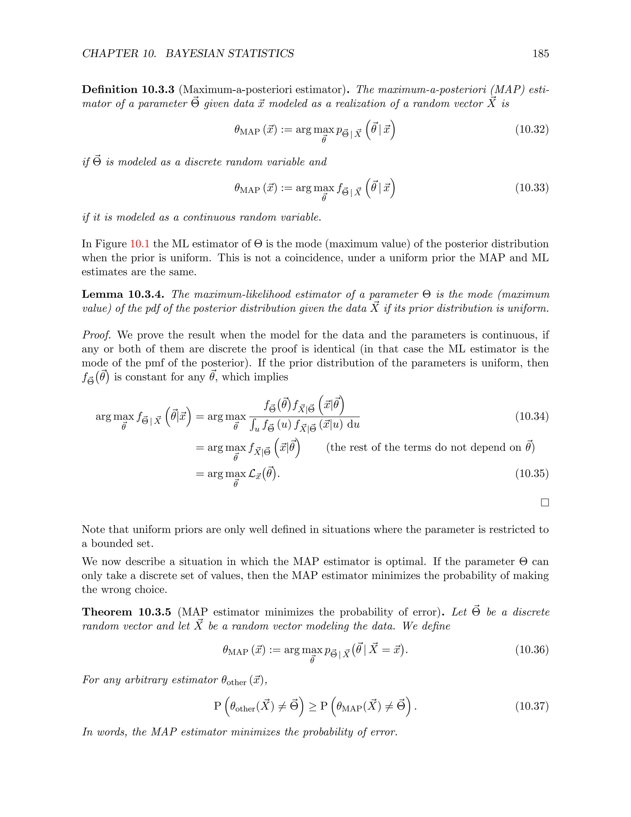 CHAPTER 10. BAYESIAN STATISTICS 185
Definition 10.3.3 (Maximum-a-posteriori estimator). The maximum-a-posteriori (MAP) esti-
mator of a parameter ~
Θ given data ~
x modeled as a realization of a random vector ~
X is
θMAP (~
x) := arg max
~
θ
p~
Θ | ~
X

~
θ | ~
x

(10.32)
if ~
Θ is modeled as a discrete random variable and
θMAP (~
x) := arg max
~
θ
f~
Θ | ~
X

~
θ | ~
x

(10.33)
if it is modeled as a continuous random variable.
In Figure 10.1 the ML estimator of Θ is the mode (maximum value) of the posterior distribution
when the prior is uniform. This is not a coincidence, under a uniform prior the MAP and ML
estimates are the same.
Lemma 10.3.4. The maximum-likelihood estimator of a parameter Θ is the mode (maximum
value) of the pdf of the posterior distribution given the data ~
X if its prior distribution is uniform.
Proof. We prove the result when the model for the data and the parameters is continuous, if
any or both of them are discrete the proof is identical (in that case the ML estimator is the
mode of the pmf of the posterior). If the prior distribution of the parameters is uniform, then
f~
Θ
~
θ

is constant for any ~
θ, which implies
arg max
~
θ
f~
Θ | ~
X

~
θ|~
x

= arg max
~
θ
f~
Θ
~
θ

f ~
X|~
Θ

~
x|~
θ

R
u f~
Θ (u) f ~
X|~
Θ (~
x|u) du
(10.34)
= arg max
~
θ
f ~
X|~
Θ

~
x|~
θ

(the rest of the terms do not depend on ~
θ)
= arg max
~
θ
L~
x
~
θ

. (10.35)
Note that uniform priors are only well defined in situations where the parameter is restricted to
a bounded set.
We now describe a situation in which the MAP estimator is optimal. If the parameter Θ can
only take a discrete set of values, then the MAP estimator minimizes the probability of making
the wrong choice.
Theorem 10.3.5 (MAP estimator minimizes the probability of error). Let ~
Θ be a discrete
random vector and let ~
X be a random vector modeling the data. We define
θMAP (~
x) := arg max
~
θ
p~
Θ | ~
X
~
θ | ~
X = ~
x

. (10.36)
For any arbitrary estimator θother (~
x),
P

θother( ~
X) 6= ~
Θ

≥ P

θMAP( ~
X) 6= ~
Θ

. (10.37)
In words, the MAP estimator minimizes the probability of error.
 