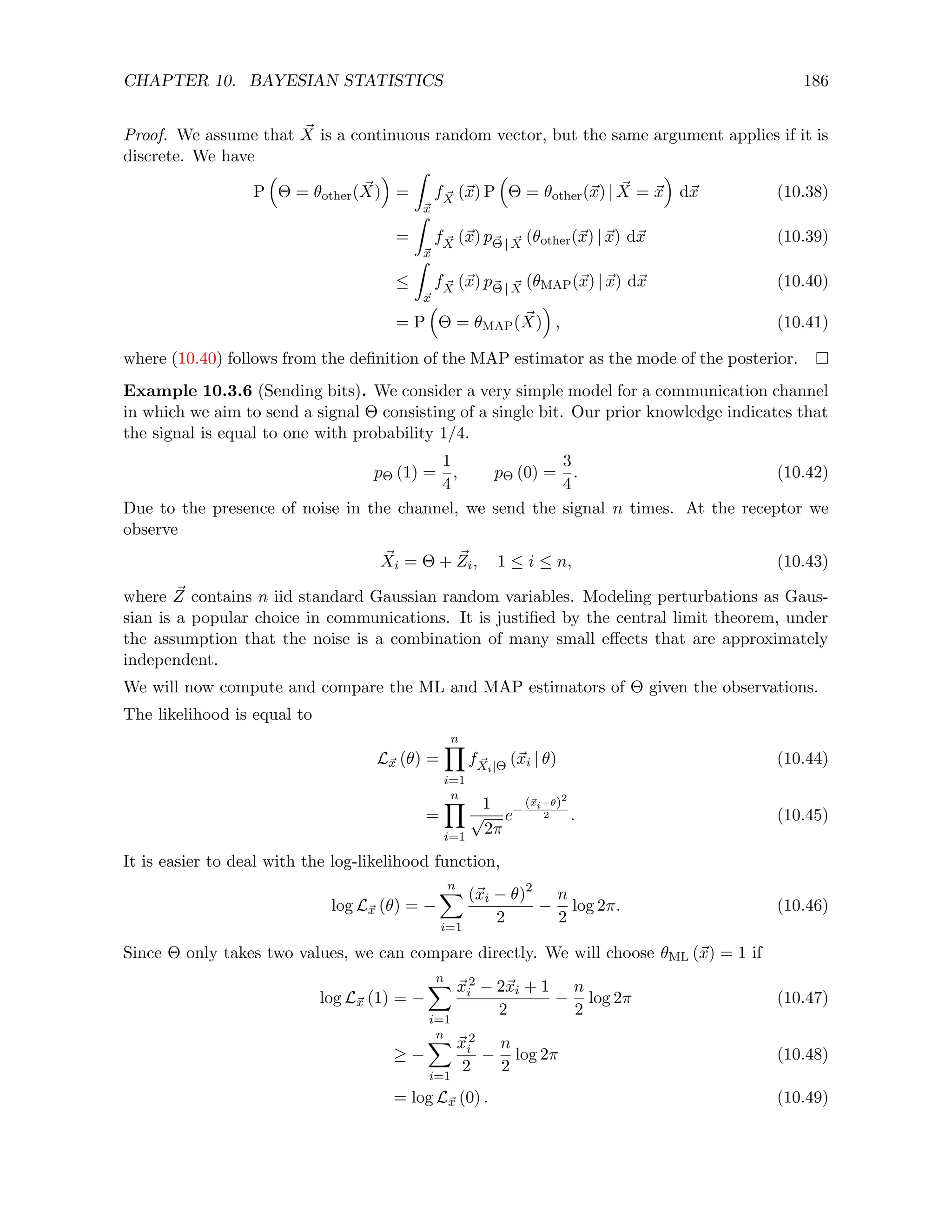 CHAPTER 10. BAYESIAN STATISTICS 186
Proof. We assume that ~
X is a continuous random vector, but the same argument applies if it is
discrete. We have
P

Θ = θother( ~
X)

=
Z
~
x
f ~
X (~
x) P

Θ = θother(~
x) | ~
X = ~
x

d~
x (10.38)
=
Z
~
x
f ~
X (~
x) p~
Θ | ~
X (θother(~
x) | ~
x) d~
x (10.39)
≤
Z
~
x
f ~
X (~
x) p~
Θ | ~
X (θMAP(~
x) | ~
x) d~
x (10.40)
= P

Θ = θMAP( ~
X)

, (10.41)
where (10.40) follows from the definition of the MAP estimator as the mode of the posterior.
Example 10.3.6 (Sending bits). We consider a very simple model for a communication channel
in which we aim to send a signal Θ consisting of a single bit. Our prior knowledge indicates that
the signal is equal to one with probability 1/4.
pΘ (1) =
1
4
, pΘ (0) =
3
4
. (10.42)
Due to the presence of noise in the channel, we send the signal n times. At the receptor we
observe
~
Xi = Θ + ~
Zi, 1 ≤ i ≤ n, (10.43)
where ~
Z contains n iid standard Gaussian random variables. Modeling perturbations as Gaus-
sian is a popular choice in communications. It is justified by the central limit theorem, under
the assumption that the noise is a combination of many small effects that are approximately
independent.
We will now compute and compare the ML and MAP estimators of Θ given the observations.
The likelihood is equal to
L~
x (θ) =
n
Y
i=1
f ~
Xi|Θ (~
xi | θ) (10.44)
=
n
Y
i=1
1
√
2π
e−
(~
xi−θ)2
2 . (10.45)
It is easier to deal with the log-likelihood function,
log L~
x (θ) = −
n
X
i=1
(~
xi − θ)2
2
−
n
2
log 2π. (10.46)
Since Θ only takes two values, we can compare directly. We will choose θML (~
x) = 1 if
log L~
x (1) = −
n
X
i=1
~
x2
i − 2~
xi + 1
2
−
n
2
log 2π (10.47)
≥ −
n
X
i=1
~
x2
i
2
−
n
2
log 2π (10.48)
= log L~
x (0) . (10.49)
 