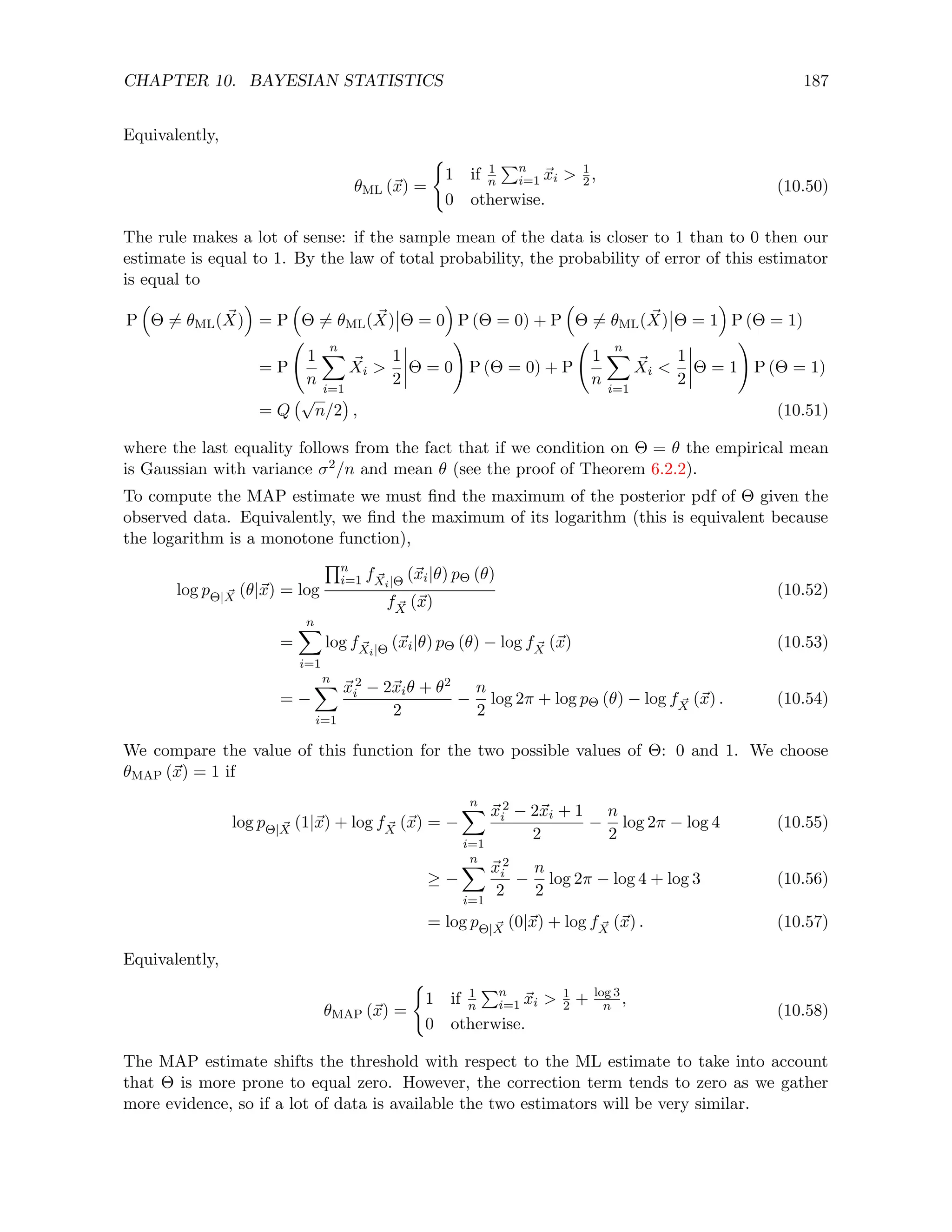 CHAPTER 10. BAYESIAN STATISTICS 187
Equivalently,
θML (~
x) =
(
1 if 1
n
Pn
i=1 ~
xi  1
2,
0 otherwise.
(10.50)
The rule makes a lot of sense: if the sample mean of the data is closer to 1 than to 0 then our
estimate is equal to 1. By the law of total probability, the probability of error of this estimator
is equal to
P

Θ 6= θML( ~
X)

= P

Θ 6= θML( ~
X) Θ = 0

P (Θ = 0) + P

Θ 6= θML( ~
X) Θ = 1

P (Θ = 1)
= P
1
n
n
X
i=1
~
Xi 
1
2
Θ = 0
!
P (Θ = 0) + P
1
n
n
X
i=1
~
Xi 
1
2
Θ = 1
!
P (Θ = 1)
= Q
√
n/2

, (10.51)
where the last equality follows from the fact that if we condition on Θ = θ the empirical mean
is Gaussian with variance σ2/n and mean θ (see the proof of Theorem 6.2.2).
To compute the MAP estimate we must find the maximum of the posterior pdf of Θ given the
observed data. Equivalently, we find the maximum of its logarithm (this is equivalent because
the logarithm is a monotone function),
log pΘ| ~
X (θ|~
x) = log
Qn
i=1 f ~
Xi|Θ (~
xi|θ) pΘ (θ)
f ~
X (~
x)
(10.52)
=
n
X
i=1
log f ~
Xi|Θ (~
xi|θ) pΘ (θ) − log f ~
X (~
x) (10.53)
= −
n
X
i=1
~
x2
i − 2~
xiθ + θ2
2
−
n
2
log 2π + log pΘ (θ) − log f ~
X (~
x) . (10.54)
We compare the value of this function for the two possible values of Θ: 0 and 1. We choose
θMAP (~
x) = 1 if
log pΘ| ~
X (1|~
x) + log f ~
X (~
x) = −
n
X
i=1
~
x2
i − 2~
xi + 1
2
−
n
2
log 2π − log 4 (10.55)
≥ −
n
X
i=1
~
x2
i
2
−
n
2
log 2π − log 4 + log 3 (10.56)
= log pΘ| ~
X (0|~
x) + log f ~
X (~
x) . (10.57)
Equivalently,
θMAP (~
x) =
(
1 if 1
n
Pn
i=1 ~
xi  1
2 + log 3
n ,
0 otherwise.
(10.58)
The MAP estimate shifts the threshold with respect to the ML estimate to take into account
that Θ is more prone to equal zero. However, the correction term tends to zero as we gather
more evidence, so if a lot of data is available the two estimators will be very similar.
 