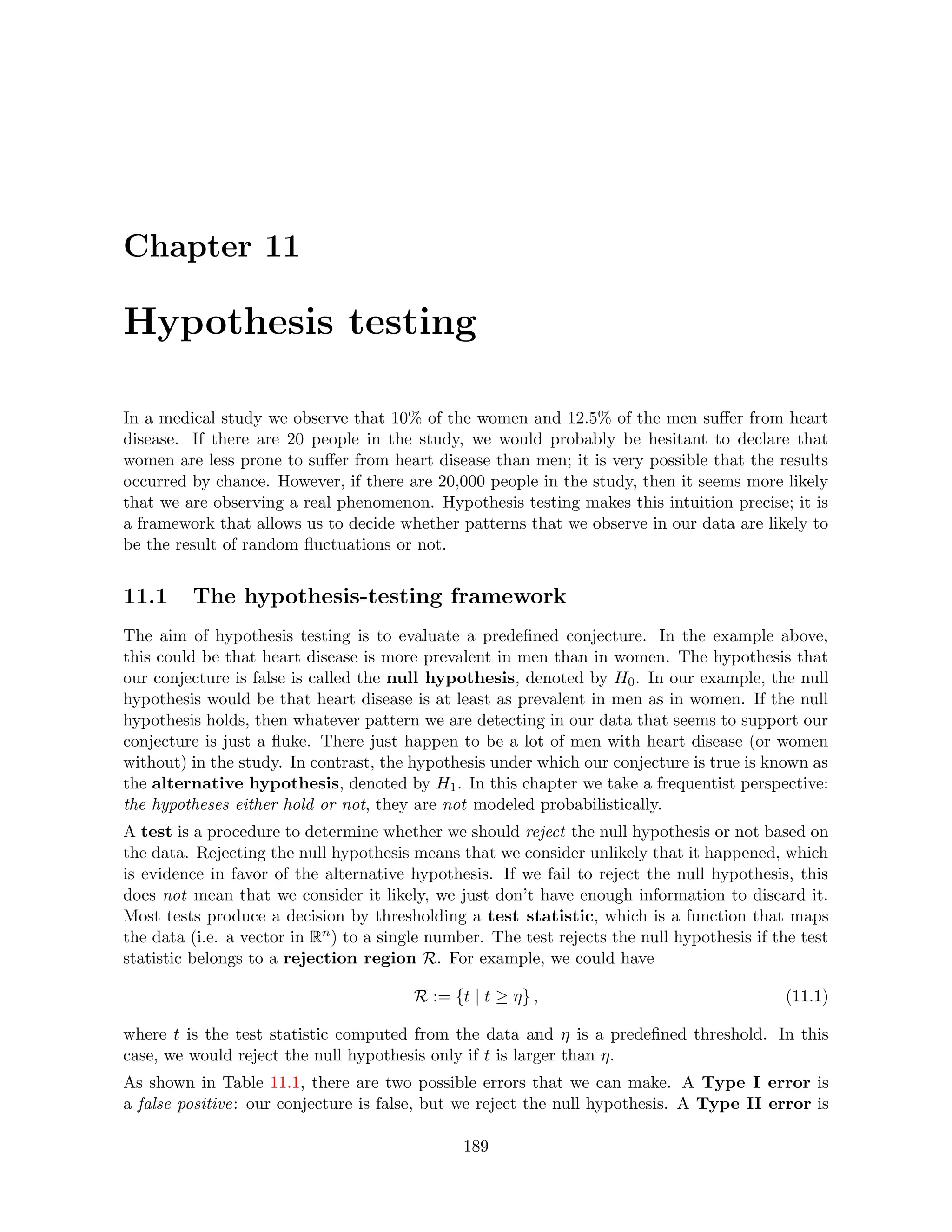 Chapter 11
Hypothesis testing
In a medical study we observe that 10% of the women and 12.5% of the men suffer from heart
disease. If there are 20 people in the study, we would probably be hesitant to declare that
women are less prone to suffer from heart disease than men; it is very possible that the results
occurred by chance. However, if there are 20,000 people in the study, then it seems more likely
that we are observing a real phenomenon. Hypothesis testing makes this intuition precise; it is
a framework that allows us to decide whether patterns that we observe in our data are likely to
be the result of random fluctuations or not.
11.1 The hypothesis-testing framework
The aim of hypothesis testing is to evaluate a predefined conjecture. In the example above,
this could be that heart disease is more prevalent in men than in women. The hypothesis that
our conjecture is false is called the null hypothesis, denoted by H0. In our example, the null
hypothesis would be that heart disease is at least as prevalent in men as in women. If the null
hypothesis holds, then whatever pattern we are detecting in our data that seems to support our
conjecture is just a fluke. There just happen to be a lot of men with heart disease (or women
without) in the study. In contrast, the hypothesis under which our conjecture is true is known as
the alternative hypothesis, denoted by H1. In this chapter we take a frequentist perspective:
the hypotheses either hold or not, they are not modeled probabilistically.
A test is a procedure to determine whether we should reject the null hypothesis or not based on
the data. Rejecting the null hypothesis means that we consider unlikely that it happened, which
is evidence in favor of the alternative hypothesis. If we fail to reject the null hypothesis, this
does not mean that we consider it likely, we just don’t have enough information to discard it.
Most tests produce a decision by thresholding a test statistic, which is a function that maps
the data (i.e. a vector in Rn) to a single number. The test rejects the null hypothesis if the test
statistic belongs to a rejection region R. For example, we could have
R := {t | t ≥ η} , (11.1)
where t is the test statistic computed from the data and η is a predefined threshold. In this
case, we would reject the null hypothesis only if t is larger than η.
As shown in Table 11.1, there are two possible errors that we can make. A Type I error is
a false positive: our conjecture is false, but we reject the null hypothesis. A Type II error is
189
 