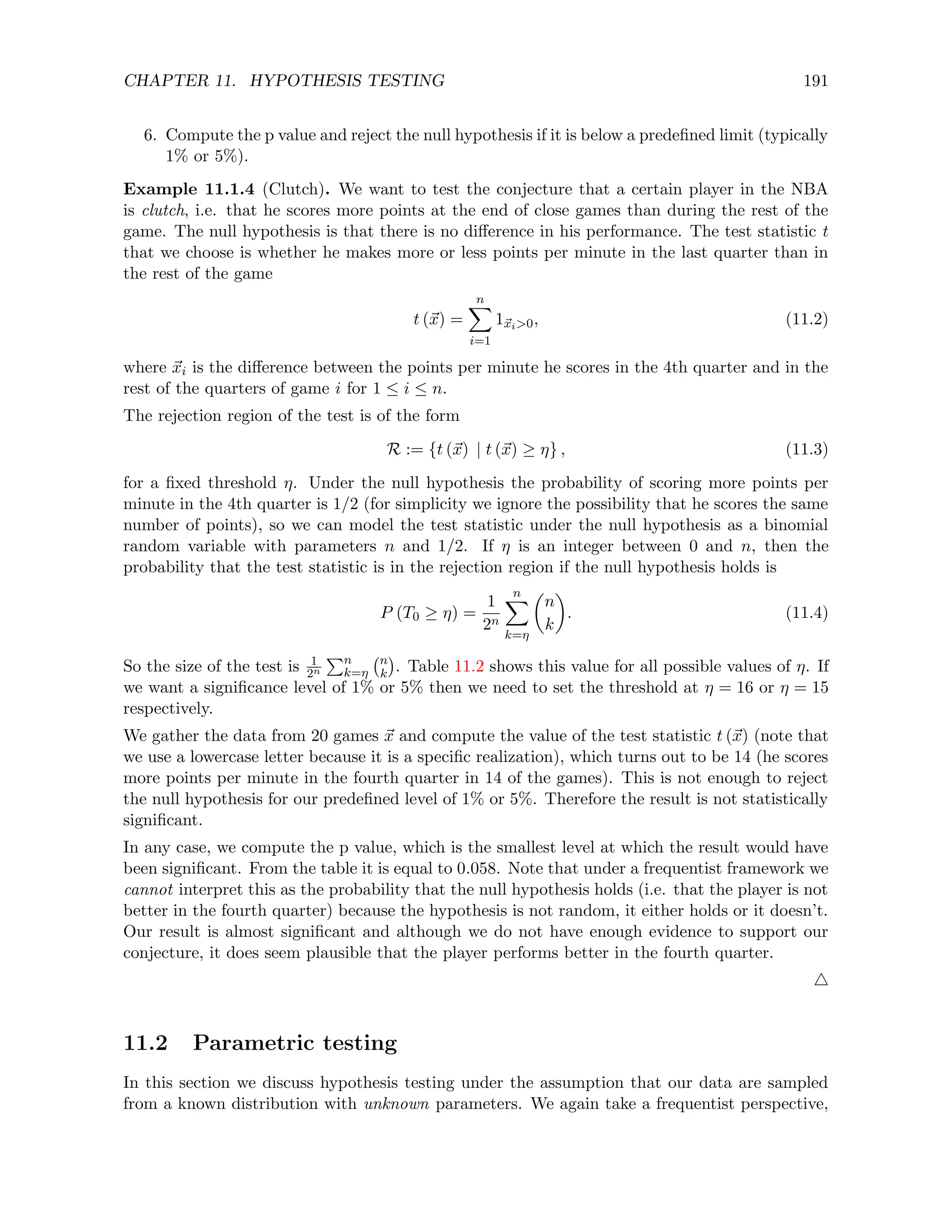 CHAPTER 11. HYPOTHESIS TESTING 191
6. Compute the p value and reject the null hypothesis if it is below a predefined limit (typically
1% or 5%).
Example 11.1.4 (Clutch). We want to test the conjecture that a certain player in the NBA
is clutch, i.e. that he scores more points at the end of close games than during the rest of the
game. The null hypothesis is that there is no difference in his performance. The test statistic t
that we choose is whether he makes more or less points per minute in the last quarter than in
the rest of the game
t (~
x) =
n
X
i=1
1~
xi0, (11.2)
where ~
xi is the difference between the points per minute he scores in the 4th quarter and in the
rest of the quarters of game i for 1 ≤ i ≤ n.
The rejection region of the test is of the form
R := {t (~
x) | t (~
x) ≥ η} , (11.3)
for a fixed threshold η. Under the null hypothesis the probability of scoring more points per
minute in the 4th quarter is 1/2 (for simplicity we ignore the possibility that he scores the same
number of points), so we can model the test statistic under the null hypothesis as a binomial
random variable with parameters n and 1/2. If η is an integer between 0 and n, then the
probability that the test statistic is in the rejection region if the null hypothesis holds is
P (T0 ≥ η) =
1
2n
n
X
k=η

n
k

. (11.4)
So the size of the test is 1
2n
Pn
k=η
n
k

. Table 11.2 shows this value for all possible values of η. If
we want a significance level of 1% or 5% then we need to set the threshold at η = 16 or η = 15
respectively.
We gather the data from 20 games ~
x and compute the value of the test statistic t (~
x) (note that
we use a lowercase letter because it is a specific realization), which turns out to be 14 (he scores
more points per minute in the fourth quarter in 14 of the games). This is not enough to reject
the null hypothesis for our predefined level of 1% or 5%. Therefore the result is not statistically
significant.
In any case, we compute the p value, which is the smallest level at which the result would have
been significant. From the table it is equal to 0.058. Note that under a frequentist framework we
cannot interpret this as the probability that the null hypothesis holds (i.e. that the player is not
better in the fourth quarter) because the hypothesis is not random, it either holds or it doesn’t.
Our result is almost significant and although we do not have enough evidence to support our
conjecture, it does seem plausible that the player performs better in the fourth quarter.
4
11.2 Parametric testing
In this section we discuss hypothesis testing under the assumption that our data are sampled
from a known distribution with unknown parameters. We again take a frequentist perspective,
 